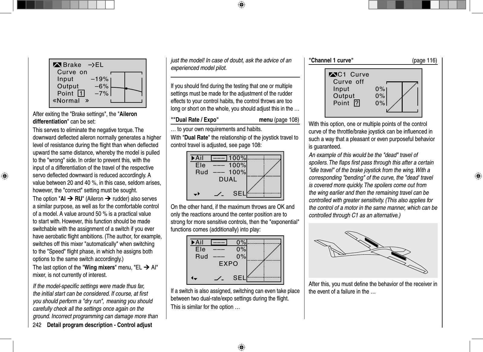 242 Detail program description - Control adjustInputOutputPoint 1–19%–6%–7%BrakeNormalELCurve onAfter exiting the  &quot;Brake settings&quot;, the &quot;Aileron differentiation&quot; can be set:This serves to eliminate the negative torque. The downward deﬂ ected aileron normally generates a higher level of resistance during the ﬂ ight than when deﬂ ected upward the same distance, whereby the model is pulled to the &quot;wrong&quot; side. In order to prevent this, with the input of a differentiation of the travel of the respective servo deﬂ ected downward is reduced accordingly. A value between 20 and 40 %, in this case, seldom arises, however, the &quot;correct&quot; setting must be sought.The option &quot;AI ¼ RU&quot; (Aileron ¼ rudder) also serves a similar purpose, as well as for the comfortable control of a model. A value around 50 % is a practical value to start with. However, this function should be made switchable with the assignment of a switch if you ever have aerobatic ﬂ ight ambitions. (The author, for example, switches off this mixer &quot;automatically&quot; when switching to the &quot;Speed&quot; ﬂ ight phase, in which he assigns both options to the same switch accordingly.)The last option of the &quot;Wing mixers&quot; menu, &quot;EL ¼ AI&quot; mixer, is not currently of interest.If the model-speciﬁ c settings were made thus far, the initial start can be considered. If course, at ﬁ rst you should perform a &quot;dry run&quot;,  meaning you should carefully check all the settings once again on the ground. Incorrect programming can damage more than just the model! In case of doubt, ask the advice of an experienced model pilot.If you should ﬁ nd during the testing that one or multiple settings must be made for the adjustment of the rudder effects to your control habits, the control throws are too long or short on the whole, you should adjust this in the … &quot;&quot;Dual Rate / Expo&quot;  menu (page 108)… to your own requirements and habits.With &quot;Dual Rate&quot; the relationship of the joystick travel to control travel is adjusted, see page 108:100%100%100%AilEleRudDUAL–––––––––SELOn the other hand, if the maximum throws are OK and only the reactions around the center position are to strong for more sensitive controls, then the &quot;exponential&quot; functions comes (additionally) into play: 0%0%0%EXPO–––––––––SELAilEleRudIf a switch is also assigned, switching can even take place between two dual-rate/expo settings during the ﬂ ight.This is similar for the option …&quot;Channel 1 curve&quot;  (page 116)InputOutputPoint ?0%0%0%C1normalCurveCurve offWith this option, one or multiple points of the control curve of the throttle/brake joystick can be inﬂ uenced in such a way that a pleasant or even purposeful behavior is guaranteed.An example of this would be the &quot;dead&quot; travel of spoilers. The ﬂ aps ﬁ rst pass through this after a certain &quot;idle travel&quot; of the brake joystick from the wing. With a corresponding &quot;bending&quot; of the curve, the &quot;dead&apos; travel is covered more quickly. The spoilers come out from the wing earlier and then the remaining travel can be controlled with greater sensitivity. (This also applies for the control of a motor in the same manner, which can be controlled through C1 as an alternative.)After this, you must deﬁ ne the behavior of the receiver in the event of a failure in the …