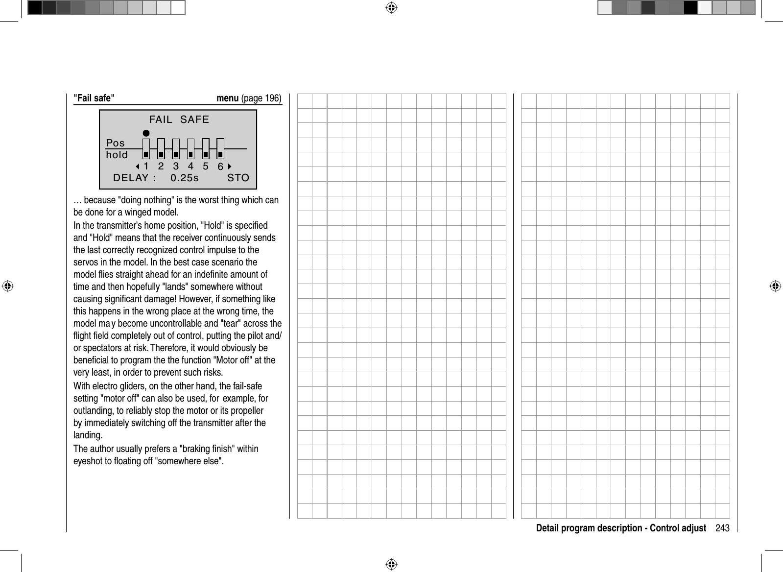 243Detail program description - Control adjust&quot;Fail safe&quot;  menu (page 196)FAIL  SAFEPoshold123456  DELAY :    0.25s STO… because &quot;doing nothing&quot; is the worst thing which can be done for a winged model.In the transmitter&apos;s home position, &quot;Hold&quot; is speciﬁ ed and &quot;Hold&quot; means that the receiver continuously sends the last correctly recognized control impulse to the servos in the model. In the best case scenario the model ﬂ ies straight ahead for an indeﬁ nite amount of time and then hopefully &quot;lands&quot; somewhere without causing signiﬁ cant damage! However, if something like this happens in the wrong place at the wrong time, the model ma y become uncontrollable and &quot;tear&quot; across the ﬂ ight ﬁ eld completely out of control, putting the pilot and/or spectators at risk. Therefore, it would obviously be beneﬁ cial to program the the function &quot;Motor off&quot; at the very least, in order to prevent such risks.With electro gliders, on the other hand, the fail-safe setting &quot;motor off&quot; can also be used, for  example, for outlanding, to reliably stop the motor or its propeller by immediately switching off the transmitter after the landing.The author usually prefers a &quot;braking ﬁ nish&quot; within eyeshot to ﬂ oating off &quot;somewhere else&quot;. 