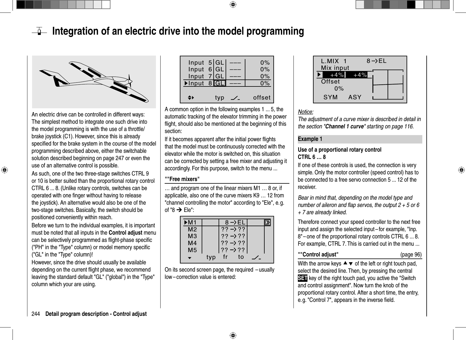 244 Detail program description - Control adjust  Integration of an electric drive into the model programmingAn electric drive can be controlled in different ways: The simplest method to integrate one such drive into the model programming is with the use of a throttle/brake joystick (C1). However, since this is already speciﬁ ed for the brake system in the course of the model programming described above, either the switchable solution described beginning on page 247 or even the use of an alternative control is possible. As such, one of the two three-stage switches CTRL 9 or 10 is better suited than the proportional rotary control CTRL 6 ... 8. (Unlike rotary controls, switches can be operated with one ﬁ nger without having to release the joystick). An alternative would also be one of the two-stage switches. Basically, the switch should be positioned conveniently within reach.Before we turn to the individual examples, it is important must be noted that all inputs in the Control adjust menu can be selectively programmed as ﬂ ight-phase speciﬁ c (&quot;PH&quot; in the &quot;Type&quot; column) or model memory speciﬁ c (&quot;GL&quot; in the &quot;Type&quot; column)!However, since the drive should usually be available depending on the current ﬂ ight phase, we recommend leaving the standard default &quot;GL&quot; (&quot;global&quot;) in the &quot;Type&quot; column which your are using.Input  5offset0%0%0%–––0%Input  6Input  7Input  8 –––––––––GLGLGLGLtypA common option in the following examples 1 ... 5, the automatic tracking of the elevator trimming in the power ﬂ ight, should also be mentioned at the beginning of this section:If it becomes apparent after the initial power ﬂ ights that the model must be continuously corrected with the elevator while the motor is switched on, this situation can be corrected by setting a free mixer and adjusting it accordingly. For this purpose, switch to the menu ...&quot;&quot;Free mixers&quot;… and program one of the linear mixers M1 … 8 or, if applicable, also one of the curve mixers K9 … 12 from &quot;channel controlling the motor&quot; according to &quot;Ele&quot;, e. g. of &quot;8 ¼ Ele&quot;:typ fr toM1M2M38ELM4M5 ?? ???? ???? ???? ??On its second screen page, the required  – usually low – correction value is entered:L.MIX  10%OffsetASYSYM8ELMix input+4% +4%Notice:The adjustment of a curve mixer is described in detail in the section &quot;Channel 1 curve&quot; starting on page 116.Example 1Use of a proportional rotary controlCTRL 6 … 8If one of these controls is used, the connection is verysimple. Only the motor controller (speed control) has to be connected to a free servo connection 5 ... 12 of the receiver. Bear in mind that, depending on the model type and number of aileron and ﬂ ap servos, the output 2 + 5 or 6 + 7 are already linked. Therefore connect your speed controller to the next free input and assign the selected input – for example, &quot;Inp. 8&quot; – one of the proportional rotary controls CTRL 6 ... 8. For example, CTRL 7. This is carried out in the menu ...&quot;&quot;Control adjust&quot;   (page 96)With the arrow keys cd of the left or right touch pad, select the desired line. Then, by pressing the central SET key of the right touch pad, you active the &quot;Switch and control assignment&quot;. Now turn the knob of the proportional rotary control. After a short time, the entry,e.g. &quot;Control 7&quot;, appears in the inverse ﬁ eld. 