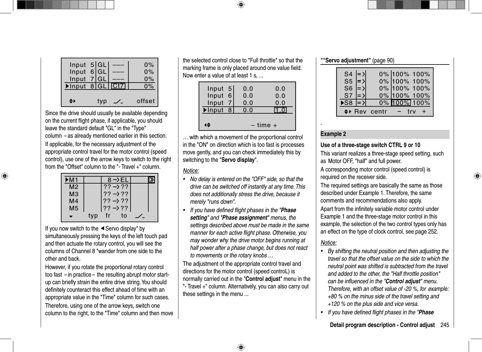 245Detail program description - Control adjustthe selected control close to &quot;Full throttle&quot; so that the marking frame is only placed around one value ﬁ eld. Now enter a value of at least 1 s, ...Input  5– time +0.00.00.01.0Input  6Input  7Input  80.00.00.00.0normal… with which a movement of the proportional control in the &quot;ON&quot; on direction which is too fast is processes move gently, and you can check immediately this by switching to the &quot;Servo display&quot;.Notice:No delay is entered on the &quot;OFF&quot; side, so that the •drive can be switched off instantly at any time. This does not additionally stress the drive, because it merely &quot;runs down&quot;.If you have deﬁ ned ﬂ ight phases in the &quot;•Phasesetting&quot; and &quot;Phase assignment&quot; menus, the settings described above must be made in the same manner for each active ﬂ ight phase. Otherwise, you may wonder why the drive motor begins running at half power after a phase change, but does not react to movements or the rotary knobs …The adjustment of the appropriate control travel and directions for the motor control (speed controL) is normally carried out in the &quot;Control adjust&quot; menu in the &quot;- Travel +&quot; column. Alternatively, you can also carry out these settings in the menu ... Input  5offset0%0%0%–––0%Input  6Input  7Input  8––––––GLGLGLGLtypCt7Since the drive should usually be available depending on the current ﬂ ight phase, if applicable, you should leave the standard default &quot;GL&quot; in the &quot;Type&quot; column  – as already mentioned earlier in this section. If applicable, for the necessary adjustment of the appropriate control travel for the motor control (speed control), use one of the arrow keys to switch to the right from the &quot;Offset&quot; column to the &quot;- Travel +&quot; column.typ fr toM1M2M38ELM4M5 ?? ???? ???? ???? ??If you now switch to the eServo display&quot; by simultaneously pressing the keys of the left touch pad and then actuate the rotary control, you will see the columns of Channel 8 &quot;wander from one side to the other and back.However, if you rotate the proportional rotary control too fast  – in practice –  the resulting abrupt motor start-up can brieﬂ y strain the entire drive string. You should deﬁ nitely counteract this effect ahead of time with an appropriate value in the &quot;Time&quot; column for such cases.Therefore, using one of the arrow keys, switch one column to the right, to the &quot;Time&quot; column and then move &quot;&quot;Servo adjustment&quot; (page 90)S4S5S6Rev centr +trv0%0%0%100% 100%100% 100%100% 100%0%0%100% 100%100% 100%S7S8.Example 2Use of a three-stage switch CTRL 9 or 10This variant realizes a three-stage speed setting, such as  Motor OFF, &quot;half&quot; and full power.A corresponding motor control (speed control) is required on the receiver side.The required settings are basically the same as those described under Example 1. Therefore, the same comments and recommendations also apply.Apart from the inﬁ nitely variable motor control under Example 1 and the three-stage motor control in this example, the selection of the two control types only has an effect on the type of clock control, see page 252.Notice:By shifting the neutral position and then adjusting the •travel so that the offset value on the side to which the neutral point was shifted is subtracted from the travel and added to the other, the &quot;Half throttle position&quot; can be inﬂ uenced in the &quot;Control adjust&quot; menu. Therefore, with an offset value of -20 %, for  example: +80 % on the minus side of the travel setting and +120 % on the plus side and vice versa.If you have deﬁ ned ﬂ ight phases in the &quot;•Phase