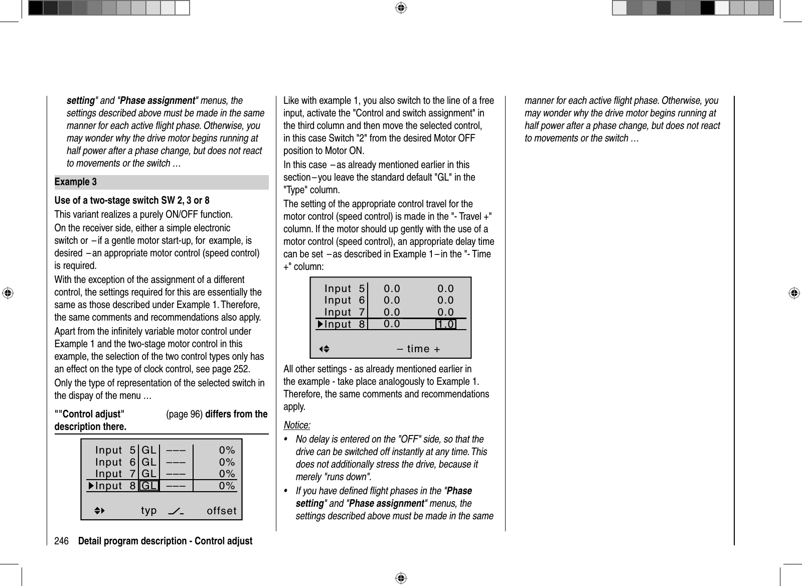 246 Detail program description - Control adjustsetting&quot; and &quot;Phase assignment&quot; menus, the settings described above must be made in the same manner for each active ﬂ ight phase. Otherwise, you may wonder why the drive motor begins running at half power after a phase change, but does not react to movements or the switch …Example 3Use of a two-stage switch SW 2, 3 or 8This variant realizes a purely ON/OFF function.On the receiver side, either a simple electronic switch or  – if a gentle motor start-up, for  example, is desired  – an appropriate motor control (speed control) is required.With the exception of the assignment of a different control, the settings required for this are essentially the same as those described under Example 1. Therefore, the same comments and recommendations also apply. Apart from the inﬁ nitely variable motor control under Example 1 and the two-stage motor control in this example, the selection of the two control types only has an effect on the type of clock control, see page 252.Only the type of representation of the selected switch in the dispay of the menu …&quot;&quot;Control adjust&quot;  (page 96) differs from the description there.Input  5offset0%0%0%–––0%Input  6Input  7Input  8 –––––––––GLGLGLGLtypLike with example 1, you also switch to the line of a free input, activate the &quot;Control and switch assignment&quot; in the third column and then move the selected control, in this case Switch &quot;2&quot; from the desired Motor OFF position to Motor ON.In this case  – as already mentioned earlier in this section – you leave the standard default &quot;GL&quot; in the &quot;Type&quot; column.The setting of the appropriate control travel for the motor control (speed control) is made in the &quot;- Travel +&quot; column. If the motor should up gently with the use of a motor control (speed control), an appropriate delay time can be set  – as described in Example 1 – in the &quot;- Time +&quot; column: Input  5– time +0.00.00.01.0Input  6Input  7Input  80.00.00.00.0normalAll other settings - as already mentioned earlier in the example - take place analogously to Example 1. Therefore, the same comments and recommendations apply.Notice:No delay is entered on the &quot;OFF&quot; side, so that the •drive can be switched off instantly at any time. This does not additionally stress the drive, because it merely &quot;runs down&quot;.If you have deﬁ ned ﬂ ight phases in the &quot;•Phasesetting&quot; and &quot;Phase assignment&quot; menus, the settings described above must be made in the same manner for each active ﬂ ight phase. Otherwise, you may wonder why the drive motor begins running at half power after a phase change, but does not react to movements or the switch …