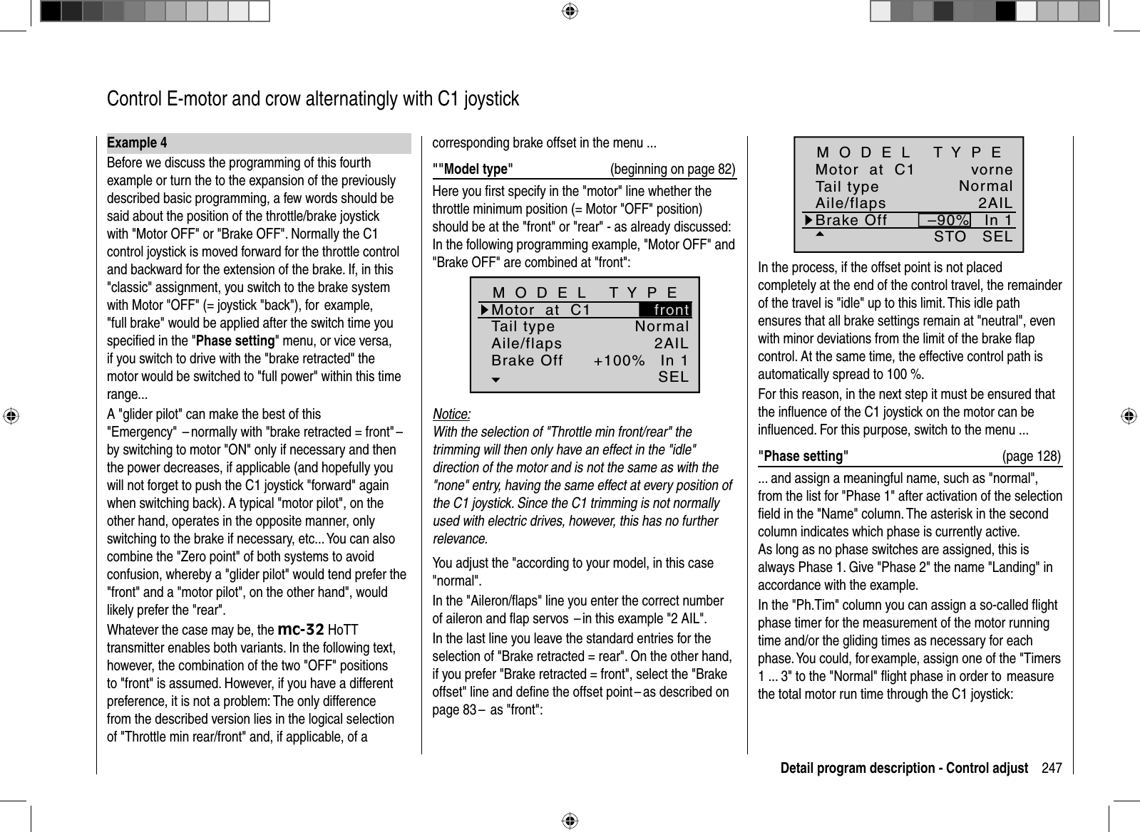 247Detail program description - Control adjust  Control E-motor and crow alternatingly with C1 joystickExample 4Before we discuss the programming of this fourth example or turn the to the expansion of the previously described basic programming, a few words should be said about the position of the throttle/brake joystick with &quot;Motor OFF&quot; or &quot;Brake OFF&quot;. Normally the C1 control joystick is moved forward for the throttle control and backward for the extension of the brake. If, in this &quot;classic&quot; assignment, you switch to the brake system with Motor &quot;OFF&quot; (= joystick &quot;back&quot;), for  example, &quot;full brake&quot; would be applied after the switch time you speciﬁ ed in the &quot;Phase setting&quot; menu, or vice versa, if you switch to drive with the &quot;brake retracted&quot; the motor would be switched to &quot;full power&quot; within this time range...A &quot;glider pilot&quot; can make the best of this &quot;Emergency&quot;  – normally with &quot;brake retracted = front&quot; –  by switching to motor &quot;ON&quot; only if necessary and then the power decreases, if applicable (and hopefully you will not forget to push the C1 joystick &quot;forward&quot; again when switching back). A typical &quot;motor pilot&quot;, on the other hand, operates in the opposite manner, only switching to the brake if necessary, etc... You can also combine the &quot;Zero point&quot; of both systems to avoid confusion, whereby a &quot;glider pilot&quot; would tend prefer the &quot;front&quot; and a &quot;motor pilot&quot;, on the other hand&quot;, would likely prefer the &quot;rear&quot;. Whatever the case may be, the mc-32 HoTT transmitter enables both variants. In the following text, however, the combination of the two &quot;OFF&quot; positions to &quot;front&quot; is assumed. However, if you have a different preference, it is not a problem: The only difference from the described version lies in the logical selection of &quot;Throttle min rear/front&quot; and, if applicable, of a SELvorne–90%STOTail typeMotor  at  C1Aile/flaps 2AILM O D E L   T Y P EBrake Off In 1NormalIn the process, if the offset point is not placed completely at the end of the control travel, the remainder of the travel is &quot;idle&quot; up to this limit. This idle path ensures that all brake settings remain at &quot;neutral&quot;, even with minor deviations from the limit of the brake ﬂ ap control. At the same time, the effective control path is automatically spread to 100 %.For this reason, in the next step it must be ensured that the inﬂ uence of the C1 joystick on the motor can be inﬂ uenced. For this purpose, switch to the menu ...&quot;Phase setting&quot;  (page 128)... and assign a meaningful name, such as &quot;normal&quot;, from the list for &quot;Phase 1&quot; after activation of the selection ﬁ eld in the &quot;Name&quot; column. The asterisk in the second column indicates which phase is currently active. As long as no phase switches are assigned, this is always Phase 1. Give &quot;Phase 2&quot; the name &quot;Landing&quot; in accordance with the example.In the &quot;Ph.Tim&quot; column you can assign a so-called ﬂ ight phase timer for the measurement of the motor running time and/or the gliding times as necessary for each phase. You could, for example, assign one of the &quot;Timers 1 ... 3&quot; to the &quot;Normal&quot; ﬂ ight phase in order to  measure the total motor run time through the C1 joystick:corresponding brake offset in the menu ... &quot;&quot;Model type&quot; (beginning on page 82)Here you ﬁ rst specify in the &quot;motor&quot; line whether the throttle minimum position (= Motor &quot;OFF&quot; position) should be at the &quot;front&quot; or &quot;rear&quot; - as already discussed: In the following programming example, &quot;Motor OFF&quot; and &quot;Brake OFF&quot; are combined at &quot;front&quot;:Tail typeMotor  at  C1NormalAile/flaps 2AILM O D E L   T Y P EBrake Off In 1+100%SELfrontNotice:With the selection of &quot;Throttle min front/rear&quot; the trimming will then only have an effect in the &quot;idle&quot; direction of the motor and is not the same as with the &quot;none&quot; entry, having the same effect at every position of the C1 joystick. Since the C1 trimming is not normallyused with electric drives, however, this has no further relevance.You adjust the &quot;according to your model, in this case &quot;normal&quot;.In the &quot;Aileron/ﬂ aps&quot; line you enter the correct number of aileron and ﬂ ap servos  – in this example &quot;2 AIL&quot;.In the last line you leave the standard entries for the selection of &quot;Brake retracted = rear&quot;. On the other hand, if you prefer &quot;Brake retracted = front&quot;, select the &quot;Brake offset&quot; line and deﬁ ne the offset point – as described on page 83 –  as &quot;front&quot;: