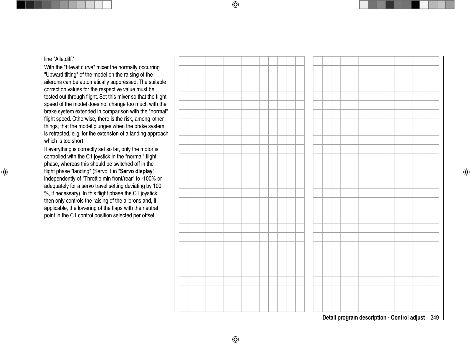 249Detail program description - Control adjustline &quot;Aile.diff.&quot;With the &quot;Elevat curve&quot; mixer the normally occurring &quot;Upward tilting&quot; of the model on the raising of the ailerons can be automatically suppressed. The suitable correction values for the respective value must be tested out through ﬂ ight. Set this mixer so that the ﬂ ight speed of the model does not change too much with the brake system extended in comparison with the &quot;normal&quot; ﬂ ight speed. Otherwise, there is the risk, among  other things, that the model plunges when the brake system is retracted, e. g. for the extension of a landing approach which is too short.If everything is correctly set so far, only the motor is controlled with the C1 joystick in the &quot;normal&quot; ﬂ ight phase, whereas this should be switched off in the ﬂ ight phase &quot;landing&quot; (Servo 1 in &quot;Servo display&quot;independently of &quot;Throttle min front/rear&quot; to -100% or adequately for a servo travel setting deviating by 100 %, if necessary). In this ﬂ ight phase the C1 joystick then only controls the raising of the ailerons and, if applicable, the lowering of the ﬂ aps with the neutral point in the C1 control position selected per offset.