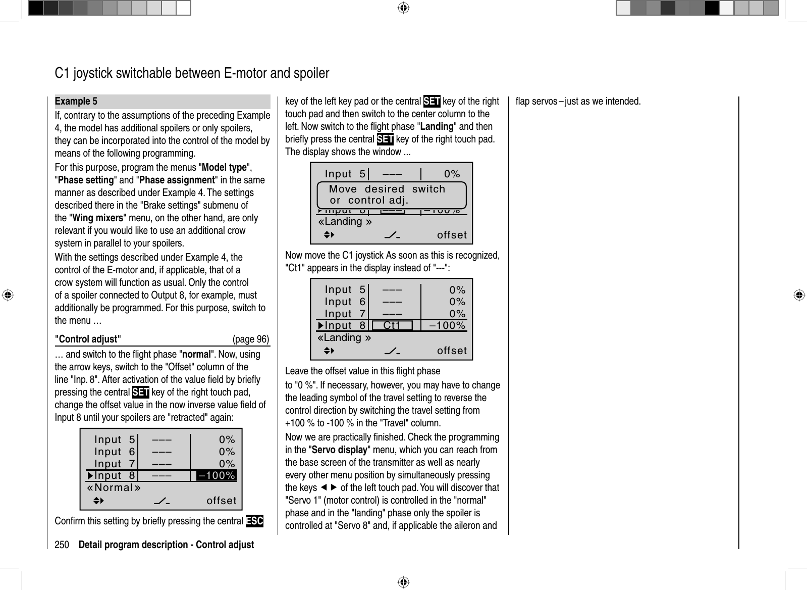 250 Detail program description - Control adjust  C1 joystick switchable between E-motor and spoilerExample 5If, contrary to the assumptions of the preceding Example 4, the model has additional spoilers or only spoilers, they can be incorporated into the control of the model by means of the following programming.For this purpose, program the menus &quot;Model type&quot;,&quot;Phase setting&quot; and &quot;Phase assignment&quot; in the same manner as described under Example 4. The settings described there in the &quot;Brake settings&quot; submenu of the &quot;Wing mixers&quot; menu, on the other hand, are only relevant if you would like to use an additional crow system in parallel to your spoilers.With the settings described under Example 4, the control of the E-motor and, if applicable, that of a crow system will function as usual. Only the control of a spoiler connected to Output 8, for example, must additionally be programmed. For this purpose, switch to the menu …&quot;Control adjust&quot;  (page 96)… and switch to the ﬂ ight phase &quot;normal&quot;. Now, using the arrow keys, switch to the &quot;Offset&quot; column of the line &quot;Inp. 8&quot;. After activation of the value ﬁ eld by brieﬂ y pressing the central SET key of the right touch pad, change the offset value in the now inverse value ﬁ eld of Input 8 until your spoilers are &quot;retracted&quot; again:Input  5offset0%0%0%Input  6Input  7Input  8 ––––––Normal–––––––100%Conﬁ rm this setting by brieﬂ y pressing the central ESCkey of the left key pad or the central SET key of the right touch pad and then switch to the center column to the left. Now switch to the ﬂ ight phase &quot;Landing&quot; and then brieﬂ y press the central SET key of the right touch pad.The display shows the window ...Input  5offset0%0%0%––––100%Eing.  6Eing.  7Input  8 –––––––––Move  desired  switchor  control adj.LandingNow move the C1 joystick As soon as this is recognized, &quot;Ct1&quot; appears in the display instead of &quot;---&quot;:Input  5offset0%0%0%Input  6Input  7Input  8 Ct1–––Landing–––––––100%Leave the offset value in this ﬂ ight phaseto &quot;0 %&quot;. If necessary, however, you may have to change the leading symbol of the travel setting to reverse the control direction by switching the travel setting from +100 % to -100 % in the &quot;Travel&quot; column.Now we are practically ﬁ nished. Check the programming in the &quot;Servo display&quot; menu, which you can reach from the base screen of the transmitter as well as nearly every other menu position by simultaneously pressing the keys ef of the left touch pad. You will discover that &quot;Servo 1&quot; (motor control) is controlled in the &quot;normal&quot; phase and in the &quot;landing&quot; phase only the spoiler is controlled at &quot;Servo 8&quot; and, if applicable the aileron and ﬂ ap servos – just as we intended.