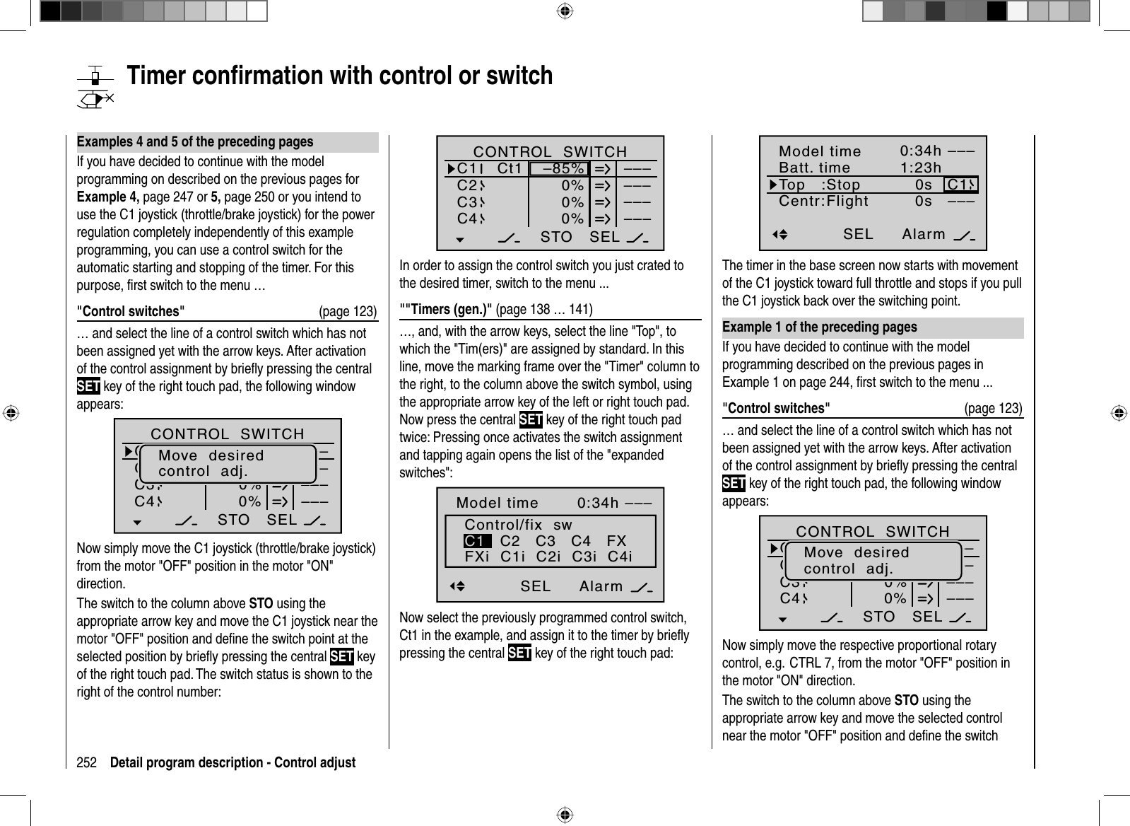 252 Detail program description - Control adjustSEL0%0%0%C1C2C3–––C4CONTROL  SWITCH–85%STO–––––––––Ct1In order to assign the control switch you just crated to the desired timer, switch to the menu ...&quot;&quot;Timers (gen.)&quot; (page 138 … 141)…, and, with the arrow keys, select the line &quot;Top&quot;, to which the &quot;Tim(ers)&quot; are assigned by standard. In this line, move the marking frame over the &quot;Timer&quot; column to the right, to the column above the switch symbol, using the appropriate arrow key of the left or right touch pad. Now press the central SET key of the right touch pad twice: Pressing once activates the switch assignment and tapping again opens the list of the &quot;expanded switches&quot;:Model timeAkkuzeitOben:Mitte: FlugAlarm–––0:34h1:23h0s0sStopp ––––––SELControl/fix  swC1   C2   C3   C4   FXFXi  C1i  C2i  C3i  C4iNow select the previously programmed control switch, Ct1 in the example, and assign it to the timer by brieﬂ y pressing the central SET key of the right touch pad:Model timeBatt. timeTop   :Centr:FlightAlarm–––0:34h1:23h0s0sStop C1–––SELThe timer in the base screen now starts with movement of the C1 joystick toward full throttle and stops if you pull the C1 joystick back over the switching point. Example 1 of the preceding pagesIf you have decided to continue with the model programming described on the previous pages in Example 1 on page 244, ﬁ rst switch to the menu ...&quot;Control switches&quot;  (page 123)… and select the line of a control switch which has not been assigned yet with the arrow keys. After activation of the control assignment by brieﬂ y pressing the central SET key of the right touch pad, the following window appears:SEL+75%0%0%G1G2C3–––C4CONTROL  SWITCHGb1Gb1–75%STO–––––––––Move  desiredcontrol  adj.Now simply move the respective proportional rotary control, e.g.  CTRL 7, from the motor &quot;OFF&quot; position in the motor &quot;ON&quot; direction.The switch to the column above STO using the appropriate arrow key and move the selected control near the motor &quot;OFF&quot; position and deﬁne the switch Examples 4 and 5 of the preceding pagesIf you have decided to continue with the model programming on described on the previous pages for Example 4, page 247 or 5, page 250 or you intend to use the C1 joystick (throttle/brake joystick) for the power regulation completely independently of this example programming, you can use a control switch for the automatic starting and stopping of the timer. For this purpose, ﬁ rst switch to the menu …&quot;Control switches&quot;  (page 123)… and select the line of a control switch which has not been assigned yet with the arrow keys. After activation of the control assignment by brieﬂ y pressing the central SET key of the right touch pad, the following window appears:SEL+75%0%0%G1G2C3–––C4CONTROL  SWITCHGb1Gb1–75%STO–––––––––Move  desiredcontrol  adj.Now simply move the C1 joystick (throttle/brake joystick) from the motor &quot;OFF&quot; position in the motor &quot;ON&quot; direction.The switch to the column above STO using the appropriate arrow key and move the C1 joystick near the motor &quot;OFF&quot; position and deﬁ ne the switch point at the selected position by brieﬂ y pressing the central SET key of the right touch pad. The switch status is shown to the right of the control number:   Timer  conﬁ rmation with control or switch