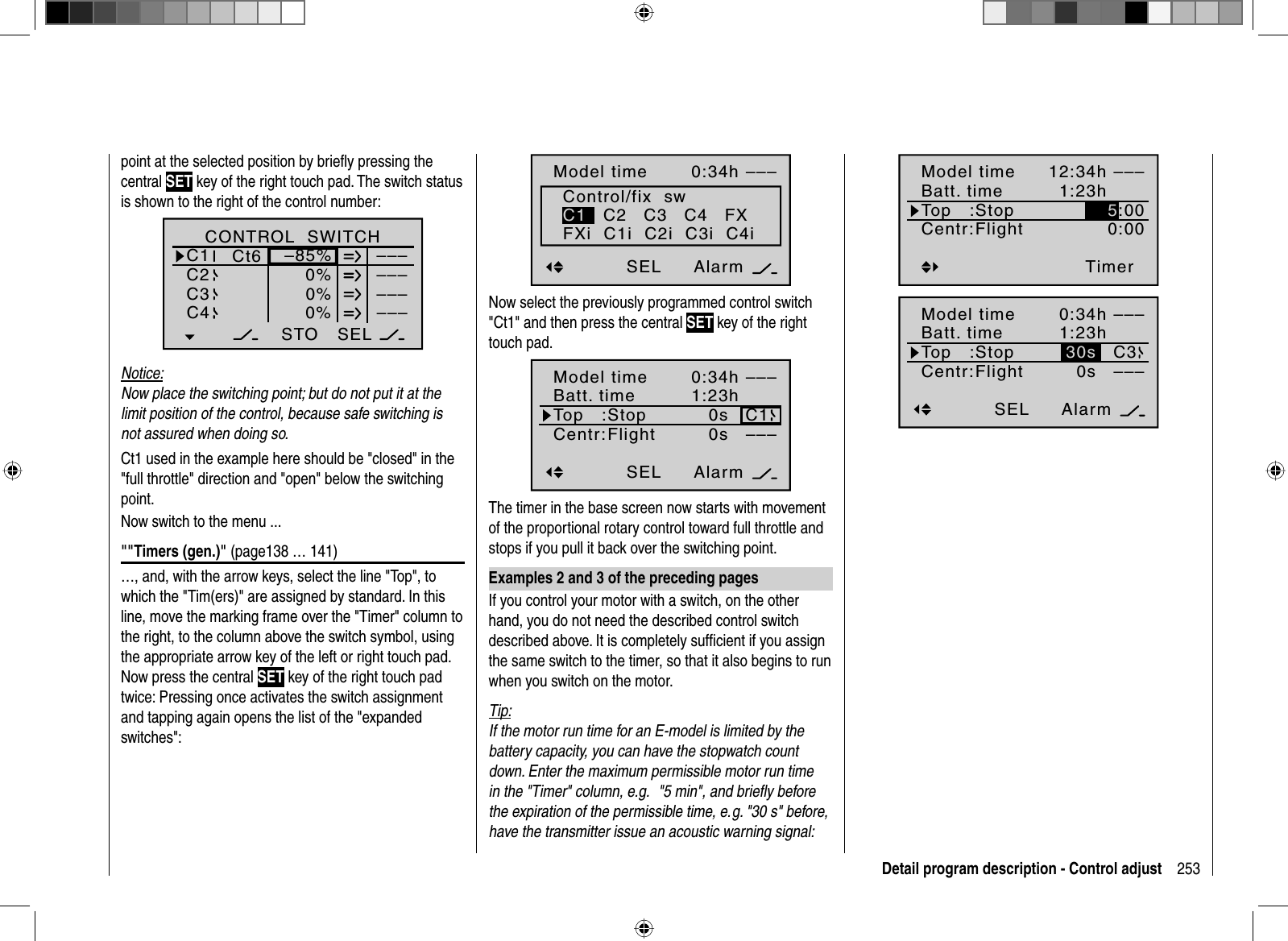 253Detail program description - Control adjustpoint at the selected position by brieﬂ y pressing the central SET key of the right touch pad. The switch status is shown to the right of the control number:SEL0%0%0%C1C2C3–––C4CONTROL  SWITCH–85%STO–––––––––Ct6Notice:Now place the switching point; but do not put it at the limit position of the control, because safe switching is not assured when doing so.Ct1 used in the example here should be &quot;closed&quot; in the &quot;full throttle&quot; direction and &quot;open&quot; below the switching point. Now switch to the menu ...&quot;&quot;Timers (gen.)&quot; (page138 … 141)…, and, with the arrow keys, select the line &quot;Top&quot;, to which the &quot;Tim(ers)&quot; are assigned by standard. In this line, move the marking frame over the &quot;Timer&quot; column to the right, to the column above the switch symbol, using the appropriate arrow key of the left or right touch pad. Now press the central SET key of the right touch pad twice: Pressing once activates the switch assignment and tapping again opens the list of the &quot;expanded switches&quot;:Model timeAkkuzeitOben:Mitte: FlugAlarm–––0:34h1:23h0s0sStopp ––––––SELControl/fix  swC1   C2   C3   C4   FXFXi  C1i  C2i  C3i  C4iNow select the previously programmed control switch &quot;Ct1&quot; and then press the central SET key of the right touch pad.Model timeBatt. timeTop   :Centr:FlightAlarm–––0:34h1:23h0s0sStop C1–––SELThe timer in the base screen now starts with movement of the proportional rotary control toward full throttle and stops if you pull it back over the switching point. Examples 2 and 3 of the preceding pagesIf you control your motor with a switch, on the other hand, you do not need the described control switch described above. It is completely sufﬁ cient if you assign the same switch to the timer, so that it also begins to run when you switch on the motor.Tip:If the motor run time for an E-model is limited by the battery capacity, you can have the stopwatch count down. Enter the maximum permissible motor run time in the &quot;Timer&quot; column, e.g.   &quot;5 min&quot;, and brieﬂ y before the expiration of the permissible time, e. g. &quot;30 s&quot; before, have the transmitter issue an acoustic warning signal:Model timeBatt. timeTop   :Centr:FlightTimer–––12:34h1:23h0:00Stop 5:00Model timeBatt. timeTop   :Centr:FlightAlarm–––0:34h1:23h0sStop C3–––SEL30s