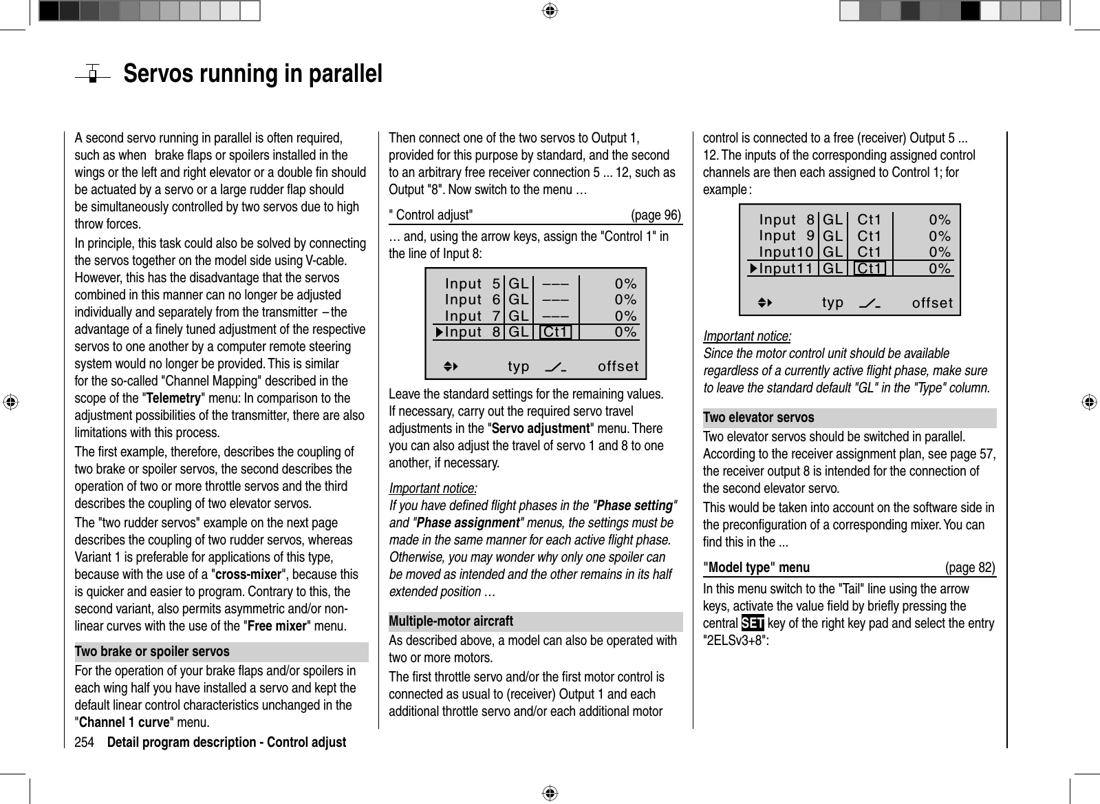 254 Detail program description - Control adjust  Servos running in parallelA second servo running in parallel is often required, such as when   brake ﬂ aps or spoilers installed in the wings or the left and right elevator or a double ﬁ n should be actuated by a servo or a large rudder ﬂ ap should be simultaneously controlled by two servos due to high throw forces.In principle, this task could also be solved by connecting the servos together on the model side using V-cable. However, this has the disadvantage that the servos combined in this manner can no longer be adjusted individually and separately from the transmitter  – the advantage of a ﬁ nely tuned adjustment of the respective servos to one another by a computer remote steering system would no longer be provided. This is similar for the so-called &quot;Channel Mapping&quot; described in the scope of the &quot;Telemetry&quot; menu: In comparison to the adjustment possibilities of the transmitter, there are also limitations with this process.The ﬁ rst example, therefore, describes the coupling of two brake or spoiler servos, the second describes the operation of two or more throttle servos and the third describes the coupling of two elevator servos.The &quot;two rudder servos&quot; example on the next page describes the coupling of two rudder servos, whereas Variant 1 is preferable for applications of this type, because with the use of a &quot;cross-mixer&quot;, because this is quicker and easier to program. Contrary to this, the second variant, also permits asymmetric and/or non-linear curves with the use of the &quot;Free mixer&quot; menu.Two brake or spoiler servosFor the operation of your brake ﬂ aps and/or spoilers in each wing half you have installed a servo and kept the default linear control characteristics unchanged in the &quot;Channel 1 curve&quot; menu.Then connect one of the two servos to Output 1, provided for this purpose by standard, and the second to an arbitrary free receiver connection 5 ... 12, such as Output &quot;8&quot;. Now switch to the menu …&quot; Control adjust&quot; (page 96)… and, using the arrow keys, assign the &quot;Control 1&quot; in the line of Input 8:Input  5offset0%0%0%–––0%Input  6Input  7Input  8––––––GLGLGLGLtypCt1Leave the standard settings for the remaining values. If necessary, carry out the required servo travel adjustments in the &quot;Servo adjustment&quot; menu. There you can also adjust the travel of servo 1 and 8 to one another, if necessary.Important notice:If you have deﬁ ned ﬂ ight phases in the &quot;Phase setting&quot;and &quot;Phase assignment&quot; menus, the settings must be made in the same manner for each active ﬂ ight phase. Otherwise, you may wonder why only one spoiler can be moved as intended and the other remains in its half extended position …Multiple-motor aircraftAs described above, a model can also be operated with two or more motors.The ﬁ rst throttle servo and/or the ﬁ rst motor control is connected as usual to (receiver) Output 1 and each additional throttle servo and/or each additional motor control is connected to a free (receiver) Output 5 ... 12. The inputs of the corresponding assigned control channels are then each assigned to Control 1; for example :Input  8offset0%0%0%0%Input 9Input10Input11GLGLGLGLtypCt1Ct1Ct1Ct1Important notice:Since the motor control unit should be available regardless of a currently active ﬂ ight phase, make sure to leave the standard default &quot;GL&quot; in the &quot;Type&quot; column.Two elevator servosTwo elevator servos should be switched in parallel. According to the receiver assignment plan, see page 57, the receiver output 8 is intended for the connection of the second elevator servo.This would be taken into account on the software side in the preconﬁ guration of a corresponding mixer. You can ﬁ nd this in the ...&quot;Model type&quot; menu  (page 82)In this menu switch to the &quot;Tail&quot; line using the arrow keys, activate the value ﬁ eld by brieﬂ y pressing the central SET key of the right key pad and select the entry &quot;2ELSv3+8&quot;: