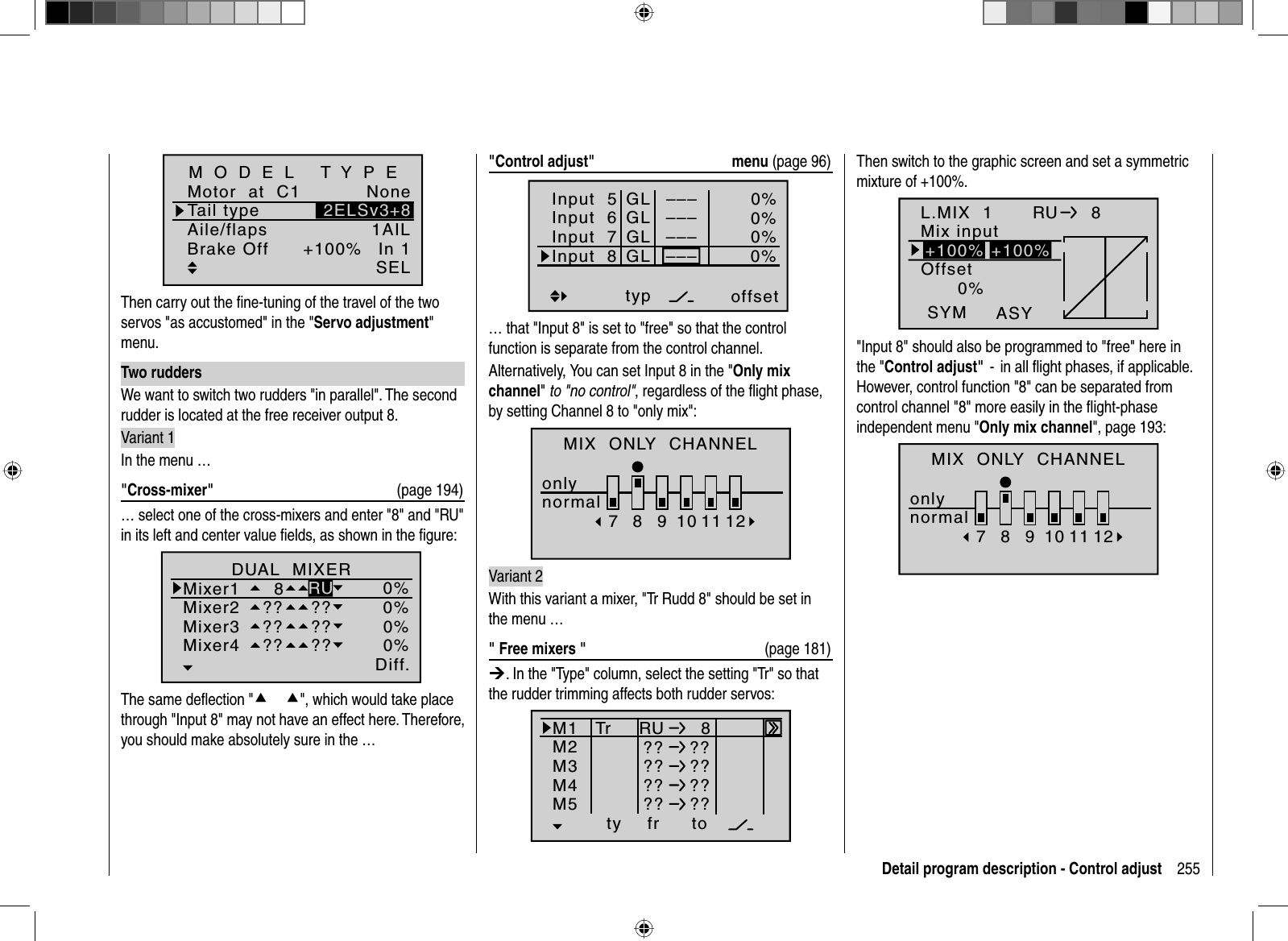 255Detail program description - Control adjustTail typeMotor  at  C1 NoneAile/flaps 1AILM O D E L   T Y P EBrake Off In 1+100%SEL2ELSv3+8Then carry out the ﬁ ne-tuning of the travel of the two servos &quot;as accustomed&quot; in the &quot;Servo adjustment&quot;menu.Two ruddersWe want to switch two rudders &quot;in parallel&quot;. The second rudder is located at the free receiver output 8.Variant 1In the menu …&quot;Cross-mixer&quot;  (page 194)… select one of the cross-mixers and enter &quot;8&quot; and &quot;RU&quot; in its left and center value ﬁ elds, as shown in the ﬁ gure:Ty p Diff.zuDUAL  MIXERMixer1Mixer2  8Mixer3Mixer4?? ???? ???? ??0%0%0%0%RUThe same deﬂ ection &quot;cc&quot;, which would take place through &quot;Input 8&quot; may not have an effect here. Therefore,you should make absolutely sure in the …&quot;Control adjust&quot;  menu (page 96)Input  5offset0%0%0%–––0%Input  6Input  7Input  8––––––GLGLGLGLtypnormal–––… that &quot;Input 8&quot; is set to &quot;free&quot; so that the control function is separate from the control channel.Alternatively, You can set Input 8 in the &quot;Only  mix channel&quot;to &quot;no control&quot;, regardless of the ﬂ ight phase,by setting Channel 8 to &quot;only mix&quot;:MIX  ONLY  CHANNELonlynormal78910 11 12Variant 2With this variant a mixer, &quot;Tr Rudd 8&quot; should be set in the menu …&quot; Free mixers &quot;  (page 181)¼. In the &quot;Type&quot; column, select the setting &quot;Tr&quot; so that the rudder trimming affects both rudder servos:ty fr toM1M2M3RU   8?? ??M4M5?? ???? ???? ??TrThen switch to the graphic screen and set a symmetric mixture of +100%.L.MIX  10%OffsetASYSYMRU   8Mix input+100% +100%&quot;Input 8&quot; should also be programmed to &quot;free&quot; here in the &quot;Control adjust&quot;  -  in all ﬂ ight phases, if applicable.   However, control function &quot;8&quot; can be separated from control channel &quot;8&quot; more easily in the ﬂ ight-phase independent menu &quot;Only mix channel&quot;, page 193:MIX  ONLY  CHANNELonlynormal78910 11 12