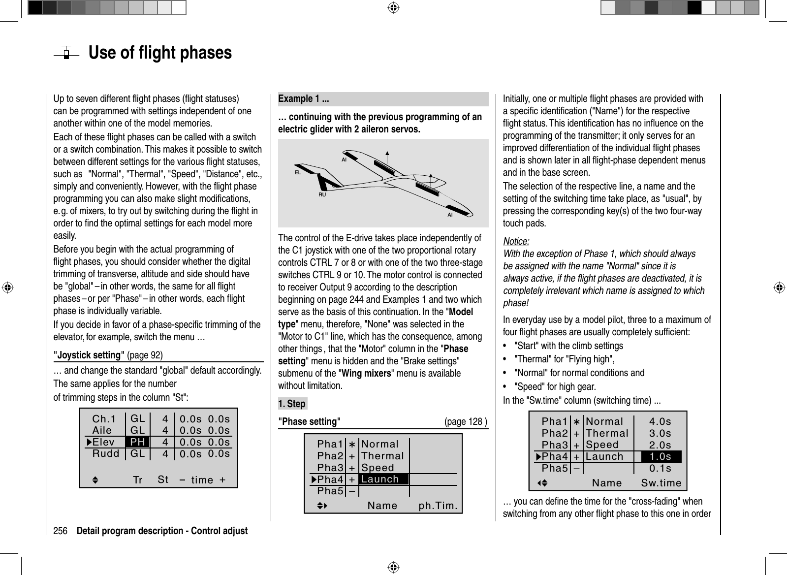 256 Detail program description - Control adjust Use of ﬂ ight phasesUp to seven different ﬂ ight phases (ﬂ ight statuses) can be programmed with settings independent of one another within one of the model memories.Each of these ﬂ ight phases can be called with a switch or a switch combination. This makes it possible to switch between different settings for the various ﬂ ight statuses, such as   &quot;Normal&quot;, &quot;Thermal&quot;, &quot;Speed&quot;, &quot;Distance&quot;, etc., simply and conveniently. However, with the ﬂ ight phase programming you can also make slight modiﬁ cations, e. g. of mixers, to try out by switching during the ﬂ ight in order to ﬁ nd the optimal settings for each model more easily.Before you begin with the actual programming of ﬂ ight phases, you should consider whether the digital trimming of transverse, altitude and side should have be &quot;global&quot; – in other words, the same for all ﬂ ight phases – or per &quot;Phase&quot; – in other words, each ﬂ ight phase is individually variable.  If you decide in favor of a phase-speciﬁ c trimming of the elevator, for example, switch the menu …&quot;Joystick setting&quot; (page 92)… and change the standard &quot;global&quot; default accordingly.The same applies for the numberof trimming steps in the column &quot;St&quot;:Tr +4440.0s0.0s0.0s40.0s0.0s0.0s0.0s0.0sGLGLGLStPHCh.1AileElevtimeRudd  Example  1  ...… continuing with the previous programming of an electric glider with 2 aileron servos.AIAIELRUThe control of the E-drive takes place independently of the C1 joystick with one of the two proportional rotary controls CTRL 7 or 8 or with one of the two three-stage switches CTRL 9 or 10. The motor control is connected to receiver Output 9 according to the description beginning on page 244 and Examples 1 and two which serve as the basis of this continuation. In the &quot;Modeltype&quot; menu, therefore, &quot;None&quot; was selected in the &quot;Motor to C1&quot; line, which has the consequence, among other things , that the &quot;Motor&quot; column in the &quot;Phasesetting&quot; menu is hidden and the &quot;Brake settings&quot; submenu of the &quot;Wing mixers&quot; menu is available without limitation.1. Step &quot;Phase setting&quot;  (page 128 )Pha1Pha2Pha3Name ph.Tim.Pha4Pha5¾++NormalThermalSpeed+–LaunchInitially, one or multiple ﬂ ight phases are provided with a speciﬁ c identiﬁ cation (&quot;Name&quot;) for the respective ﬂ ight status. This identiﬁ cation has no inﬂ uence on the programming of the transmitter; it only serves for an improved differentiation of the individual ﬂ ight phases and is shown later in all ﬂ ight-phase dependent menus and in the base screen.The selection of the respective line, a name and the setting of the switching time take place, as &quot;usual&quot;, by pressing the corresponding key(s) of the two four-way touch pads.Notice:With the exception of Phase 1, which should always be assigned with the name &quot;Normal&quot; since it is always active, if the ﬂ ight phases are deactivated, it is completely irrelevant which name is assigned to which phase!In everyday use by a model pilot, three to a maximum of four ﬂ ight phases are usually completely sufﬁ cient: &quot;Start&quot; with the climb settings•&quot;Thermal&quot; for &quot;Flying high&quot;,•&quot;Normal&quot; for normal conditions and •&quot;Speed&quot; for high gear.•In the &quot;Sw.time&quot; column (switching time) ...Pha1Pha2Pha3Name Sw.timePha4Pha5¾++NormalThermalSpeed+–3.0s2.0s4.0s0.1sLaunch 1.0s… you can deﬁ ne the time for the &quot;cross-fading&quot; when switching from any other ﬂ ight phase to this one in order 