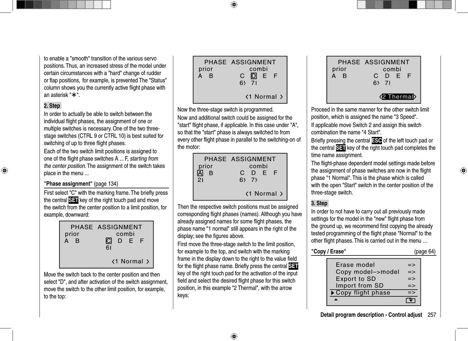 257Detail program description - Control adjustto enable a &quot;smooth&quot; transition of the various servo positions. Thus, an increased stress of the model under certain circumstances with a &quot;hard&quot; change of rudder or ﬂ ap positions,  for example, is prevented The &quot;Status&quot; column shows you the currently active ﬂ ight phase with an asterisk &quot;¾&quot;.2. Step In order to actually be able to switch between the individual ﬂ ight phases, the assignment of one or multiple switches is necessary. One of the two three-stage switches (CTRL 9 or CTRL 10) is best suited for switching of up to three ﬂ ight phases.Each of the two switch limit positions is assigned to one of the ﬂ ight phase switches A ... F, starting from the center position. The assignment of the switch takes place in the menu ...&quot;Phase assignment&quot; (page 134)First select &quot;C&quot; with the marking frame. The brieﬂ y press the central SET key of the right touch pad and move the switch from the center position to a limit position, for example, downward:PHASE  ASSIGNMENTA   B C   D   E   F 1 Normal267priorcombiMove the switch back to the center position and then select &quot;D&quot;, and after activation of the switch assignment, move the switch to the other limit position, for example, to the top:PHASE  ASSIGNMENTA   B C   D   E   F 1 Normal267priorcombiNow the three-stage switch is programmed. Now and additional switch could be assigned for the &quot;start&quot; ﬂ ight phase, if applicable. In this case under &quot;A&quot;, so that the &quot;start&quot; phase is always switched to from every other ﬂ ight phase in parallel to the switching-on of the motor: A   B C   D   E   F 1 Normal267PHASE  ASSIGNMENTpriorcombiThen the respective switch positions must be assigned corresponding ﬂ ight phases (names). Although you have already assigned names for some ﬂ ight phases, the phase name &quot;1 normal&quot; still appears in the right of the display; see the ﬁgures above.First move the three-stage switch to the limit position, for example to the top, and switch with the marking frame in the display down to the right to the value ﬁ eld for the ﬂ ight phase name. Brieﬂ y press the central SETkey of the right touch pad for the activation of the input ﬁ eld and select the desired ﬂ ight phase for this switch position, in this example &quot;2 Thermal&quot;, with the arrowkeys:A   B C   D   E   F 2672 ThermalPHASE  ASSIGNMENTpriorcombiProceed in the same manner for the other switch limit position, which is assigned the name &quot;3 Speed&quot;.If applicable move Switch 2 and assign this switch combination the name &quot;4 Start&quot;.Brieﬂ y pressing the central ESC of the left touch pad or the central SET key of the right touch pad completes the time name assignment.The ﬂight-phase dependent model settings made beforethe assignment of phase switches are now in the ﬂightphase &quot;1 Normal&quot;. This is the phase which is called with the open &quot;Start&quot; switch in the center position of the three-stage switch.3. Step In order to not have to carry out all previously made settings for the model in the &quot;new&quot; ﬂ ight phase from the ground up, we recommend ﬁ rst copying the already tested programming of the ﬂ ight phase &quot;Normal&quot; to the other ﬂ ight phases. This is carried out in the menu …&quot;Copy / Erase&quot;  (page 64)=&gt;=&gt;=&gt;=&gt;=&gt;=&gt;=&gt;Copy flight phaseErase modelCopy model–&gt;modelExport to SDImport from SD