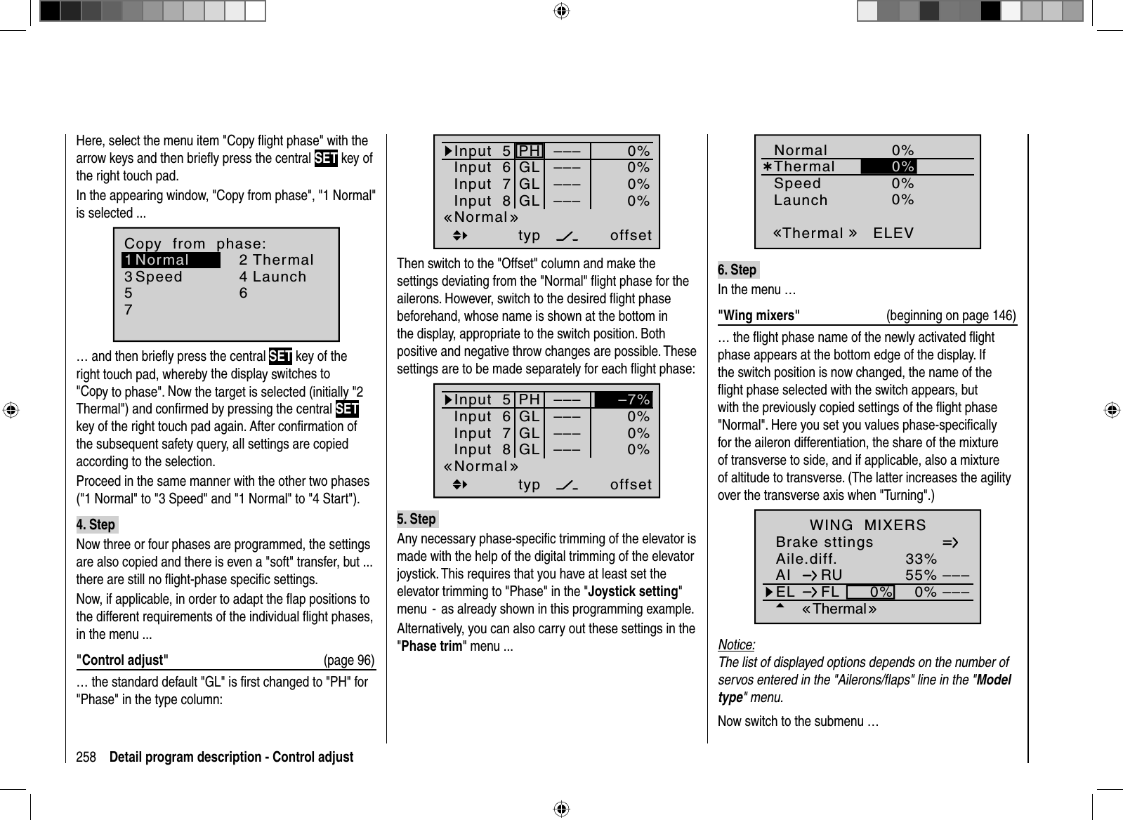 258 Detail program description - Control adjustHere, select the menu item &quot;Copy ﬂ ight phase&quot; with the arrow keys and then brieﬂ y press the central SET key of the right touch pad.In the appearing window, &quot;Copy from phase&quot;, &quot;1 Normal&quot; is selected ...7Copy  from  phase:35=&gt;=&gt;2461Normal ThermalSpeed Launch… and then brieﬂ y press the central SET key of the right touch pad, whereby the display switches to &quot;Copy to phase&quot;. Now the target is selected (initially &quot;2 Thermal&quot;) and conﬁrmed by pressing the central SETkey of the right touch pad again. After conﬁ rmation of the subsequent safety query, all settings are copied according to the selection.Proceed in the same manner with the other two phases (&quot;1 Normal&quot; to &quot;3 Speed&quot; and &quot;1 Normal&quot; to &quot;4 Start&quot;).4. Step Now three or four phases are programmed, the settings are also copied and there is even a &quot;soft&quot; transfer, but ... there are still no ﬂ ight-phase speciﬁ c settings.Now, if applicable, in order to adapt the ﬂ ap positions to the different requirements of the individual ﬂ ight phases, in the menu ...&quot;Control adjust&quot;  (page 96)… the standard default &quot;GL&quot; is ﬁ rst changed to &quot;PH&quot; for &quot;Phase&quot; in the type column:Input  5offset0%0%0%–––0%Input  6Input  7Input  8––––––PHGLGLGLtypNormal–––Then switch to the &quot;Offset&quot; column and make the settings deviating from the &quot;Normal&quot; ﬂ ight phase for the ailerons. However, switch to the desired ﬂ ight phase beforehand, whose name is shown at the bottom in the display, appropriate to the switch position. Both positive and negative throw changes are possible. These settings are to be made separately for each ﬂ ight phase:Input  5offset0%0%–––0%Input  6Input  7Input  8––––––PHGLGLGLtypNormal––––7%5. Step Any necessary phase-speciﬁ c trimming of the elevator is made with the help of the digital trimming of the elevator joystick. This requires that you have at least set the elevator trimming to &quot;Phase&quot; in the &quot;Joystick setting&quot;menu  -  as already shown in this programming example.  Alternatively, you can also carry out these settings in the &quot;Phase trim&quot; menu ...Normal¿0%ELEVThermal0%QRLaunchThermalSpeed0%0% 0%0% 0%0%6. Step In the menu …&quot;Wing mixers&quot;  (beginning on page 146)… the ﬂ ight phase name of the newly activated ﬂ ight phase appears at the bottom edge of the display. If the switch position is now changed, the name of the ﬂight phase selected with the switch appears, but with the previously copied settings of the ﬂ ight phase &quot;Normal&quot;. Here you set you values phase-speciﬁ cally for the aileron differentiation, the share of the mixture of transverse to side, and if applicable, also a mixture of altitude to transverse. (The latter increases the agility over the transverse axis when &quot;Turning&quot;.)Aile.diff.Brake sttingsAI 55%WING  MIXERSEL FL 0%0%––––––RUThermal33%Notice:The list of displayed options depends on the number of servos entered in the &quot;Ailerons/ﬂaps&quot; line in the &quot;Modeltype&quot; menu.Now switch to the submenu …