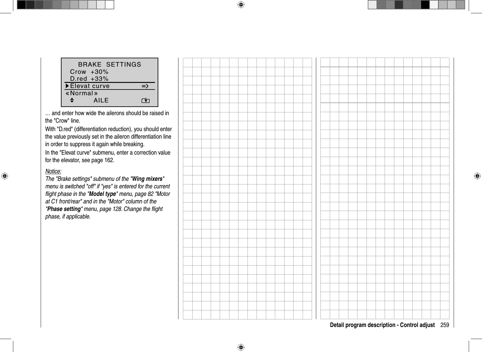 259Detail program description - Control adjustElevat curveBRAKE  SETTINGSAILECrowD.red+30%+33%0%0%0%0%WK WK2Normal… and enter how wide the ailerons should be raised in the &quot;Crow&quot; line.With &quot;D.red&quot; (differentiation reduction), you should enter the value previously set in the aileron differentiation line in order to suppress it again while breaking.In the &quot;Elevat curve&quot; submenu, enter a correction value for the elevator, see page 162.Notice:The &quot;Brake settings&quot; submenu of the &quot;Wing mixers&quot;menu is switched &quot;off&quot; if &quot;yes&quot; is entered for the current ﬂ ight phase in the &quot;Model type&quot; menu, page 82 &quot;Motor at C1 front/rear&quot; and in the &quot;Motor&quot; column of the &quot;Phase setting&quot; menu, page 128. Change the ﬂ ight phase, if applicable.