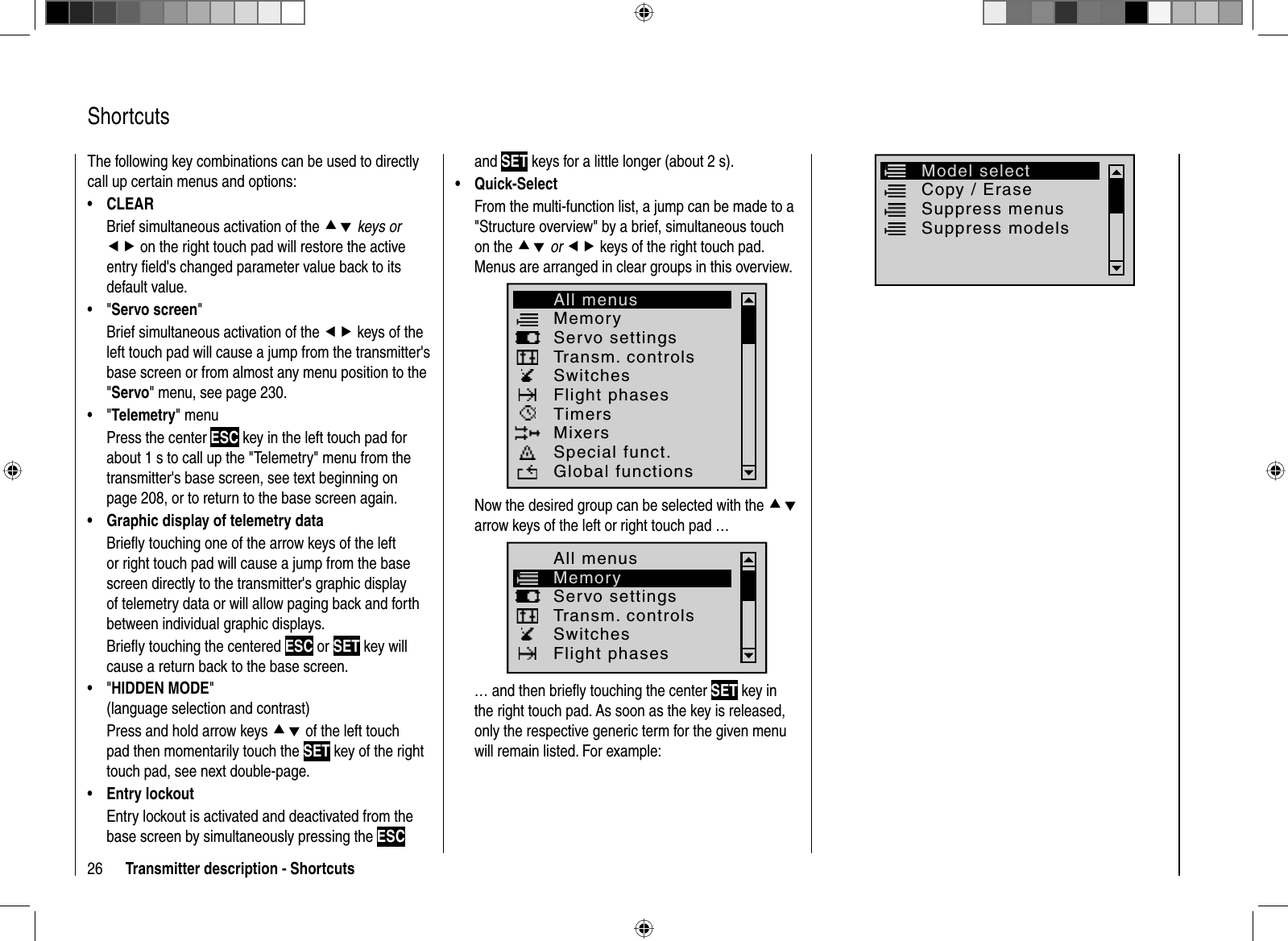 26 Transmitter description - Shortcuts  ShortcutsThe following key combinations can be used to directly call up certain menus and options:CLEAR•Brief simultaneous activation of the cd keys oref on the right touch pad will restore the active entry ﬁ eld&apos;s changed parameter value back to its default value.&quot;•  Servo screen&quot;Brief simultaneous activation of the ef keys of the left touch pad will cause a jump from the transmitter&apos;s base screen or from almost any menu position to the &quot;Servo&quot; menu, see page 230.&quot;•  Telemetry&quot; menuPress the center ESC key in the left touch pad for about 1 s to call up the &quot;Telemetry&quot; menu from the transmitter&apos;s base screen, see text beginning on page 208, or to return to the base screen again.Graphic display of telemetry data•Brieﬂ y touching one of the arrow keys of the left or right touch pad will cause a jump from the base screen directly to the transmitter&apos;s graphic display of telemetry data or will allow paging back and forth between individual graphic displays. Brieﬂ y touching the centered ESC or SET key will cause a return back to the base screen.&quot;•  HIDDEN MODE&quot;(language selection and contrast)Press and hold arrow keys cd of the left touch pad then momentarily touch the SET key of the right touch pad, see next double-page.Entry lockout•Entry lockout is activated and deactivated from the base screen by simultaneously pressing the ESCand SET keys for a little longer (about 2 s).Quick-Select•From the multi-function list, a jump can be made to a &quot;Structure overview&quot; by a brief, simultaneous touch on the cd or ef keys of the right touch pad. Menus are arranged in clear groups in this overview.MemoryServo settingsTransm. controlsSwitchesFlight phases TimersMixersSpecial funct.Global functionsAll menusNow the desired group can be selected with the cdarrow keys of the left or right touch pad … MemoryServo settingsTransm. controlsSwitchesFlight phases All menus… and then brieﬂ y touching the center SET key in the right touch pad. As soon as the key is released, only the respective generic term for the given menuwill remain listed. For example:Copy / EraseSuppress menus Suppress models Model select