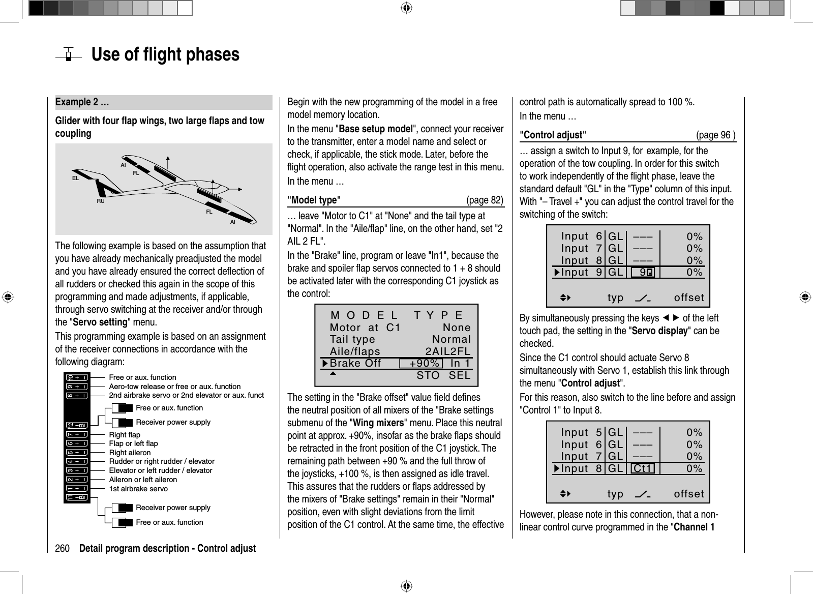 260 Detail program description - Control adjust Example 2 …Glider with four ﬂ ap wings, two large ﬂ aps and tow couplingAIFLFLAIELRUThe following example is based on the assumption that you have already mechanically preadjusted the model and you have already ensured the correct deﬂ ection of all rudders or checked this again in the scope of this programming and made adjustments, if applicable, through servo switching at the receiver and/or through the &quot;Servo setting&quot; menu. This programming example is based on an assignment of the receiver connections in accordance with the following diagram:Receiver power supplyFree or aux. functionFree or aux. functionAileron or left aileronElevator or left rudder / elevator2nd airbrake servo or 2nd elevator or aux. functReceiver power supply1st airbrake servoRight aileronFlap or left flapRight flapAero-tow release or free or aux. functionFree or aux. functionRudder or right rudder / elevatorBegin with the new programming of the model in a free model memory location. In the menu &quot;Base setup model&quot;, connect your receiver to the transmitter, enter a model name and select or check, if applicable, the stick mode. Later, before the ﬂ ight operation, also activate the range test in this menu.In the menu …&quot;Model type&quot;  (page 82)… leave &quot;Motor to C1&quot; at &quot;None&quot; and the tail type at &quot;Normal&quot;. In the &quot;Aile/ﬂ ap&quot; line, on the other hand, set &quot;2 AIL 2 FL&quot;.In the &quot;Brake&quot; line, program or leave &quot;In1&quot;, because the brake and spoiler ﬂ ap servos connected to 1 + 8 should be activated later with the corresponding C1 joystick as the control:Tail typeMotor  at  C1NormalNoneAile/flaps 2AIL2FLM O D E L   T Y P EBrake Off In 1+90%SELSTOThe setting in the &quot;Brake offset&quot; value ﬁ eld deﬁ nes the neutral position of all mixers of the &quot;Brake settings submenu of the &quot;Wing mixers&quot; menu. Place this neutral point at approx. +90%, insofar as the brake ﬂ aps should be retracted in the front position of the C1 joystick. The remaining path between +90 % and the full throw of the joysticks, +100 %, is then assigned as idle travel. This assures that the rudders or ﬂ aps addressed by the mixers of &quot;Brake settings&quot; remain in their &quot;Normal&quot; position, even with slight deviations from the limit position of the C1 control. At the same time, the effective control path is automatically spread to 100 %.In the menu …&quot;Control adjust&quot;  (page 96 )… assign a switch to Input 9, for  example, for the operation of the tow coupling. In order for this switch to work independently of the ﬂ ight phase, leave the standard default &quot;GL&quot; in the &quot;Type&quot; column of this input. With &quot;– Travel +&quot; you can adjust the control travel for the switching of the switch:Input  6offset0%0%0%–––0%Input  7Input  8Input 9––––––GLGLGLGLtyp9By simultaneously pressing the keys ef of the left touch pad, the setting in the &quot;Servo display&quot; can be checked.Since the C1 control should actuate Servo 8 simultaneously with Servo 1, establish this link through the menu &quot;Control adjust&quot;.For this reason, also switch to the line before and assign &quot;Control 1&quot; to Input 8.Input  5offset0%0%0%–––0%Input  6Input  7Input  8––––––GLGLGLGLtypCt1However, please note in this connection, that a non-linear control curve programmed in the &quot;Channel 1  Use of ﬂ ight phases