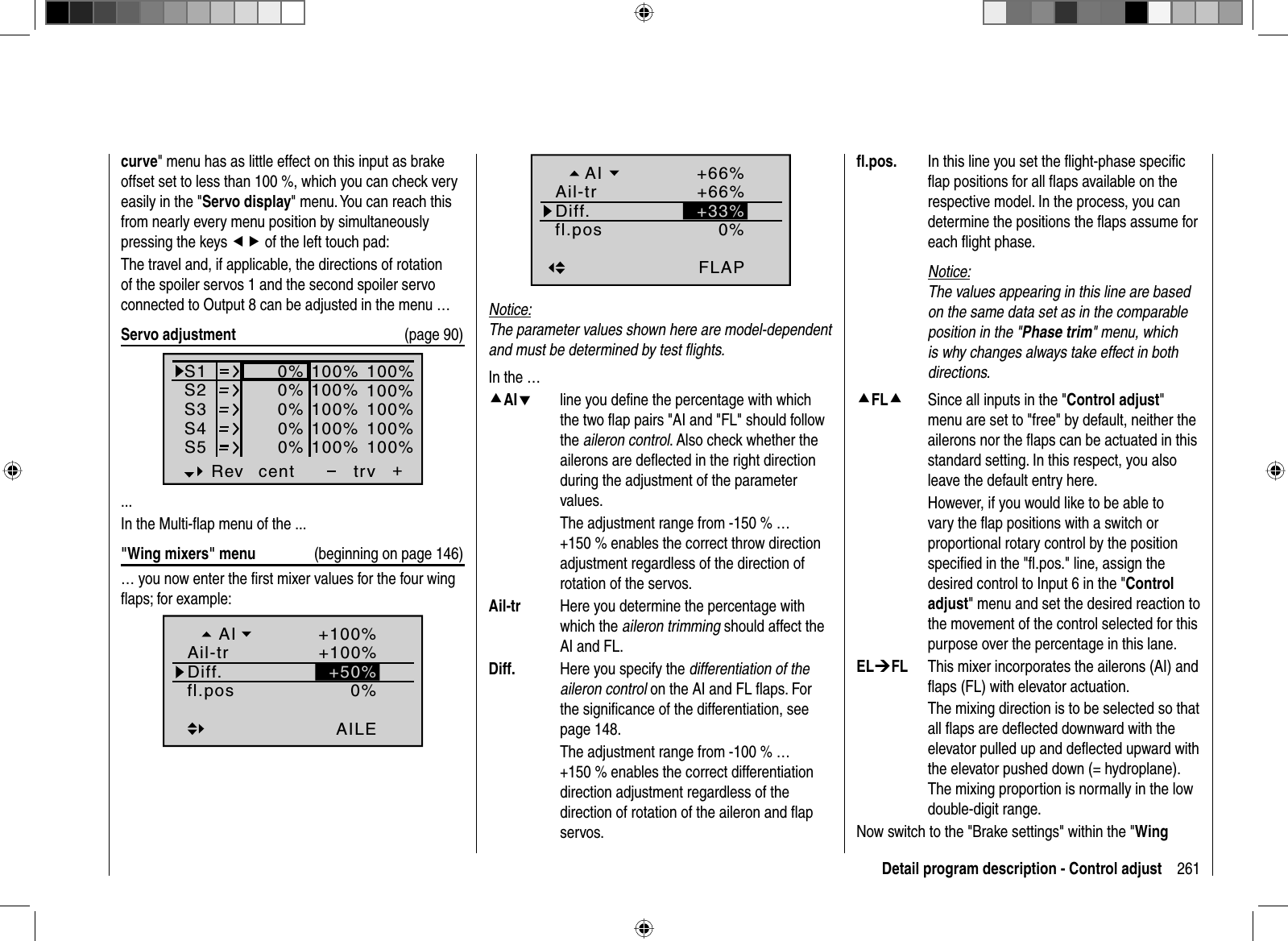 261Detail program description - Control adjustcurve&quot; menu has as little effect on this input as brake offset set to less than 100 %, which you can check very easily in the &quot;Servo display&quot; menu. You can reach this from nearly every menu position by simultaneously pressing the keys ef of the left touch pad:The travel and, if applicable, the directions of rotation of the spoiler servos 1 and the second spoiler servo connected to Output 8 can be adjusted in the menu …Servo adjustment  (page 90)S1S2S3Rev cent +trv0%0%0%100% 100%100% 100%100% 100%0%0%100% 100%100% 100%S4S5... In the Multi-ﬂ ap menu of the ...&quot;Wing mixers&quot; menu  (beginning on page 146)… you now enter the ﬁ rst mixer values for the four wing ﬂ aps; for example:0%fl.posAILEDiff.Ail-trAI +100%+100%+50%0%FLAPDiff.+66%+66%+33%fl.posAil-trAINotice:The parameter values shown here are model-dependent and must be determined by test ﬂ ights.In the …cAId  line you deﬁne the percentage with which the two ﬂ ap pairs &quot;AI and &quot;FL&quot; should follow the aileron control. Also check whether the ailerons are deﬂ ected in the right direction during the adjustment of the parameter values.  The adjustment range from -150 % … +150 % enables the correct throw direction adjustment regardless of the direction of rotation of the servos.Ail-tr  Here you determine the percentage with which the aileron trimming should affect the AI and FL.Diff.  Here you specify the differentiation of the aileron control on the AI and FL ﬂ aps. For the signiﬁ cance of the differentiation, see page 148.  The adjustment range from -100 % … +150 % enables the correct differentiation direction adjustment regardless of the direction of rotation of the aileron and ﬂ ap servos.ﬂ .pos.  In this line you set the ﬂ ight-phase speciﬁ c ﬂ ap positions for all ﬂ aps available on the respective model. In the process, you can determine the positions the ﬂ aps assume for each ﬂ ight phase.Notice:The values appearing in this line are based on the same data set as in the comparable position in the &quot;Phase trim&quot; menu, which is why changes always take effect in both directions.cFLc  Since all inputs in the &quot;Control adjust&quot;menu are set to &quot;free&quot; by default, neither the ailerons nor the ﬂ aps can be actuated in this standard setting. In this respect, you also leave the default entry here.  However, if you would like to be able to vary the ﬂ ap positions with a switch or proportional rotary control by the position speciﬁ ed in the &quot;ﬂ .pos.&quot; line, assign the desired control to Input 6 in the &quot;Control adjust&quot; menu and set the desired reaction to the movement of the control selected for this purpose over the percentage in this lane.EL¼FL  This mixer incorporates the ailerons (AI) and ﬂ aps (FL) with elevator actuation.  The mixing direction is to be selected so that all ﬂ aps are deﬂ ected downward with the elevator pulled up and deﬂ ected upward with the elevator pushed down (= hydroplane). The mixing proportion is normally in the low double-digit range.Now switch to the &quot;Brake settings&quot; within the &quot;Wing