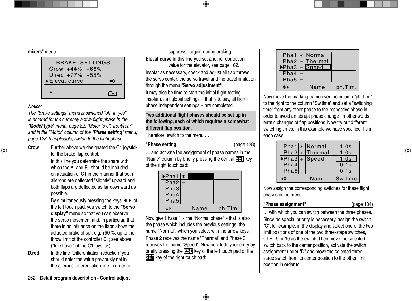 262 Detail program description - Control adjustmixers&quot; menu ...Elevat curveBRAKE  SETTINGSQRCrowD.red+44%+77%0%+66%0%+55%WK WK2Notice:The &quot;Brake settings&quot; menu is switched &quot;off&quot; if &quot;yes&quot; is entered for the currently active ﬂ ight phase in the &quot;Model type&quot; menu, page 82, &quot;Motor to C1 front/rear&quot; and in the &quot;Motor&quot; column of the &quot;Phase setting&quot; menu, page 128. If applicable, switch to the ﬂ ight phaseCrow  Further above we designated the C1 joystick for the brake ﬂ ap control.  In this line you determine the share with which the AI and FL should be included on actuation of C1 in the manner that both ailerons are deﬂ ected &quot;slightly&quot; upward and both ﬂ aps are deﬂ ected as far downward as possible.  By simultaneously pressing the keys ef of the left touch pad, you switch to the &quot;Servo display&quot; menu so that you can observe the servo movement and, in particular, that there is no inﬂ uence on the ﬂ aps above the adjusted brake offset, e.g. +90 %, up to the throw limit of the controller C1; see above (&quot;Idle travel&quot; of the C1 joystick).D.red  In the line &quot;Differentiation reduction&quot; you should enter the value previously set in the ailerons differentiation line in order to suppress it again during braking.Elevat curve In this line you set another correction value for the elevator, see page 162.Insofar as necessary, check and adjust all ﬂ ap throws, the servo center, the servo travel and the travel limitation through the menu &quot;Servo adjustment&quot;.It may also be time to start the initial ﬂ ight testing, insofar as all global settings  -  that is to say, all ﬂ ight-phase independent settings  -  are completed. Two additional ﬂ ight phases should be set up in the following, each of which requires a somewhat different ﬂ ap position.Therefore, switch to the menu …&quot;Phase setting&quot;  (page 128)… and activate the assignment of phase names in the &quot;Name&quot; column by brieﬂ y pressing the central SET key of the right touch pad:Pha1Pha2Pha3Name ph.Tim.Pha4Pha5normalStartStrecke––––¾Now give Phase 1  -  the &quot;Normal phase&quot;  - that is also the phase which includes the previous settings, the name &quot;Normal&quot;, which you select with the arrow keys.Phase 2 receives the name &quot;Thermal&quot; and Phase 3 receives the name &quot;Speed&quot;. Now conclude your entry by brieﬂ y pressing the ESC key of the left touch pad or the SET key of the right touch pad:Pha1Pha2Pha3Name ph.Tim.Pha4Pha5NormalThermalSpeed––––¾Now move the marking frame over the column &quot;ph.Tim.&quot; to the right to the column &quot;Sw.time&quot; and set a &quot;switching time&quot; from any other phase to the respective phase in order to avoid an abrupt phase change ; in other words erratic changes of ﬂ ap positions. Now try out different switching times. In this example we have speciﬁ ed 1 s in each case:Pha1Pha2Pha3Name Sw.timePha4Pha5¾++NormalThermalSpeed––1.0s1.0s1.0s0.1s0.1sNow assign the corresponding switches for these ﬂ ight phases in the menu ...&quot;Phase assignment&quot;  (page 134)… with which you can switch between the three phases.Since no special priority is necessary, assign the switch &quot;C&quot;, for example, in the display and select one of the two limit positions of one of the two three-stage switches, CTRL 9 or 10 as the switch. Then move the selected switch back to the center position, activate the switch assignment under &quot;D&quot; and move the selected three-stage switch from its center position to the other limit position in order to: 