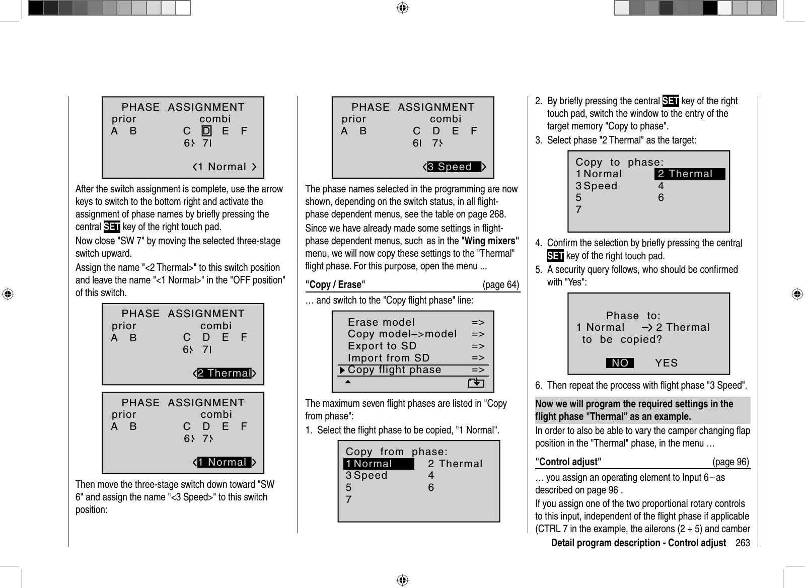 263Detail program description - Control adjustPHASE  ASSIGNMENTA   B C   D   E   F 1 Normal267priorcombiAfter the switch assignment is complete, use the arrow keys to switch to the bottom right and activate the assignment of phase names by brieﬂ y pressing the central SET key of the right touch pad.Now close &quot;SW 7&quot; by moving the selected three-stage switch upward.Assign the name &quot;&lt;2 Thermal&gt;&quot; to this switch position and leave the name &quot;&lt;1 Normal&gt;&quot; in the &quot;OFF position&quot; of this switch.PHASE  ASSIGNMENTA   B C   D   E   F 267priorcombi2 ThermalPHASE  ASSIGNMENTA   B C   D   E   F 267priorcombi1 NormalThen move the three-stage switch down toward &quot;SW 6&quot; and assign the name &quot;&lt;3 Speed&gt;&quot; to this switch position:PHASE  ASSIGNMENTA   B C   D   E   F 267priorcombi3 SpeedThe phase names selected in the programming are now shown, depending on the switch status, in all ﬂ ight-phase dependent menus, see the table on page 268.Since we have already made some settings in ﬂ ight-phase dependent menus, such  as in the &quot;Wing mixers&quot;menu, we will now copy these settings to the &quot;Thermal&quot; ﬂ ight phase. For this purpose, open the menu ...&quot;Copy / Erase&quot;  (page 64)… and switch to the &quot;Copy ﬂ ight phase&quot; line:=&gt;=&gt;=&gt;=&gt;=&gt;=&gt;=&gt;Copy flight phaseErase modelCopy model–&gt;modelExport to SDImport from SDThe maximum seven ﬂ ight phases are listed in &quot;Copy from phase&quot;:Select the ﬂ ight phase to be copied, 1. &quot;1 Normal&quot;.7Copy  from  phase:35=&gt;=&gt;2461Normal ThermalSpeedBy brieﬂ y pressing the central 2.  SET key of the right touch pad, switch the window to the entry of the target memory &quot;Copy to phase&quot;.Select phase &quot;2 Thermal&quot; as the target:3. 7Copy  to  phase:35=&gt;=&gt;461NormalSpeedThermal2Conﬁ rm the selection by 4. brieﬂy pressing the centralSET key of the right touch pad.A security query follows, who should be conﬁ rmed 5. with &quot;Yes&quot;:Phase  to:to  be  copied?NO YES1 Normal 2 ThermalThen repeat the process with ﬂ ight phase &quot;3 Speed&quot;.6. Now we will program the required settings in the ﬂ ight phase &quot;Thermal&quot; as an example.In order to also be able to vary the camper changing ﬂ ap position in the &quot;Thermal&quot; phase, in the menu …&quot;Control adjust&quot;  (page 96)… you assign an operating element to Input 6 – as described on page 96  .If you assign one of the two proportional rotary controls to this input, independent of the ﬂ ight phase if applicable (CTRL 7 in the example, the ailerons (2 + 5) and camber 