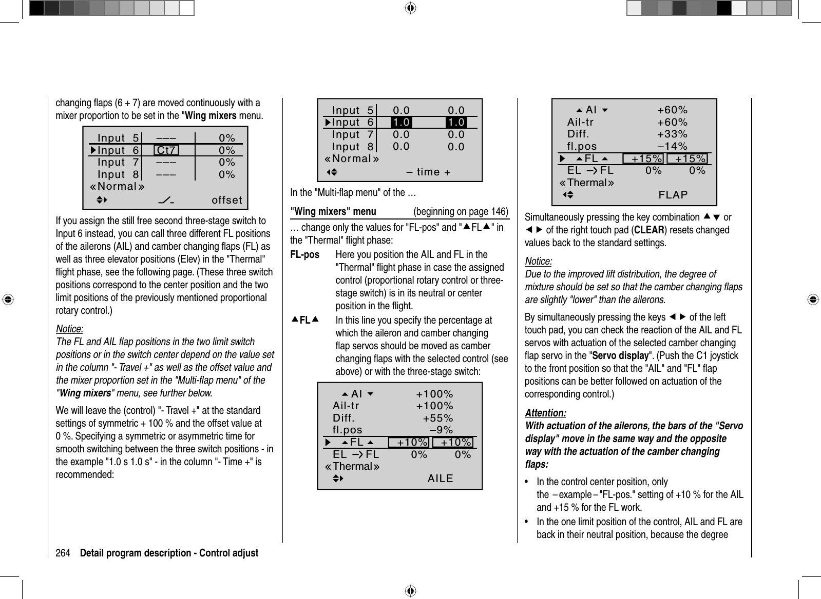 264 Detail program description - Control adjustchanging ﬂ aps (6 + 7) are moved continuously with a mixer proportion to be set in the &quot;Wing mixers menu.Input  5offset0%0%0%–––0%Input  6Input  7Input  8 ––––––Ct7NormalIf you assign the still free second three-stage switch to Input 6 instead, you can call three different FL positions of the ailerons (AIL) and camber changing ﬂ aps (FL) as well as three elevator positions (Elev) in the &quot;Thermal&quot; ﬂ ight phase, see the following page. (These three switch positions correspond to the center position and the two limit positions of the previously mentioned proportional rotary control.)Notice:The FL and AIL ﬂ ap positions in the two limit switch positions or in the switch center depend on the value set in the column &quot;- Travel +&quot; as well as the offset value and the mixer proportion set in the &quot;Multi-ﬂ ap menu&quot; of the &quot;Wing mixers&quot; menu, see further below.We will leave the (control) &quot;- Travel +&quot; at the standard settings of symmetric + 100 % and the offset value at 0 %. Specifying a symmetric or asymmetric time for smooth switching between the three switch positions - in the example &quot;1.0 s 1.0 s&quot; - in the column &quot;- Time +&quot; is recommended:Input  5– time +0.00.00.0Input  6Input  7Input  80.00.00.0Normal1.01.0In the &quot;Multi-ﬂ ap menu&quot; of the …&quot;Wing mixers&quot; menu  (beginning on page 146)… change only the values for &quot;FL-pos&quot; and &quot;cFLc&quot; in the &quot;Thermal&quot; ﬂ ight phase:FL-pos   Here you position the AIL and FL in the &quot;Thermal&quot; ﬂ ight phase in case the assigned control (proportional rotary control or three-stage switch) is in its neutral or center position in the ﬂ ight.cFLc   In this line you specify the percentage at which the aileron and camber changing ﬂ ap servos should be moved as camber changing ﬂ aps with the selected control (see  above) or with the three-stage switch:–9%+10%0%0%+10%AILEThermal+55%+100%+100%FLfl.posEL FLDiff.Ail-trAI–14%+15%0%0%+15%FLAPThermal+33%+60%+60%FLfl.posEL FLDiff.Ail-trAISimultaneously pressing the key combination cd or ef of the right touch pad (CLEAR) resets changed values back to the standard settings.Notice:Due to the improved lift distribution, the degree of mixture should be set so that the camber changing ﬂ aps are slightly &quot;lower&quot; than the ailerons.By simultaneously pressing the keys ef of the left touch pad, you can check the reaction of the AIL and FL servos with actuation of the selected camber changing ﬂ ap servo in the &quot;Servo display&quot;. (Push the C1 joystick to the front position so that the &quot;AIL&quot; and &quot;FL&quot; ﬂ ap positions can be better followed on actuation of the corresponding control.) Attention:With actuation of the ailerons, the bars of the &quot;Servo display&quot; move in the same way and the opposite way with the actuation of the camber changing ﬂ aps:In the control center position, only •the  – example – &quot;FL-pos.&quot; setting of +10 % for the AIL and +15 % for the FL work.In the one limit position of the control, AIL and FL are •back in their neutral position, because the degree 