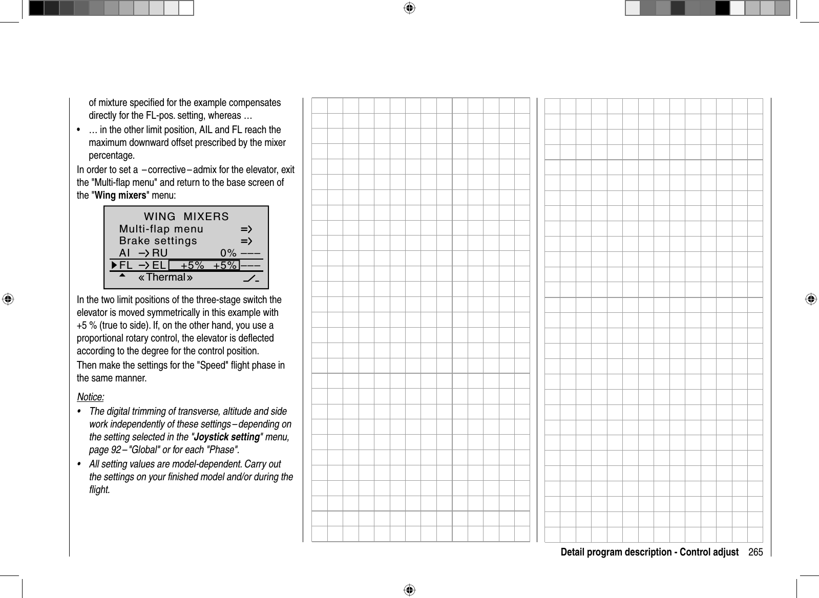 265Detail program description - Control adjustof mixture speciﬁ ed for the example compensates directly for the FL-pos. setting, whereas …… in the other limit position, AIL and FL reach the •maximum downward offset prescribed by the mixer percentage.In order to set a  – corrective – admix for the elevator, exit the &quot;Multi-ﬂ ap menu&quot; and return to the base screen of the &quot;Wing mixers&quot; menu:Brake settingsAI 0%WING  MIXERSFL EL +5%+5%––––––RUMulti-flap menuThermalIn the two limit positions of the three-stage switch the elevator is moved symmetrically in this example with +5 % (true to side). If, on the other hand, you use a proportional rotary control, the elevator is deﬂ ected according to the degree for the control position.Then make the settings for the &quot;Speed&quot; ﬂ ight phase in the same manner.Notice:The digital trimming of transverse, altitude and side •work independently of these settings – depending on the setting selected in the &quot;Joystick setting&quot; menu, page 92 – &quot;Global&quot; or for each &quot;Phase&quot;.All setting values are model-dependent. Carry out •the settings on your ﬁ nished model and/or during the ﬂ ight.