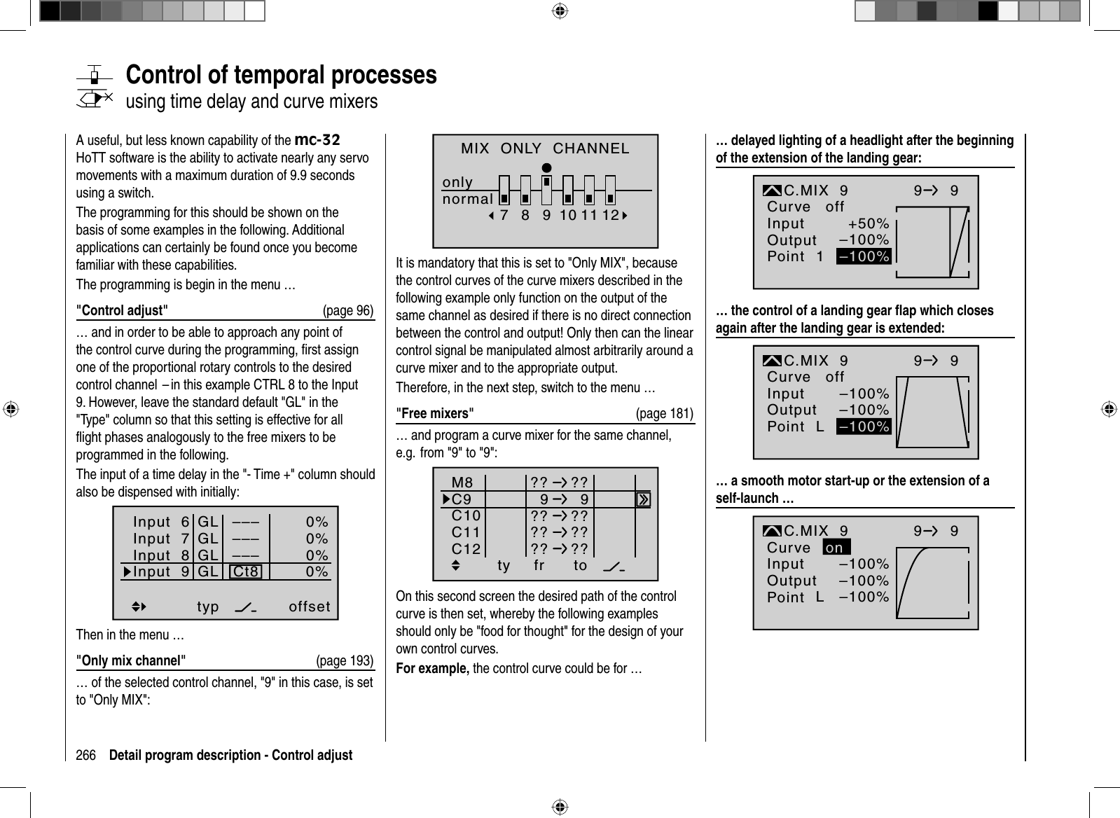 266 Detail program description - Control adjust   Control  of  temporal  processesusing time delay and curve mixersA useful, but less known capability of the mc-32HoTT software is the ability to activate nearly any servo movements with a maximum duration of 9.9 seconds using a switch.The programming for this should be shown on the basis of some examples in the following. Additional applications can certainly be found once you become familiar with these capabilities.The programming is begin in the menu …&quot;Control adjust&quot;  (page 96)… and in order to be able to approach any point of the control curve during the programming, ﬁ rst assign one of the proportional rotary controls to the desired control channel  – in this example CTRL 8 to the Input 9. However, leave the standard default &quot;GL&quot; in the &quot;Type&quot; column so that this setting is effective for all ﬂ ight phases analogously to the free mixers to be programmed in the following.The input of a time delay in the &quot;- Time +&quot; column should also be dispensed with initially:Input  6offset0%0%0%–––0%Input  7Input  8Input 9––––––GLGLGLGLtypCt8Then in the menu …&quot;Only mix channel&quot;  (page 193)… of the selected control channel, &quot;9&quot; in this case, is set to &quot;Only MIX&quot;:MIX  ONLY  CHANNELonlynormal78910 11 12It is mandatory that this is set to &quot;Only MIX&quot;, because the control curves of the curve mixers described in the following example only function on the output of the same channel as desired if there is no direct connection between the control and output! Only then can the linear control signal be manipulated almost arbitrarily around a curve mixer and to the appropriate output.Therefore, in the next step, switch to the menu …&quot;Free mixers&quot;  (page 181)… and program a curve mixer for the same channel, e.g.  from &quot;9&quot; to &quot;9&quot;:ty fr toM8C9C10?? ??99C11C12?? ???? ???? ??On this second screen the desired path of the control curve is then set, whereby the following examples should only be &quot;food for thought&quot; for the design of your own control curves.For example, the control curve could be for …… delayed lighting of a headlight after the beginning of the extension of the landing gear:+50%–100%InputOutputPoint 1C.MIX  9normalCurve off99–100%… the control of a landing gear ﬂ ap which closes again after the landing gear is extended:–100%–100%InputOutputPoint LC.MIX  9normalCurve off99–100%… a smooth motor start-up or the extension of a self-launch …–100%–100%InputOutputPoint LC.MIX  9normalCurve99–100%on