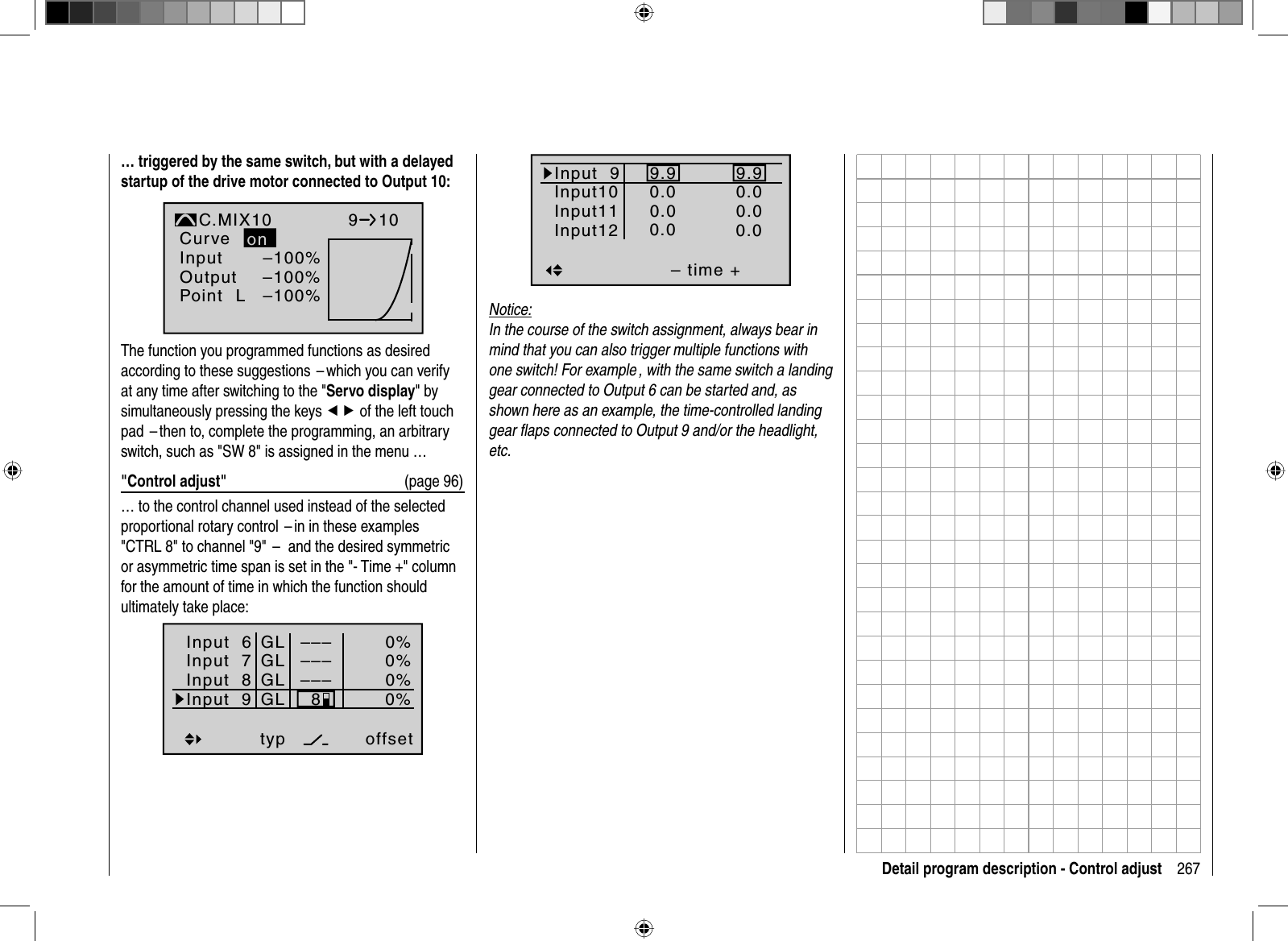 267Detail program description - Control adjust… triggered by the same switch, but with a delayed startup of the drive motor connected to Output 10:–100%–100%InputOutputPoint LC.MIX10normalCurve910–100%onThe function you programmed functions as desired according to these suggestions  – which you can verify at any time after switching to the &quot;Servo display&quot; by simultaneously pressing the keys ef of the left touch pad  – then to, complete the programming, an arbitrary switch, such as &quot;SW 8&quot; is assigned in the menu …&quot;Control adjust&quot;  (page 96)… to the control channel used instead of the selected proportional rotary control  – in in these examples &quot;CTRL 8&quot; to channel &quot;9&quot;  –   and the desired symmetric or asymmetric time span is set in the &quot;- Time +&quot; column for the amount of time in which the function should ultimately take place:Input  6offset0%0%0%–––0%Input  7Input  8Input 9––––––GLGLGLGLtyp8Input 9– time +9.90.00.00.0Input10Input11Input129.90.00.00.0Notice:In the course of the switch assignment, always bear in mind that you can also trigger multiple functions with one switch! For example , with the same switch a landing gear connected to Output 6 can be started and, as shown here as an example, the time-controlled landing gear ﬂ aps connected to Output 9 and/or the headlight, etc.