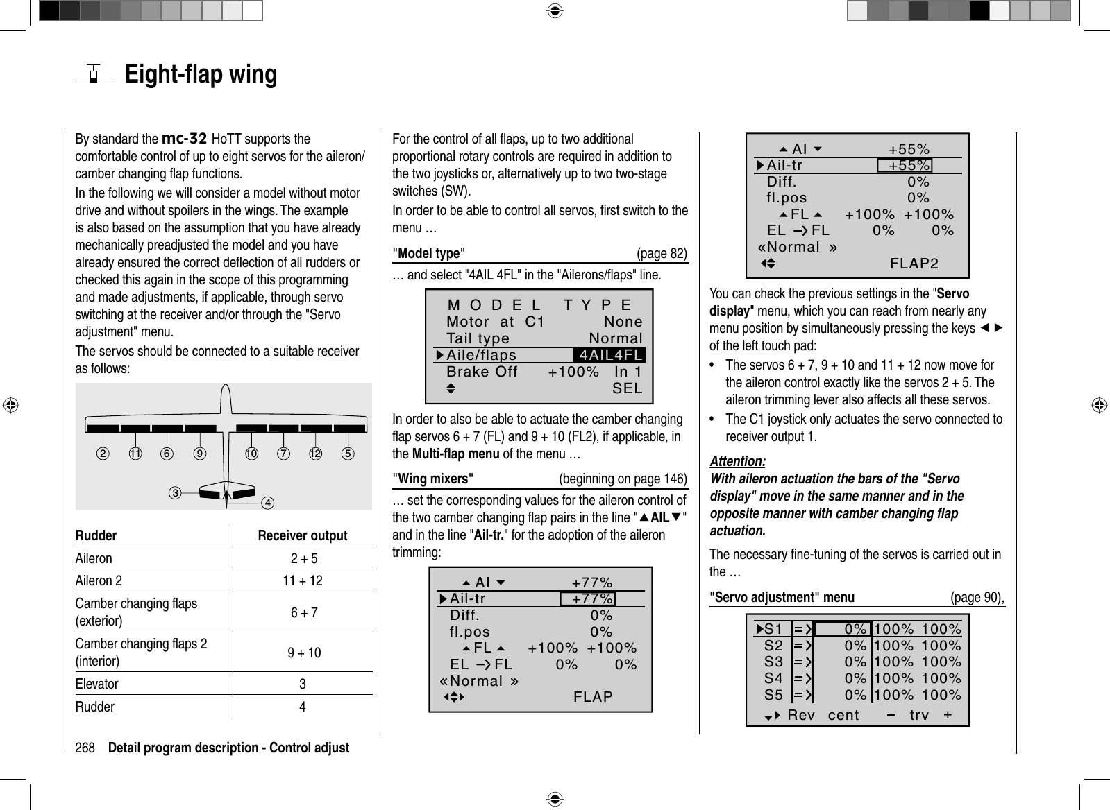 268 Detail program description - Control adjust  Eight-ﬂ  ap  wingBy standard the mc-32 HoTT supports the comfortable control of up to eight servos for the aileron/camber changing ﬂ ap functions.In the following we will consider a model without motor drive and without spoilers in the wings. The example is also based on the assumption that you have already mechanically preadjusted the model and you have already ensured the correct deﬂ ection of all rudders or checked this again in the scope of this programming and made adjustments, if applicable, through servo switching at the receiver and/or through the &quot;Servo adjustment&quot; menu.The servos should be connected to a suitable receiver as follows: 7256121134910Rudder Receiver outputAileron  2 + 5Aileron 2 11 + 12Camber changing ﬂ aps (exterior)  6 + 7Camber changing ﬂ aps 2 (interior)  9 + 10Elevator 3Rudder 4For the control of all ﬂ aps, up to two additional proportional rotary controls are required in addition to the two joysticks or, alternatively up to two two-stage switches (SW).In order to be able to control all servos, ﬁ rst switch to the menu …&quot;Model type&quot;  (page 82)… and select &quot;4AIL 4FL&quot; in the &quot;Ailerons/ﬂ aps&quot; line.Tail typeMotor  at  C1NormalNoneAile/flaps 4AIL4FLM O D E L   T Y P EBrake Off In 1+100%SELIn order to also be able to actuate the camber changing ﬂ ap servos 6 + 7 (FL) and 9 + 10 (FL2), if applicable, in the Multi-ﬂ ap menu of the menu …&quot;Wing mixers&quot;  (beginning on page 146)… set the corresponding values for the aileron control of the two camber changing ﬂ ap pairs in the line &quot;cAILd&quot;and in the line &quot;Ail-tr.&quot; for the adoption of the aileron trimming:FL0%+100%fl.posEL FL 0%0%+100%FLAPNormalDiff. 0%Ail-trAI +77%+77%0%+100%0%0%+100%FLAP20%+55%+55%FLfl.posEL FLNormalDiff.Ail-trAIYou can check the previous settings in the &quot;Servo display&quot; menu, which you can reach from nearly any menu position by simultaneously pressing the keys efof the left touch pad: The servos 6 + 7, 9 + 10 and 11 + 12 now move for •the aileron control exactly like the servos 2 + 5. The aileron trimming lever also affects all these servos.The C1 joystick only actuates the servo connected to •receiver output 1.Attention:With aileron actuation the bars of the &quot;Servo display&quot; move in the same manner and in the opposite manner with camber changing ﬂ ap actuation.The necessary ﬁ ne-tuning of the servos is carried out in the …&quot;Servo adjustment&quot; menu  (page 90),S1S2S3Rev cent +trv0%0%0%100% 100%100% 100%100% 100%0%0%100% 100%100% 100%S4S5