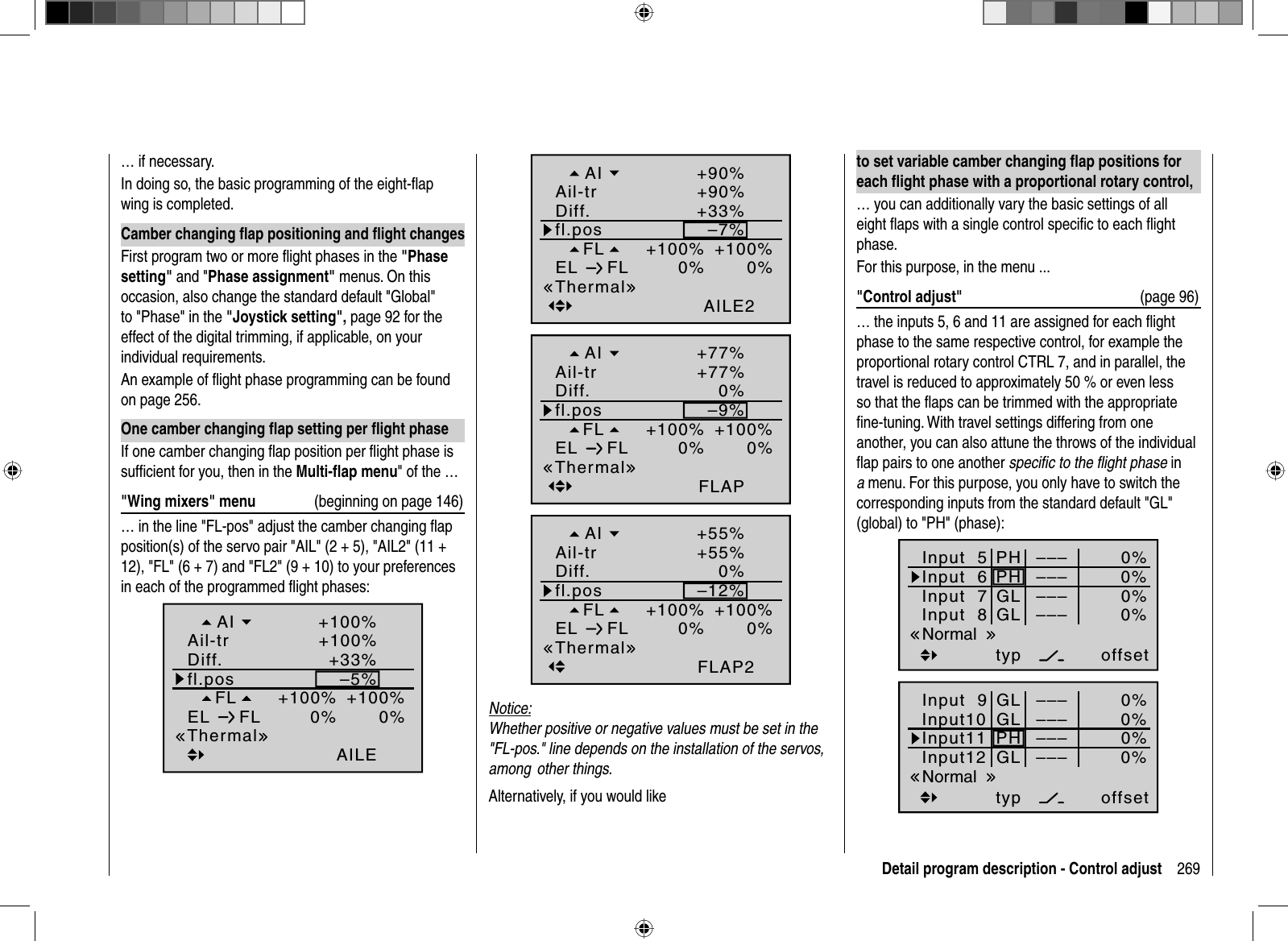 269Detail program description - Control adjust… if necessary.In doing so, the basic programming of the eight-ﬂ ap wing is completed.Camber changing ﬂ ap positioning and ﬂ ight changesFirst program two or more ﬂ ight phases in the &quot;Phasesetting&quot; and &quot;Phase assignment&quot; menus. On this occasion, also change the standard default &quot;Global&quot; to &quot;Phase&quot; in the &quot;Joystick setting&quot;, page 92 for the effect of the digital trimming, if applicable, on your individual requirements. An example of ﬂ ight phase programming can be found on page 256.One camber changing ﬂ ap setting per ﬂ ight phaseIf one camber changing ﬂ ap position per ﬂ ight phase is sufﬁ cient for you, then in the Multi-ﬂ ap menu&quot; of the …&quot;Wing mixers&quot; menu  (beginning on page 146)… in the line &quot;FL-pos&quot; adjust the camber changing ﬂ ap position(s) of the servo pair &quot;AIL&quot; (2 + 5), &quot;AIL2&quot; (11 + 12), &quot;FL&quot; (6 + 7) and &quot;FL2&quot; (9 + 10) to your preferences in each of the programmed ﬂ ight phases:–5%+100%0%0%+100%AILE+33%+100%+100%FLfl.posEL FLThermalDiff.Ail-trAI–7%+100%0%0%+100%AILE2+33%+90%+90%FLfl.posEL FLThermalDiff.Ail-trAI–9%+100%0%0%+100%FLAP0%+77%+77%FLfl.posEL FLThermalDiff.Ail-trAI–12%+100%0%0%+100%FLAP20%+55%+55%FLfl.posEL FLThermalDiff.Ail-trAINotice:Whether positive or negative values must be set in the &quot;FL-pos.&quot; line depends on the installation of the servos, among  other things.Alternatively, if you would liketo set variable camber changing ﬂ ap positions for each ﬂ ight phase with a proportional rotary control,… you can additionally vary the basic settings of all eight ﬂ aps with a single control speciﬁ c to each ﬂ ight phase.For this purpose, in the menu ...&quot;Control adjust&quot;  (page 96)… the inputs 5, 6 and 11 are assigned for each ﬂ ight phase to the same respective control, for example the proportional rotary control CTRL 7, and in parallel, the travel is reduced to approximately 50 % or even less so that the ﬂ aps can be trimmed with the appropriate ﬁ ne-tuning. With travel settings differing from one another, you can also attune the throws of the individual ﬂ ap pairs to one another speciﬁ c to the ﬂ ight phase in amenu. For this purpose, you only have to switch the corresponding inputs from the standard default &quot;GL&quot; (global) to &quot;PH&quot; (phase):Input  5offset0%0%0%–––0%Input  6Input  7Input  8 –––––––––PHGLPHGLtypNormalInput 9offset0%0%0%–––0%Input10Input11Input12 –––––––––GLPHGLGLtypNormal