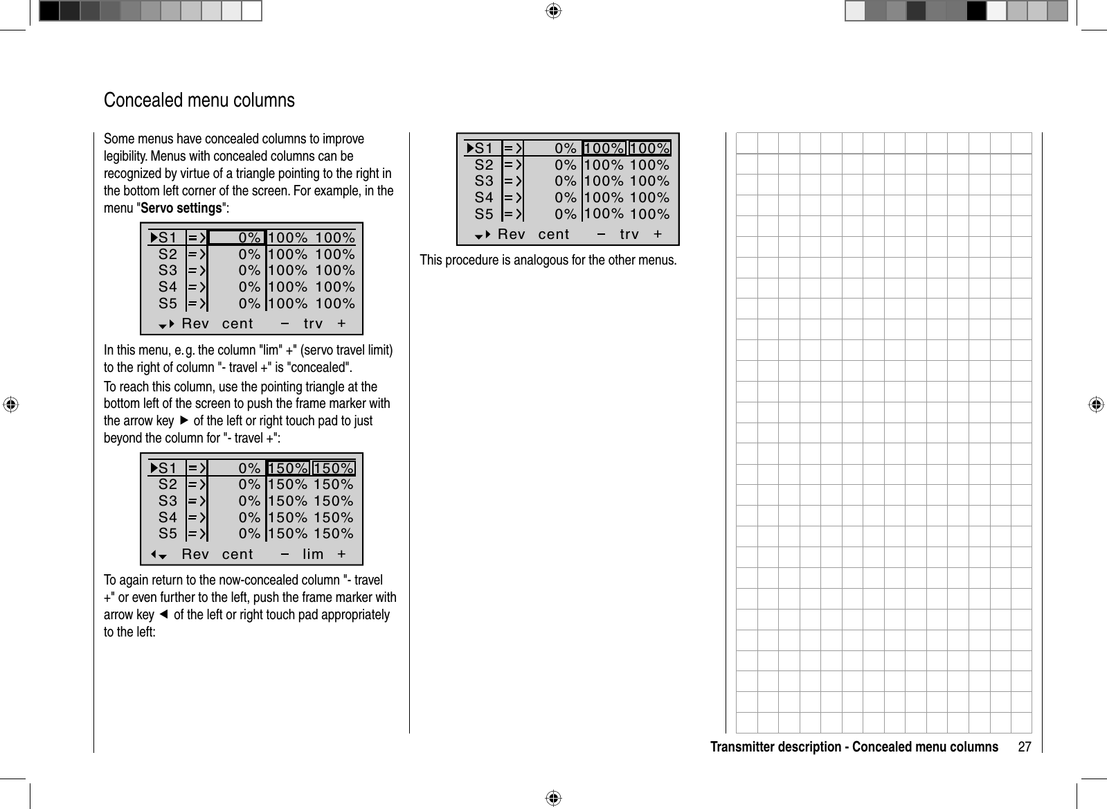 27Transmitter description - Concealed menu columns  Concealed  menu  columnsSome menus have concealed columns to improve legibility. Menus with concealed columns can be recognized by virtue of a triangle pointing to the right in the bottom left corner of the screen. For example, in the menu &quot;Servo settings&quot;:S1S2S3Rev cent +trv0%0%0%100% 100%100% 100%100% 100%0%0%100% 100%100% 100%S4S5In this menu, e. g. the column &quot;lim&quot; +&quot; (servo travel limit) to the right of column &quot;- travel +&quot; is &quot;concealed&quot;.To reach this column, use the pointing triangle at the bottom left of the screen to push the frame marker with the arrow key f of the left or right touch pad to just beyond the column for &quot;- travel +&quot;:S1S2S3Rev cent +lim0%0%0%150% 150%150% 150%150% 150%0%0%150% 150%150% 150%S4S5To again return to the now-concealed column &quot;- travel +&quot; or even further to the left, push the frame marker with arrow key e of the left or right touch pad appropriately to the left:S1S2S3Rev cent +trv0%0%0%100% 100%100% 100%100% 100%0%0%100% 100%100% 100%S4S5This procedure is analogous for the other menus.