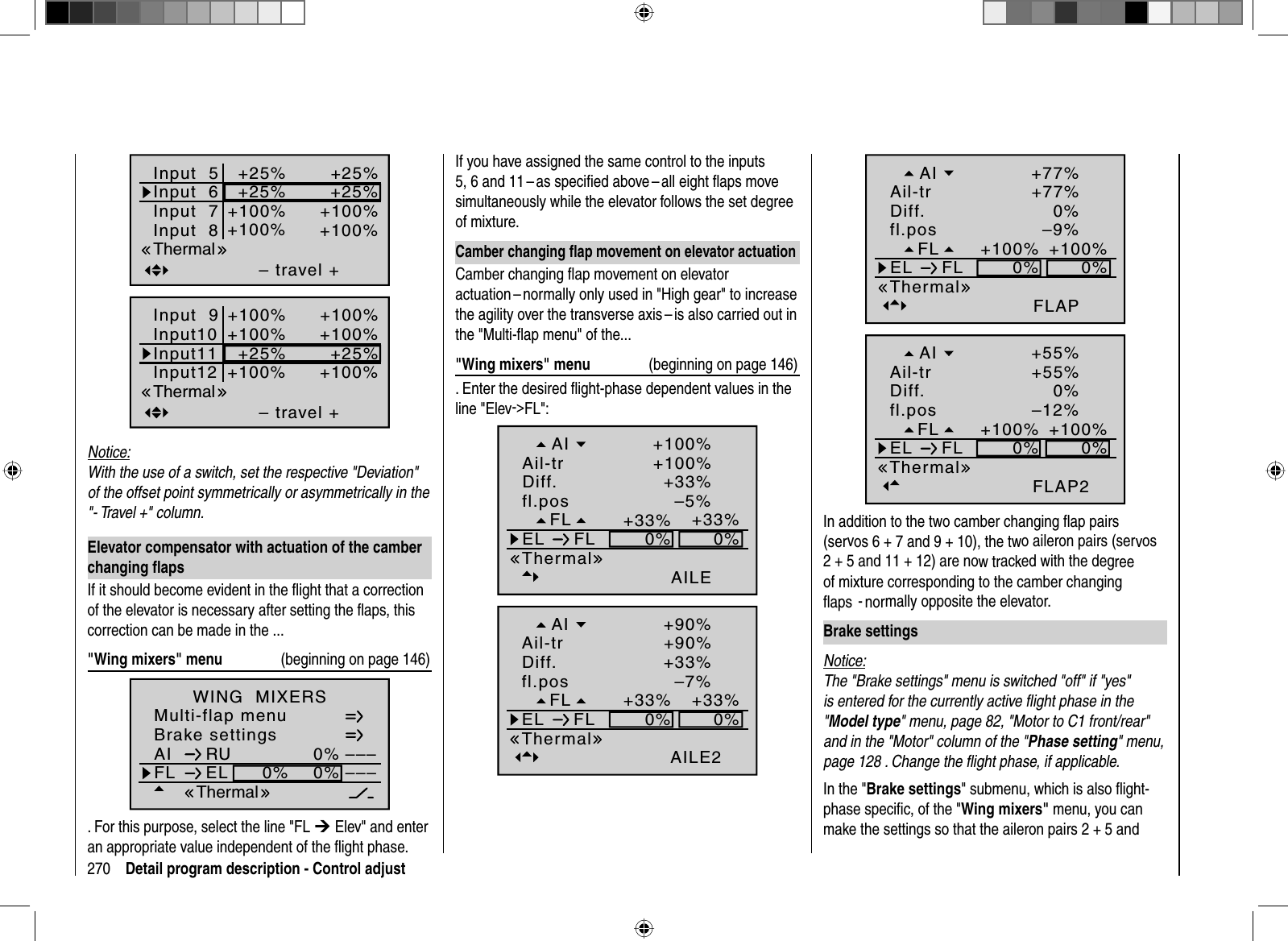 270 Detail program description - Control adjustInput  5– travel ++25%+25%+100%+100%Input  6Input  7Input  8+25%+25%+100%+100%ThermalInput 9– travel ++100%+100%+25%+100%Input10Input11Input12+100%+100%+25%+100%ThermalNotice:With the use of a switch, set the respective &quot;Deviation&quot; of the offset point symmetrically or asymmetrically in the &quot;- Travel +&quot; column.Elevator compensator with actuation of the camber changing ﬂ apsIf it should become evident in the ﬂight that a correction of the elevator is necessary after setting the ﬂ aps, this correction can be made in the ...&quot;Wing mixers&quot; menu  (beginning on page 146)Brake settingsAI 0%WING  MIXERSFL EL 0%0%––––––RUMulti-flap menuThermal. For this purpose, select the line &quot;FL ¼ Elev&quot; and enter an appropriate value independent of the ﬂ ight phase. If you have assigned the same control to the inputs 5, 6 and 11 – as speciﬁ ed above – all eight ﬂ aps move simultaneously while the elevator follows the set degree of mixture.Camber changing ﬂ ap movement on elevator actuationCamber changing ﬂ ap movement on elevator actuation – normally only used in &quot;High gear&quot; to increase the agility over the transverse axis – is also carried out in the &quot;Multi-ﬂ ap menu&quot; of the...&quot;Wing mixers&quot; menu  (beginning on page 146). Enter the desired ﬂ ight-phase dependent values in the line &quot;Elev-&gt;FL&quot;:–5%+33%0%0%+33%AILE+33%+100%+100%FLfl.posEL FLThermalDiff.Ail-trAI–7%+33%0%0%+33%AILE2+33%+90%+90%FLfl.posEL FLThermalDiff.Ail-trAI–9%+100%0%0%+100%FLAP0%+77%+77%FLfl.posEL FLThermalDiff.Ail-trAI–12%+100%0%0%+100%FLAP20%+55%+55%FLfl.posEL FLThermalDiff.Ail-trAIIn addition to the two camber changing ﬂ ap pairs (servos 6 + 7 and 9 + 10), the two aileron pairs (servos2 + 5 and 11 + 12) are now tracked with the degreeof mixture corresponding to the camber changing ﬂaps -normally opposite the elevator.Brake settingsNotice:The &quot;Brake settings&quot; menu is switched &quot;off&quot; if &quot;yes&quot; is entered for the currently active ﬂ ight phase in the &quot;Model type&quot; menu, page 82, &quot;Motor to C1 front/rear&quot; and in the &quot;Motor&quot; column of the &quot;Phase setting&quot; menu, page 128 . Change the ﬂ ight phase, if applicable.In the &quot;Brake settings&quot; submenu, which is also ﬂ ight-phase speciﬁ c, of the &quot;Wing mixers&quot; menu, you can make the settings so that the aileron pairs 2 + 5 and 