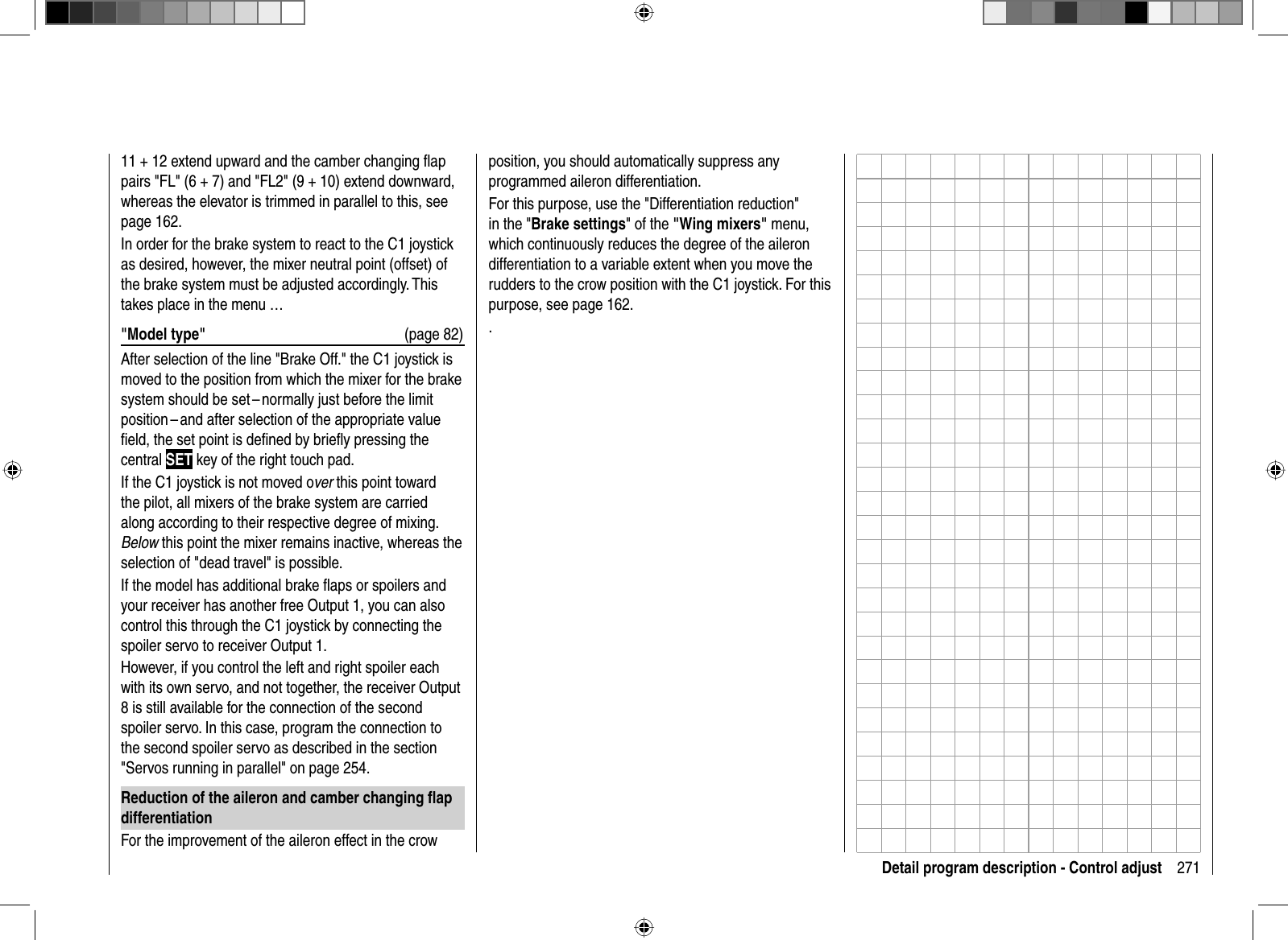 271Detail program description - Control adjust11 + 12 extend upward and the camber changing ﬂ ap pairs &quot;FL&quot; (6 + 7) and &quot;FL2&quot; (9 + 10) extend downward, whereas the elevator is trimmed in parallel to this, see page 162.In order for the brake system to react to the C1 joystick as desired, however, the mixer neutral point (offset) of the brake system must be adjusted accordingly. This takes place in the menu …&quot;Model type&quot;  (page 82)After selection of the line &quot;Brake Off.&quot; the C1 joystick is moved to the position from which the mixer for the brake system should be set – normally just before the limit position – and after selection of the appropriate value ﬁ eld, the set point is deﬁ ned by brieﬂ y pressing the central SET key of the right touch pad.If the C1 joystick is not moved over this point toward the pilot, all mixers of the brake system are carried along according to their respective degree of mixing. Below this point the mixer remains inactive, whereas the selection of &quot;dead travel&quot; is possible.If the model has additional brake ﬂ aps or spoilers and your receiver has another free Output 1, you can also control this through the C1 joystick by connecting the spoiler servo to receiver Output 1. However, if you control the left and right spoiler each with its own servo, and not together, the receiver Output 8 is still available for the connection of the second spoiler servo. In this case, program the connection to the second spoiler servo as described in the section &quot;Servos running in parallel&quot; on page 254.Reduction of the aileron and camber changing ﬂ ap differentiationFor the improvement of the aileron effect in the crow position, you should automatically suppress any programmed aileron differentiation. For this purpose, use the &quot;Differentiation reduction&quot; in the &quot;Brake settings&quot; of the &quot;Wing mixers&quot; menu, which continuously reduces the degree of the aileron differentiation to a variable extent when you move the rudders to the crow position with the C1 joystick. For this purpose, see page 162..