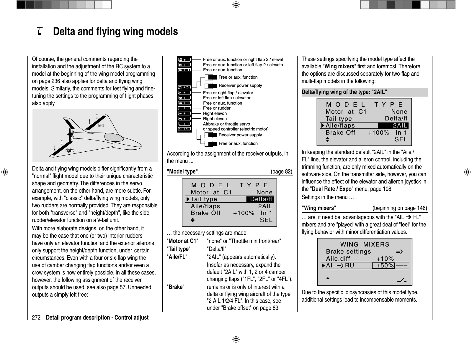 272 Detail program description - Control adjustOf course, the general comments regarding the installation and the adjustment of the RC system to a model at the beginning of the wing model programming on page 236 also applies for delta and ﬂ ying wing models! Similarly, the comments for test ﬂ ying and ﬁ ne-tuning the settings to the programming of ﬂight phases also apply.leftrightDelta and ﬂ ying wing models differ signiﬁ cantly from a &quot;normal&quot; ﬂ ight model due to their unique characteristic shape and geometry. The differences in the servo arrangement, on the other hand, are more subtle. For example, with &quot;classic&quot; delta/ﬂ ying wing models, only two rudders are normally provided. They are responsible for both &quot;transverse&quot; and &quot;height/depth&quot;, like the side rudder/elevator function on a V-tail unit.With more elaborate designs, on the other hand, it may be the case that one (or two) interior rudders have only an elevator function and the exterior ailerons only support the height/depth function, under  certain circumstances. Even with a four or six-ﬂ ap wing the use of camber changing ﬂ ap functions and/or even a crow system is now entirely possible. In all these cases, however, the following assignment of the receiver outputs should be used, see also page 57. Unneeded outputs a simply left free: Receiver power supplyFree or aux. functionFree or aux. functionRight elevonRight elevonFree or aux. functionReceiver power supplyAirbrake or throttle servoor speed controller (electric motor)Free or aux. functionFree or left flap / elevatorFree or right flap / elevatorFree or aux. function or left flap 2 / elevatoFree or aux. function or right flap 2 / elevatFree or rudderAccording to the assignment of the receiver outputs, in the menu ... &quot;Model type&quot;  (page 82)None2AILIn 1+100%SELDelta/flTail typeMotor  at  C1Aile/flapsM O D E L   T Y P EBrake Off… the necessary settings are made:&quot;Motor at C1&quot;  &quot;none&quot; or &quot;Throttle min front/rear&quot;&quot;Tail type&quot;   &quot;Delta/ﬂ &quot;&quot;Aile/FL&quot;     &quot;2AIL&quot; (appears automatically).    Insofar as necessary, expand the default &quot;2AIL&quot; with 1, 2 or 4 camber changing ﬂ aps (&quot;1FL&quot;, &quot;2FL&quot; or &quot;4FL&quot;).&quot;Brake&quot;    remains or is only of interest with a delta or ﬂ ying wing aircraft of the type &quot;2 AIL 1/2/4 FL&quot;. In this case, see under &quot;Brake offset&quot; on page 83.  Delta  and  ﬂ ying wing modelsThese settings specifying the model type affect the available &quot;Wing mixers&quot; ﬁ rst and foremost. Therefore, the options are discussed separately for two-ﬂ ap and multi-ﬂ ap models in the following: Delta/ﬂ ying wing of the type: &quot;2AIL&quot;+100%SELDelta/fl2AILNoneIn 1Tail typeMotor  at  C1Aile/flapsM O D E L   T Y P EBrake OffIn keeping the standard default &quot;2AIL&quot; in the &quot;Aile./FL&quot; line, the elevator and aileron control, including the trimming function, are only mixed automatically on the software side. On the transmitter side, however, you can inﬂ uence the effect of the elevator and aileron joystick in the &quot;Dual Rate / Expo&quot; menu, page 108.Settings in the menu …&quot;Wing mixers&quot;  (beginning on page 146)… are, if need be, advantageous with the &quot;AIL ¼ FL&quot; mixers and are &quot;played&apos; with a great deal of &quot;feel&quot; for the ﬂ ying behavior with minor differentiation values. Aile.diffBrake settings+10%AI +50%WING  MIXERSHR WK 0%0%––––––RUnormalDue to the speciﬁ c idiosyncrasies of this model type, additional settings lead to incompensable moments.