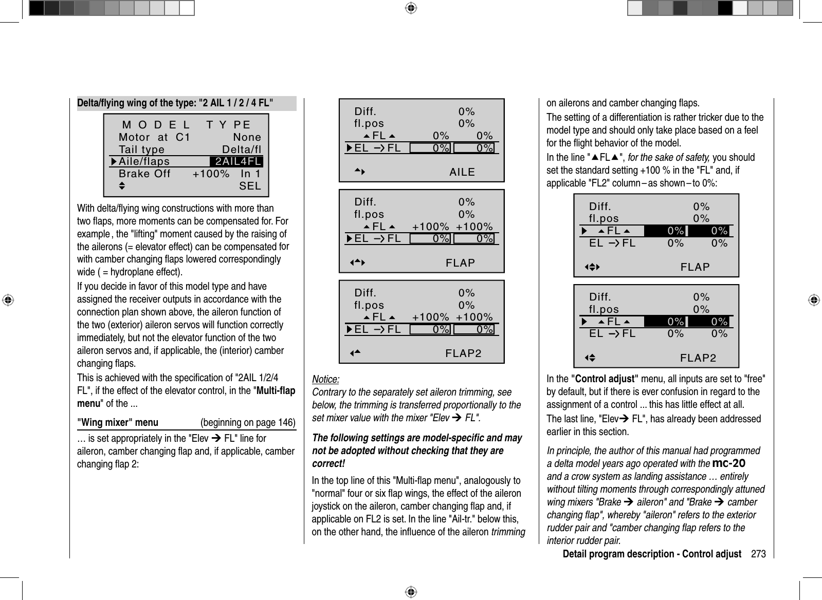 273Detail program description - Control adjustFL0%0%fl.posEL FL 0%0%0%AILEnormalDiff. 0%0%+100%0%0%+100%FLAPnormal0%FLfl.posEL FLDiff.0%+100%0%0%+100%FLAP2normal0%FLfl.posEL FLDiff.Notice:Contrary to the separately set aileron trimming, see below, the trimming is transferred proportionally to the set mixer value with the mixer &quot;Elev ¼ FL&quot;.The following settings are model-speciﬁ c and may not be adopted without checking that they are correct!In the top line of this &quot;Multi-ﬂ ap menu&quot;, analogously to &quot;normal&quot; four or six ﬂ ap wings, the effect of the aileron joystick on the aileron, camber changing ﬂ ap and, if applicable on FL2 is set. In the line &quot;Ail-tr.&quot; below this, on the other hand, the inﬂ uence of the aileron trimmingDelta/ﬂ ying wing of the type: &quot;2 AIL 1 / 2 / 4 FL&quot;Tail typeMotor  at  C1 NoneAile/flapsM O D E L   T Y PEBrake Off In 1+100%SELDelta/fl2AIL4FLWith delta/ﬂ ying wing constructions with more than two ﬂ aps, more moments can be compensated for. For example , the &quot;lifting&quot; moment caused by the raising of the ailerons (= elevator effect) can be compensated forwith camber changing ﬂ aps lowered correspondingly wide ( = hydroplane effect).If you decide in favor of this model type and have assigned the receiver outputs in accordance with the connection plan shown above, the aileron function of the two (exterior) aileron servos will function correctly immediately, but not the elevator function of the two aileron servos and, if applicable, the (interior) camber changing ﬂ aps. This is achieved with the speciﬁ cation of &quot;2AIL 1/2/4 FL&quot;, if the effect of the elevator control, in the &quot;Multi-ﬂ ap menu&quot; of the ...&quot;Wing mixer&quot; menu  (beginning on page 146)… is set appropriately in the &quot;Elev ¼ FL&quot; line for aileron, camber changing ﬂ ap and, if applicable, camber changing ﬂ ap 2: on ailerons and camber changing ﬂ aps.The setting of a differentiation is rather tricker due to the model type and should only take place based on a feel for the ﬂ ight behavior of the model.In the line &quot;cFLc&quot;, for the sake of safety, you should set the standard setting +100 % in the &quot;FL&quot; and, if applicable &quot;FL2&quot;  column – as shown – to  0%:0%0%0%FLAPnormal0%0%0%FLfl.posEL FLDiff.0%0%0%FLAP2normal0%0%0%FLfl.posEL FLDiff.In the &quot;Control adjust&quot; menu, all inputs are set to &quot;free&quot; by default, but if there is ever confusion in regard to the assignment of a control ... this has little effect at all.The last line, &quot;Elev¼ FL&quot;, has already been addressed earlier in this section.In principle, the author of this manual had programmed a delta model years ago operated with the mc-20and a crow system as landing assistance … entirely without tilting moments through correspondingly attuned wing mixers &quot;Brake ¼ aileron&quot; and &quot;Brake ¼ camber changing ﬂ ap&quot;, whereby &quot;aileron&quot; refers to the exterior rudder pair and &quot;camber changing ﬂ ap refers to the interior rudder pair. 