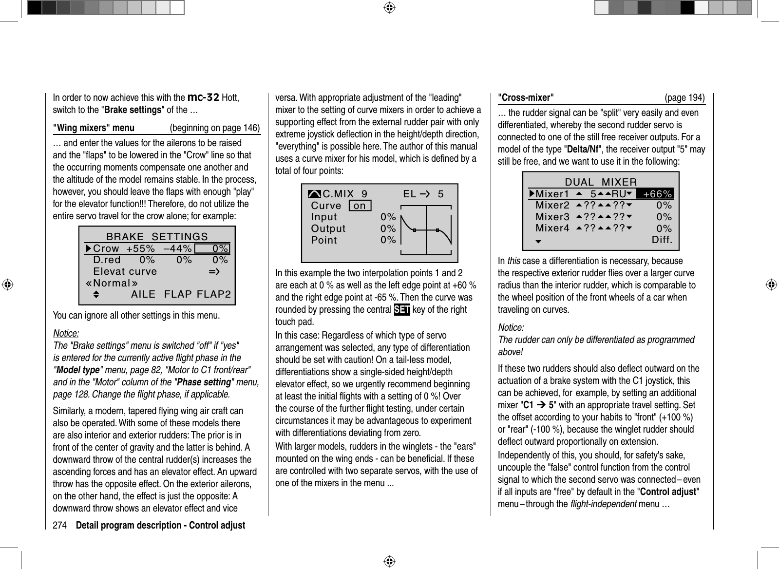 274 Detail program description - Control adjustIn order to now achieve this with the mc-32 Hott, switch to the &quot;Brake settings&quot; of the …&quot;Wing mixers&quot; menu  (beginning on page 146)… and enter the values for the ailerons to be raised and the &quot;ﬂ aps&quot; to be lowered in the &quot;Crow&quot; line so that the occurring moments compensate one another and the altitude of the model remains stable. In the process, however, you should leave the ﬂ aps with enough &quot;play&quot; for the elevator function!!! Therefore, do not utilize the entire servo travel for the crow alone; for example:Elevat curveBRAKE  SETTINGSAILECrowD.red+55%0%0%–44%0%0%FLAP FLAP2NormalYou can ignore all other settings in this menu.Notice:The &quot;Brake settings&quot; menu is switched &quot;off&quot; if &quot;yes&quot;is entered for the currently active ﬂight phase in the &quot;Model type&quot; menu, page 82, &quot;Motor to C1 front/rear&quot; and in the &quot;Motor&quot; column of the &quot;Phase setting&quot; menu,page 128. Change the ﬂight phase, if applicable.Similarly, a modern, tapered ﬂ ying wing air craft can also be operated. With some of these models there are also interior and exterior rudders: The prior is in front of the center of gravity and the latter is behind. A downward throw of the central rudder(s) increases the ascending forces and has an elevator effect. An upward throw has the opposite effect. On the exterior ailerons, on the other hand, the effect is just the opposite: A downward throw shows an elevator effect and vice versa. With appropriate adjustment of the &quot;leading&quot; mixer to the setting of curve mixers in order to achieve a supporting effect from the external rudder pair with only extreme joystick deﬂ ection in the height/depth direction, &quot;everything&quot; is possible here. The author of this manual uses a curve mixer for his model, which is deﬁ ned by a total of four points:0%0%InputOutputPointC.MIX  9normalCurveEL   50%onIn this example the two interpolation points 1 and 2 are each at 0 % as well as the left edge point at +60 % and the right edge point at -65 %. Then the curve was rounded by pressing the central SET key of the right touch pad.In this case: Regardless of which type of servo arrangement was selected, any type of differentiation should be set with caution! On a tail-less model, differentiations show a single-sided height/depth elevator effect, so we urgently recommend beginning at least the initial ﬂ ights with a setting of 0 %! Over the course of the further ﬂ ight testing, under certain  circumstances it may be advantageous to experiment with differentiations deviating from zero. With larger models, rudders in the winglets - the &quot;ears&quot; mounted on the wing ends - can be beneﬁ cial. If these are controlled with two separate servos, with the use of one of the mixers in the menu ...&quot;Cross-mixer&quot;  (page 194)… the rudder signal can be &quot;split&quot; very easily and even differentiated, whereby the second rudder servo is connected to one of the still free receiver outputs. For a model of the type &quot;Delta/Nf&quot;, the receiver output &quot;5&quot; may still be free, and we want to use it in the following:Ty p Diff.zuDUAL  MIXERMixer1Mixer2  5 RUMixer3Mixer4?? ???? ???? ??0%0%0%+66%In this case a differentiation is necessary, because the respective exterior rudder ﬂ ies over a larger curve radius than the interior rudder, which is comparable to the wheel position of the front wheels of a car when traveling on curves.Notice:The rudder can only be differentiated as programmed above!If these two rudders should also deﬂ ect outward on the actuation of a brake system with the C1 joystick, this can be achieved, for  example, by setting an additional mixer &quot;C1 ¼ 5&quot; with an appropriate travel setting. Set the offset according to your habits to &quot;front&quot; (+100 %) or &quot;rear&quot; (-100 %), because the winglet rudder should deﬂ ect outward proportionally on extension.Independently of this, you should, for safety&apos;s sake, uncouple the &quot;false&quot; control function from the control signal to which the second servo was connected – even if all inputs are &quot;free&quot; by default in the &quot;Control adjust&quot;menu – through the  ﬂ ight-independent menu …