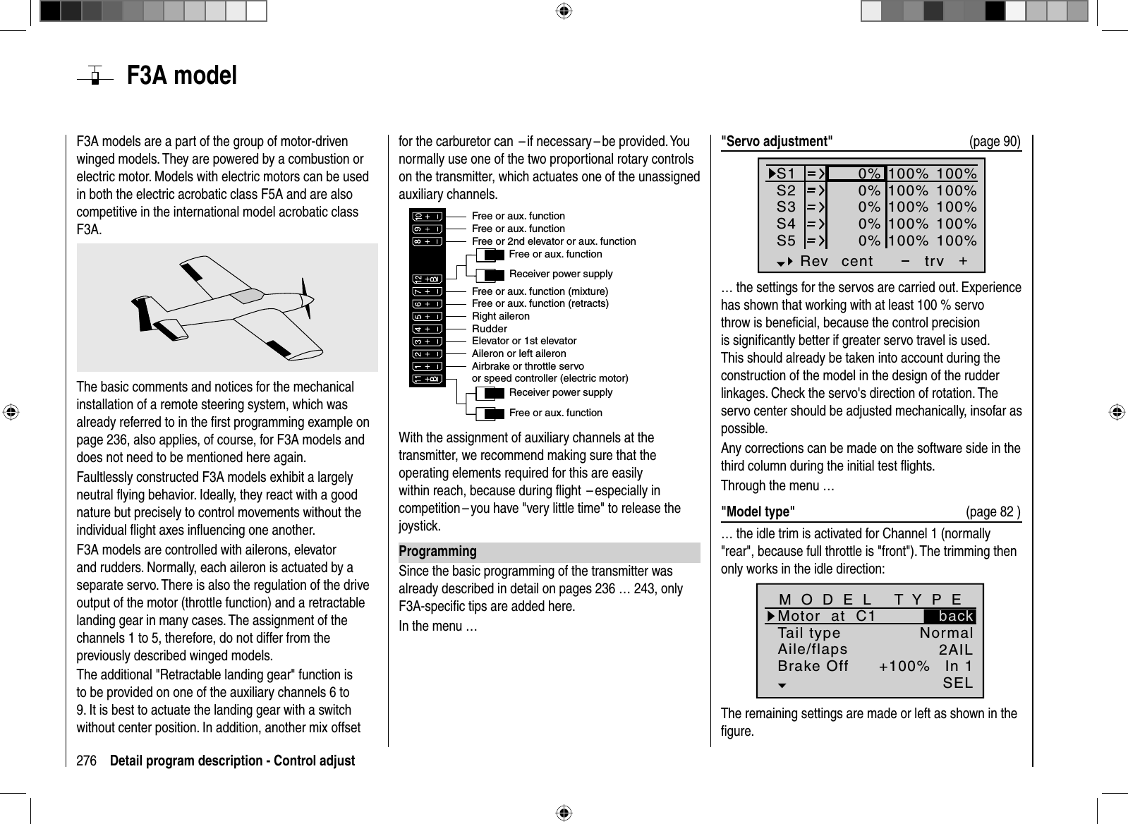 276 Detail program description - Control adjust  F3A  modelF3A models are a part of the group of motor-driven winged models. They are powered by a combustion or electric motor. Models with electric motors can be used in both the electric acrobatic class F5A and are also competitive in the international model acrobatic class F3A.The basic comments and notices for the mechanical installation of a remote steering system, which was already referred to in the ﬁ rst programming example on page 236, also applies, of course, for F3A models and does not need to be mentioned here again.Faultlessly constructed F3A models exhibit a largely neutral ﬂ ying behavior. Ideally, they react with a good nature but precisely to control movements without the individual ﬂ ight axes inﬂ uencing one another.F3A models are controlled with ailerons, elevator and rudders. Normally, each aileron is actuated by a separate servo. There is also the regulation of the drive output of the motor (throttle function) and a retractable landing gear in many cases. The assignment of the channels 1 to 5, therefore, do not differ from the previously described winged models. The additional &quot;Retractable landing gear&quot; function is to be provided on one of the auxiliary channels 6 to 9. It is best to actuate the landing gear with a switch without center position. In addition, another mix offset for the carburetor can  – if necessary – be provided. You normally use one of the two proportional rotary controls on the transmitter, which actuates one of the unassigned auxiliary channels.Receiver power supplyFree or aux. functionFree or aux. functionRudderAileron or left aileronElevator or 1st elevatorFree or 2nd elevator or aux. functionReceiver power supplyAirbrake or throttle servoor speed controller (electric motor)Right aileronFree or aux. function (retracts)Free or aux. function (mixture)Free or aux. functionFree or aux. functionWith the assignment of auxiliary channels at the transmitter, we recommend making sure that the operating elements required for this are easily within reach, because during ﬂ ight  – especially in competition – you have &quot;very little time&quot; to release the joystick.ProgrammingSince the basic programming of the transmitter was already described in detail on pages 236 … 243, only F3A-speciﬁ c tips are added here.In the menu …&quot;Servo adjustment&quot;  (page 90)S1S2S3Rev cent +trv0%0%0%100% 100%100% 100%100% 100%0%0%100% 100%100% 100%S4S5… the settings for the servos are carried out. Experience has shown that working with at least 100 % servo throw is beneﬁ cial, because the control precision is signiﬁ cantly better if greater servo travel is used. This should already be taken into account during the construction of the model in the design of the rudder linkages. Check the servo&apos;s direction of rotation. The servo center should be adjusted mechanically, insofar as possible. Any corrections can be made on the software side in the third column during the initial test ﬂ ights. Through the menu …&quot;Model type&quot;  (page 82 )… the idle trim is activated for Channel 1 (normally &quot;rear&quot;, because full throttle is &quot;front&quot;). The trimming then only works in the idle direction:Tail typeMotor  at  C1NormalAile/flaps 2AILM O D E L   T Y P EBrake Off In 1+100%SELbackThe remaining settings are made or left as shown in the ﬁ gure.