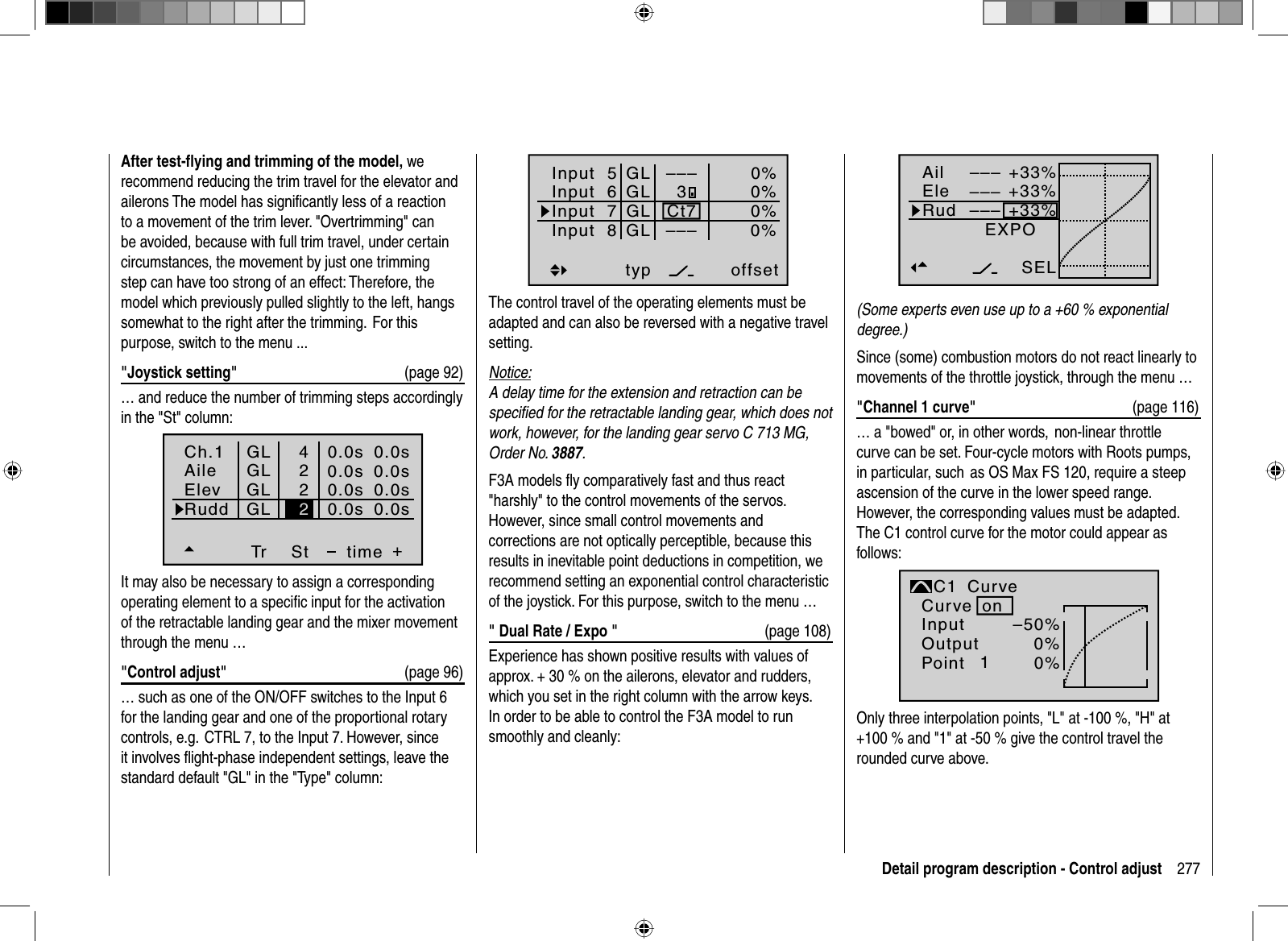 277Detail program description - Control adjustAfter test-ﬂ ying and trimming of the model, we recommend reducing the trim travel for the elevator and ailerons The model has signiﬁ cantly less of a reaction to a movement of the trim lever. &quot;Overtrimming&quot; can be avoided, because with full trim travel, under certain  circumstances, the movement by just one trimming step can have too strong of an effect: Therefore, the model which previously pulled slightly to the left, hangs somewhat to the right after the trimming.  For this purpose, switch to the menu ...&quot;Joystick setting&quot;  (page 92)… and reduce the number of trimming steps accordingly in the &quot;St&quot; column:Ch.1AileElevTr +time4220.0s0.0s0.0s0.0sRudd0.0s0.0s0.0s0.0sGLGLGLGLSt2It may also be necessary to assign a corresponding operating element to a speciﬁ c input for the activation of the retractable landing gear and the mixer movement through the menu …&quot;Control adjust&quot;  (page 96) … such as one of the ON/OFF switches to the Input 6 for the landing gear and one of the proportional rotarycontrols, e.g.  CTRL 7, to the Input 7. However, since it involves ﬂ ight-phase independent settings, leave the standard default &quot;GL&quot; in the &quot;Type&quot; column: +33%+33%+33%AilEleRudEXPO––––––SELnormal–––(Some experts even use up to a +60 % exponential degree.)Since (some) combustion motors do not react linearly to movements of the throttle joystick, through the menu …&quot;Channel 1 curve&quot; (page 116)… a &quot;bowed&quot; or, in other words, non-linear throttle curve can be set. Four-cycle motors with Roots pumps, in particular, such  as OS Max FS 120, require a steep ascension of the curve in the lower speed range. However, the corresponding values must be adapted. The C1 control curve for the motor could appear as follows:InputOutputPoint 1–50%0%0%C1normalCurveCurve onOnly three interpolation points, &quot;L&quot; at -100 %, &quot;H&quot; at +100 % and &quot;1&quot; at -50 % give the control travel the rounded curve above.Input  5offset0%0%0%–––0%Input  6Input  7Input  8 –––GLGLGLGLtypCt73The control travel of the operating elements must be adapted and can also be reversed with a negative travel setting. Notice:A delay time for the extension and retraction can be speciﬁ ed for the retractable landing gear, which does not work, however, for the landing gear servo C 713 MG, Order No. 3887.F3A models ﬂ y comparatively fast and thus react &quot;harshly&quot; to the control movements of the servos. However, since small control movements and corrections are not optically perceptible, because this results in inevitable point deductions in competition, we recommend setting an exponential control characteristic of the joystick. For this purpose, switch to the menu …&quot; Dual Rate / Expo &quot;  (page 108)Experience has shown positive results with values of approx. + 30 % on the ailerons, elevator and rudders, which you set in the right column with the arrow keys. In order to be able to control the F3A model to run smoothly and cleanly: