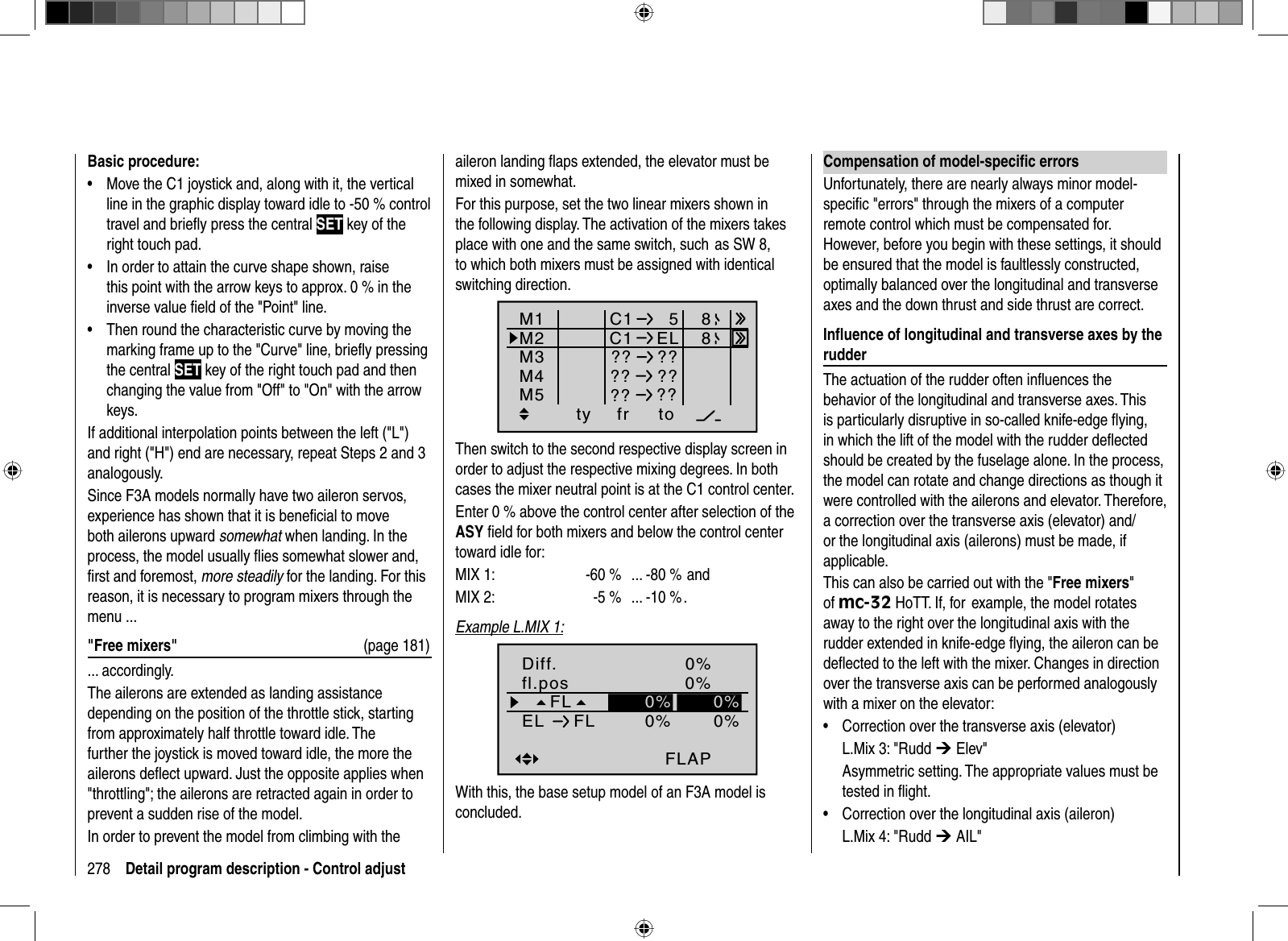 278 Detail program description - Control adjustBasic procedure:Move the C1 joystick and, along with it, the vertical •line in the graphic display toward idle to -50 % control travel and brieﬂ y press the central SET key of the right touch pad.In order to attain the curve shape shown, raise •this point with the arrow keys to approx. 0 % in the inverse value ﬁ eld of the &quot;Point&quot; line.Then round the characteristic curve by moving the •marking frame up to the &quot;Curve&quot; line, brieﬂ y pressing the central SET key of the right touch pad and then changing the value from &quot;Off&quot; to &quot;On&quot; with the arrow keys.If additional interpolation points between the left (&quot;L&quot;) and right (&quot;H&quot;) end are necessary, repeat Steps 2 and 3 analogously.Since F3A models normally have two aileron servos,experience has shown that it is beneﬁ cial to move both ailerons upward somewhat when landing. In the process, the model usually ﬂ ies somewhat slower and, ﬁ rst and foremost, more steadily for the landing. For this reason, it is necessary to program mixers through the menu ...&quot;Free mixers&quot;  (page 181)... accordingly.The ailerons are extended as landing assistance depending on the position of the throttle stick, starting from approximately half throttle toward idle. The further the joystick is moved toward idle, the more the ailerons deﬂ ect upward. Just the opposite applies when &quot;throttling&quot;; the ailerons are retracted again in order to prevent a sudden rise of the model. In order to prevent the model from climbing with the aileron landing ﬂ aps extended, the elevator must be mixed in somewhat.For this purpose, set the two linear mixers shown in the following display. The activation of the mixers takes place with one and the same switch, such  as SW 8, to which both mixers must be assigned with identical switching direction.ty fr toM1M2M3C1 5C1 ELM4M5 ?? ???? ???? ??88Then switch to the second respective display screen in order to adjust the respective mixing degrees. In both cases the mixer neutral point is at the C1 control center.Enter 0 % above the control center after selection of the ASY ﬁ eld for both mixers and below the control center toward idle for: MIX 1:  -60 %  ... -80 %  andMIX 2:  -5 %  ... -10 % .Example L.MIX 1:0%0%0%FLAPnormal0%0%0%FLfl.posEL FLDiff.With this, the base setup model of an F3A model is concluded.Compensation of model-speciﬁ c errorsUnfortunately, there are nearly always minor model-speciﬁ c &quot;errors&quot; through the mixers of a computer remote control which must be compensated for. However, before you begin with these settings, it should be ensured that the model is faultlessly constructed, optimally balanced over the longitudinal and transverse axes and the down thrust and side thrust are correct.Inﬂ uence of longitudinal and transverse axes by the rudderThe actuation of the rudder often inﬂ uences the behavior of the longitudinal and transverse axes. This is particularly disruptive in so-called knife-edge ﬂ ying, in which the lift of the model with the rudder deﬂ ected should be created by the fuselage alone. In the process, the model can rotate and change directions as though it were controlled with the ailerons and elevator. Therefore, a correction over the transverse axis (elevator) and/or the longitudinal axis (ailerons) must be made, if applicable.This can also be carried out with the &quot;Free mixers&quot;of mc-32 HoTT. If, for  example, the model rotates away to the right over the longitudinal axis with the rudder extended in knife-edge ﬂ ying, the aileron can be deﬂ ected to the left with the mixer. Changes in direction over the transverse axis can be performed analogously with a mixer on the elevator:Correction over the transverse axis (elevator)•L.Mix 3: &quot;Rudd ¼ Elev&quot;Asymmetric setting. The appropriate values must be tested in ﬂ ight.Correction over the longitudinal axis (aileron)•L.Mix 4: &quot;Rudd ¼ AIL&quot;