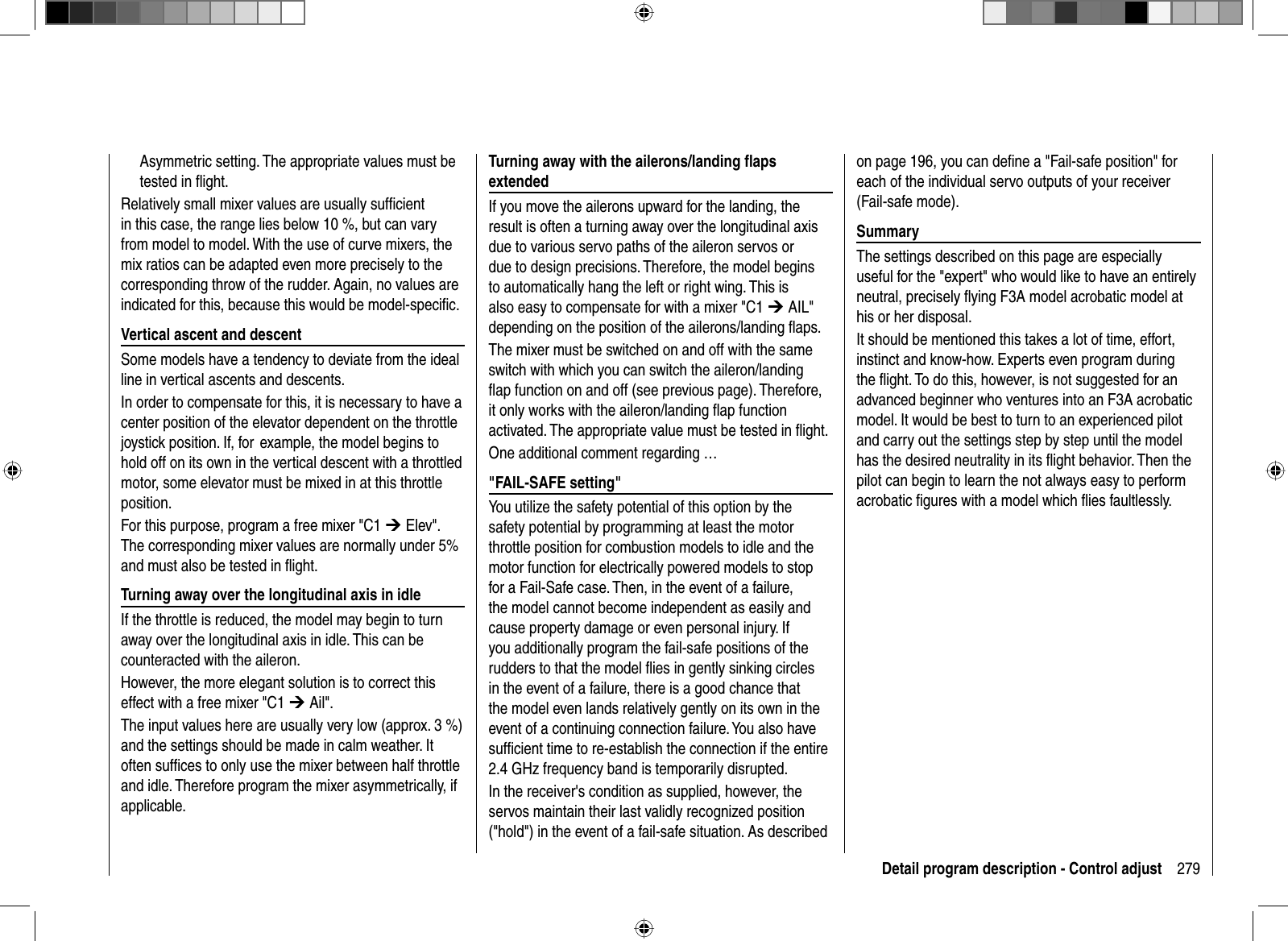 279Detail program description - Control adjustAsymmetric setting. The appropriate values must be tested in ﬂ ight.Relatively small mixer values are usually sufﬁ cient in this case, the range lies below 10 %, but can vary from model to model. With the use of curve mixers, the mix ratios can be adapted even more precisely to the corresponding throw of the rudder. Again, no values are indicated for this, because this would be model-speciﬁ c.Vertical ascent and descentSome models have a tendency to deviate from the ideal line in vertical ascents and descents. In order to compensate for this, it is necessary to have a center position of the elevator dependent on the throttle joystick position. If, for  example, the model begins to hold off on its own in the vertical descent with a throttled motor, some elevator must be mixed in at this throttle position. For this purpose, program a free mixer &quot;C1 ¼ Elev&quot;. The corresponding mixer values are normally under 5% and must also be tested in ﬂ ight. Turning away over the longitudinal axis in idleIf the throttle is reduced, the model may begin to turn away over the longitudinal axis in idle. This can be counteracted with the aileron. However, the more elegant solution is to correct this effect with a free mixer &quot;C1 ¼ Ail&quot;. The input values here are usually very low (approx. 3 %) and the settings should be made in calm weather. It often sufﬁ ces to only use the mixer between half throttle and idle. Therefore program the mixer asymmetrically, if applicable.Turning away with the ailerons/landing ﬂ aps extendedIf you move the ailerons upward for the landing, the result is often a turning away over the longitudinal axis due to various servo paths of the aileron servos or due to design precisions. Therefore, the model begins to automatically hang the left or right wing. This is also easy to compensate for with a mixer &quot;C1 ¼ AIL&quot; depending on the position of the ailerons/landing ﬂ aps. The mixer must be switched on and off with the same switch with which you can switch the aileron/landing ﬂ ap function on and off (see previous page). Therefore, it only works with the aileron/landing ﬂ ap function activated. The appropriate value must be tested in ﬂ ight. One additional comment regarding …&quot;FAIL-SAFE setting&quot;You utilize the safety potential of this option by the safety potential by programming at least the motor throttle position for combustion models to idle and the motor function for electrically powered models to stop for a Fail-Safe case. Then, in the event of a failure, the model cannot become independent as easily and cause property damage or even personal injury. If you additionally program the fail-safe positions of the rudders to that the model ﬂ ies in gently sinking circles in the event of a failure, there is a good chance that the model even lands relatively gently on its own in the event of a continuing connection failure. You also have sufﬁ cient time to re-establish the connection if the entire 2.4 GHz frequency band is temporarily disrupted. In the receiver&apos;s condition as supplied, however, the servos maintain their last validly recognized position (&quot;hold&quot;) in the event of a fail-safe situation. As described on page 196, you can deﬁ ne a &quot;Fail-safe position&quot; for each of the individual servo outputs of your receiver (Fail-safe mode).SummaryThe settings described on this page are especially useful for the &quot;expert&quot; who would like to have an entirely neutral, precisely ﬂ ying F3A model acrobatic model at his or her disposal. It should be mentioned this takes a lot of time, effort, instinct and know-how. Experts even program during the ﬂ ight. To do this, however, is not suggested for an advanced beginner who ventures into an F3A acrobatic model. It would be best to turn to an experienced pilot and carry out the settings step by step until the model has the desired neutrality in its ﬂ ight behavior. Then the pilot can begin to learn the not always easy to perform acrobatic ﬁ gures with a model which ﬂ ies faultlessly.