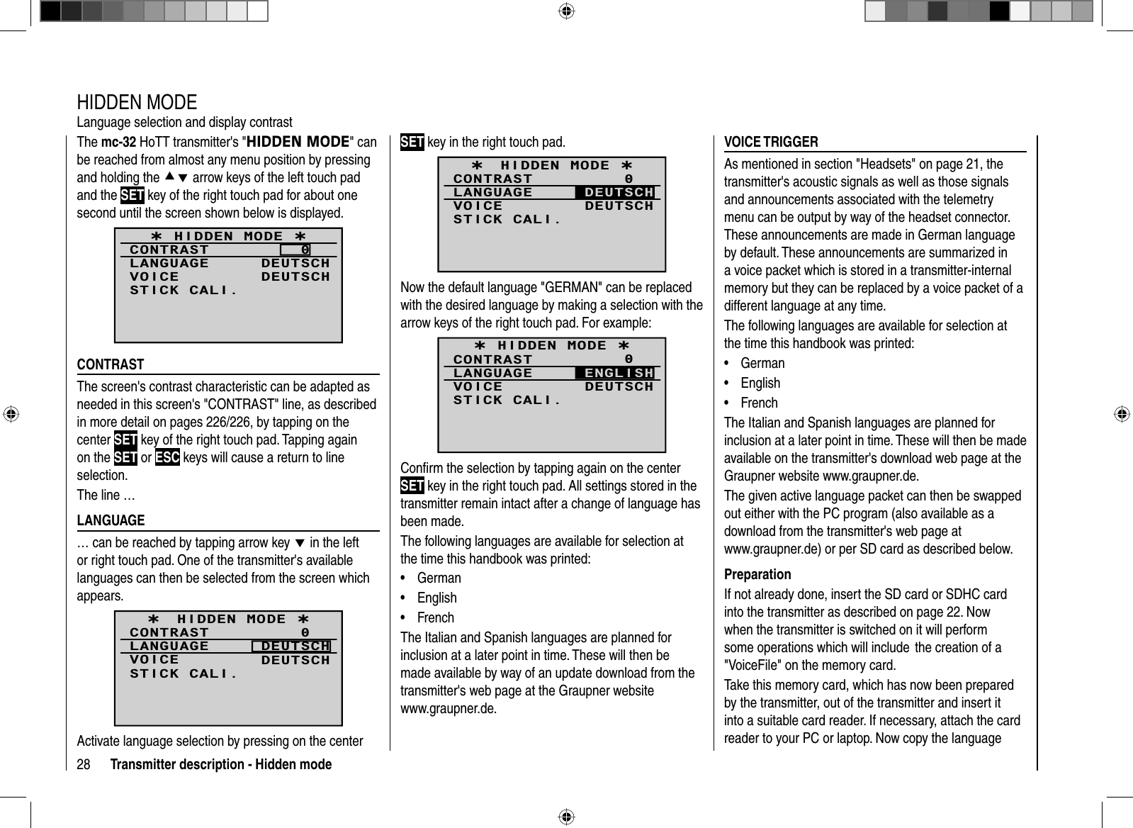 28 Transmitter description - Hidden modeThe mc-32 HoTT transmitter&apos;s &quot;HIDDEN MODE&quot; can be reached from almost any menu position by pressing and holding the cd arrow keys of the left touch pad and the SET key of the right touch pad for about one second until the screen shown below is displayed.¿ HIDDEN MODE ¿CONTRASTLANGUAGE0DEUTSCHVOICE DEUTSCHSTICK CALI.  CONTRASTThe screen&apos;s contrast characteristic can be adapted as needed in this screen&apos;s &quot;CONTRAST&quot; line, as described in more detail on pages 226/226, by tapping on the center SET key of the right touch pad. Tapping again on the SET or ESC keys will cause a return to line selection.The line … LANGUAGE… can be reached by tapping arrow keyd in the left or right touch pad. One of the transmitter&apos;s availablelanguages can then be selected from the screen which appears.¿HIDDEN MODE ¿CONTRASTLANGUAGE0DEUTSCHVOICE DEUTSCHSTICK CALI.Activate language selection by pressing on the center   HIDDEN  MODELanguage selection and display contrastSET key in the right touch pad.¿HIDDEN MODE ¿CONTRASTLANGUAGE0VOICE DEUTSCHSTICK CALI.DEUTSCHNow the default language &quot;GERMAN&quot; can be replaced with the desired language by making a selection with the arrow keys of the right touch pad. For example:¿ HIDDEN MODE ¿CONTRASTLANGUAGE0VOICE DEUTSCHSTICK CALI.ENGLISHConﬁ rm the selection by tapping again on the center SET key in the right touch pad. All settings stored in the transmitter remain intact after a change of language has been made.The following languages are available for selection at the time this handbook was printed: German• English• French• The Italian and Spanish languages are planned forinclusion at a later point in time. These will then be made available by way of an update download from the transmitter&apos;s web page at the Graupner website www.graupner.de. VOICE  TRIGGERAs mentioned in section &quot;Headsets&quot; on page 21, the transmitter&apos;s acoustic signals as well as those signals and announcements associated with the telemetry menu can be output by way of the headset connector. These announcements are made in German language by default. These announcements are summarized in a voice packet which is stored in a transmitter-internal memory but they can be replaced by a voice packet of a different language at any time.The following languages are available for selection at the time this handbook was printed: German• English• French• The Italian and Spanish languages are planned for inclusion at a later point in time. These will then be made available on the transmitter&apos;s download web page at the Graupner website www.graupner.de.The given active language packet can then be swapped out either with the PC program (also available as a download from the transmitter&apos;s web page at www.graupner.de) or per SD card as described below.PreparationIf not already done, insert the SD card or SDHC card into the transmitter as described on page 22. Now when the transmitter is switched on it will perform some operations which will include  the creation of a &quot;VoiceFile&quot; on the memory card. Take this memory card, which has now been prepared by the transmitter, out of the transmitter and insert it into a suitable card reader. If necessary, attach the card reader to your PC or laptop. Now copy the language 