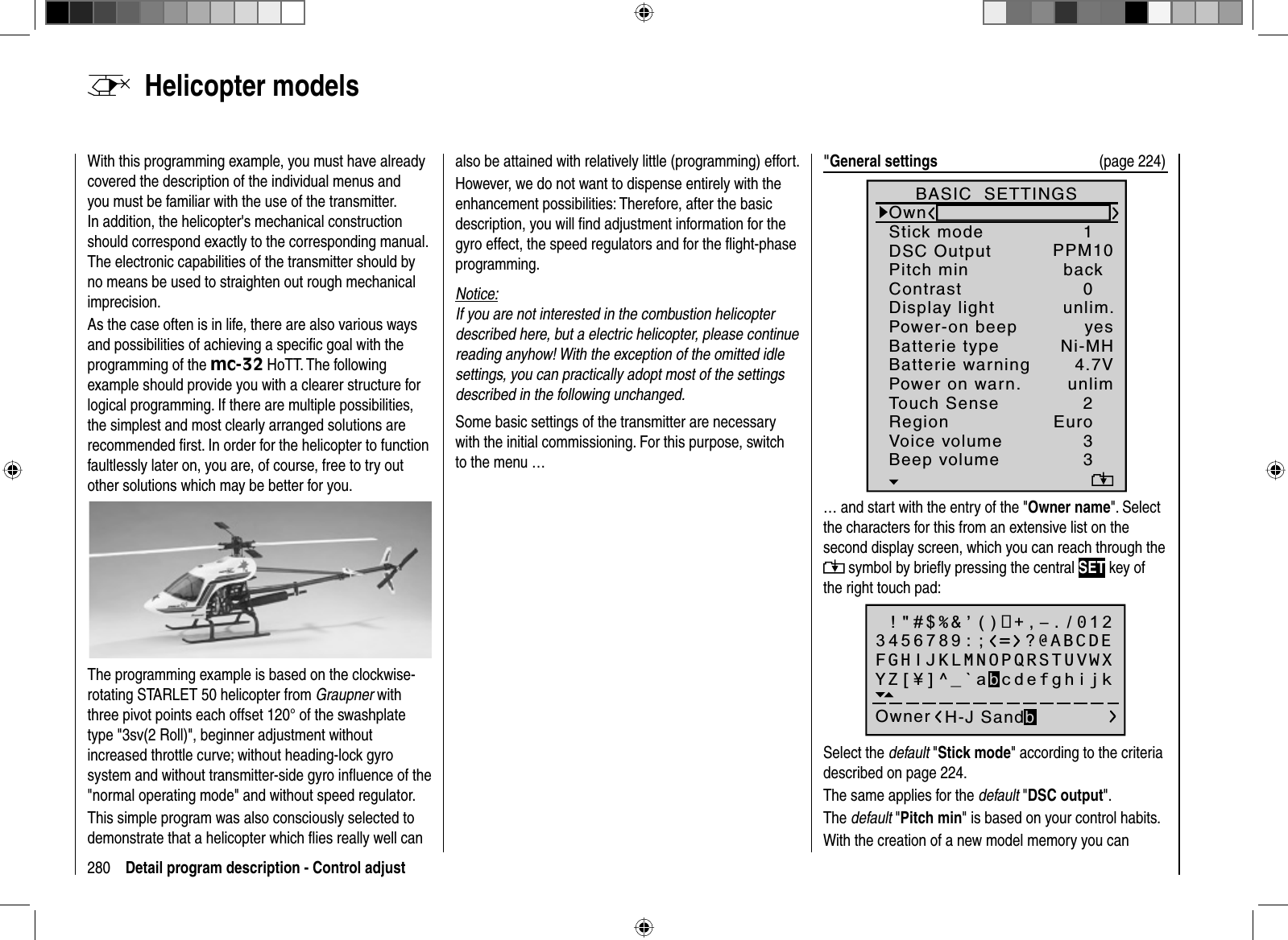 280 Detail program description - Control adjust  Helicopter  modelsWith this programming example, you must have already covered the description of the individual menus and you must be familiar with the use of the transmitter. In addition, the helicopter&apos;s mechanical construction should correspond exactly to the corresponding manual. The electronic capabilities of the transmitter should by no means be used to straighten out rough mechanical imprecision.As the case often is in life, there are also various ways and possibilities of achieving a speciﬁ c goal with the programming of the mc-32 HoTT. The following example should provide you with a clearer structure for logical programming. If there are multiple possibilities, the simplest and most clearly arranged solutions are recommended ﬁ rst. In order for the helicopter to function faultlessly later on, you are, of course, free to try out other solutions which may be better for you.The programming example is based on the clockwise-rotating STARLET 50 helicopter from Graupner with three pivot points each offset 120° of the swashplate type &quot;3sv(2 Roll)&quot;, beginner adjustment without increased throttle curve; without heading-lock gyro system and without transmitter-side gyro inﬂ uence of the &quot;normal operating mode&quot; and without speed regulator. This simple program was also consciously selected to demonstrate that a helicopter which ﬂ ies really well can also be attained with relatively little (programming) effort. However, we do not want to dispense entirely with the enhancement possibilities: Therefore, after the basic description, you will ﬁ nd adjustment information for the gyro effect, the speed regulators and for the ﬂ ight-phase programming.Notice:If you are not interested in the combustion helicopter described here, but a electric helicopter, please continue reading anyhow! With the exception of the omitted idle settings, you can practically adopt most of the settings described in the following unchanged.Some basic settings of the transmitter are necessary with the initial commissioning. For this purpose, switch to the menu …&quot;General settings  (page 224)Batterie typeBatterie warningTouch SenseContrastNi-MHDisplay lightRegionVoice volume24.7V0Euro3unlim.Beep volume 3BASIC  SETTINGSOwnStick mode 1DSC Output PPM10Pitch min backPower-on beep yesPower on warn. unlim… and start with the entry of the &quot;Owner name&quot;. Select the characters for this from an extensive list on the second display screen, which you can reach through the  symbol by brieﬂ y pressing the central SET key of the right touch pad: !&quot;#$%&amp;’()+,–./0123456789:;Owner H-J SandbFGHIJKLMNOPQRSTUVWXYZ[¥]^_`abcdefghijk?@ABCDESelect the default &quot;Stick mode&quot; according to the criteria described on page 224.The same applies for the default &quot;DSC output&quot;.The default &quot;Pitch min&quot; is based on your control habits. With the creation of a new model memory you can 