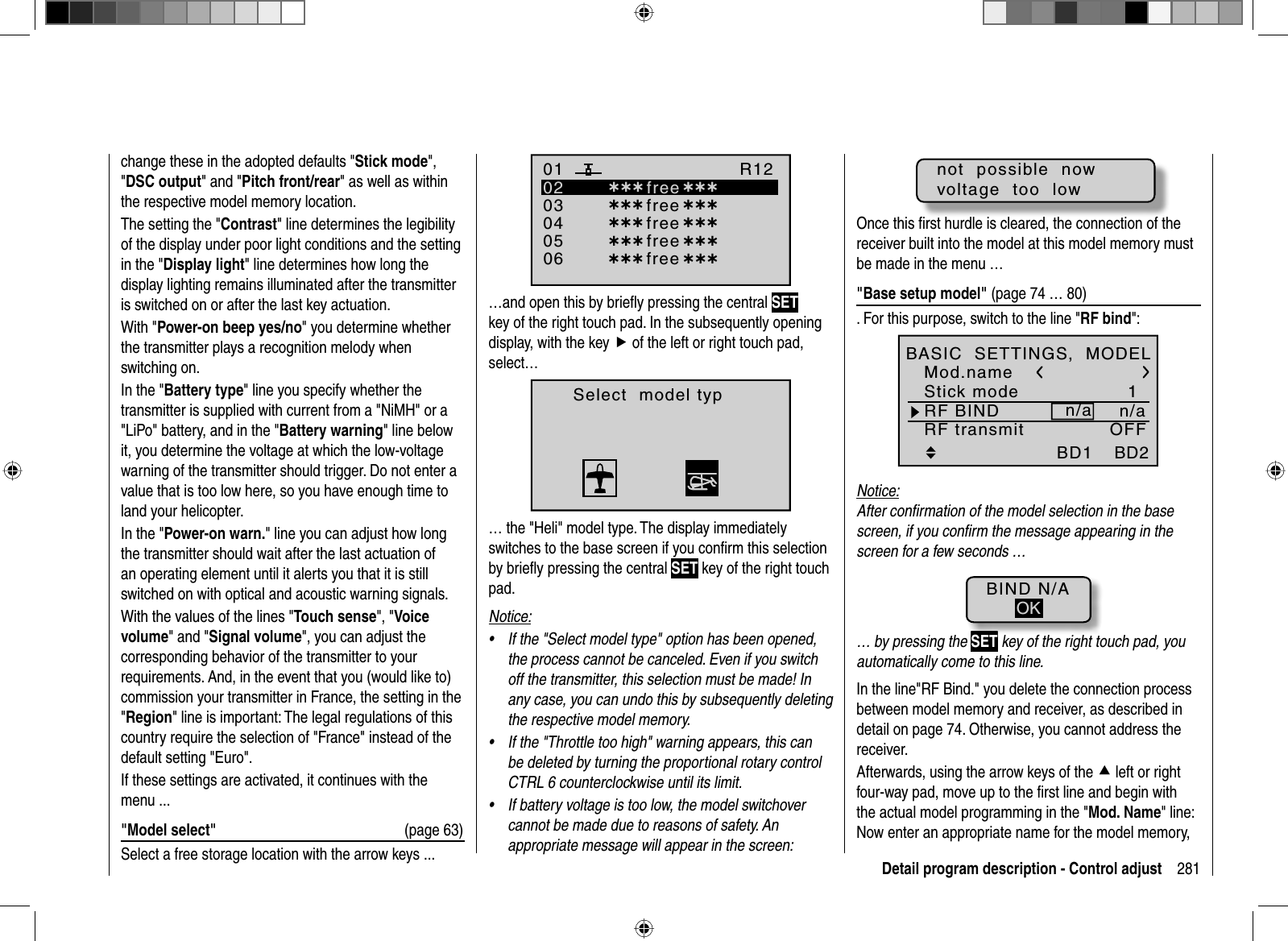 281Detail program description - Control adjustchange these in the adopted defaults &quot;Stick mode&quot;,&quot;DSC output&quot; and &quot;Pitch front/rear&quot; as well as within the respective model memory location.The setting the &quot;Contrast&quot; line determines the legibility of the display under poor light conditions and the setting in the &quot;Display light&quot; line determines how long the display lighting remains illuminated after the transmitter is switched on or after the last key actuation.With &quot;Power-on beep yes/no&quot; you determine whether the transmitter plays a recognition melody when switching on.In the &quot;Battery type&quot; line you specify whether the transmitter is supplied with current from a &quot;NiMH&quot; or a &quot;LiPo&quot; battery, and in the &quot;Battery warning&quot; line below it, you determine the voltage at which the low-voltage warning of the transmitter should trigger. Do not enter a value that is too low here, so you have enough time to land your helicopter.In the &quot;Power-on warn.&quot; line you can adjust how long the transmitter should wait after the last actuation of an operating element until it alerts you that it is still switched on with optical and acoustic warning signals. With the values of the lines &quot;Touch sense&quot;, &quot;Voice volume&quot; and &quot;Signal volume&quot;, you can adjust the corresponding behavior of the transmitter to your requirements. And, in the event that you (would like to) commission your transmitter in France, the setting in the &quot;Region&quot; line is important: The legal regulations of this country require the selection of &quot;France&quot; instead of the default setting &quot;Euro&quot;.If these settings are activated, it continues with the menu ...&quot;Model select&quot;  (page 63)Select a free storage location with the arrow keys ...030405¿¿¿ free¿¿¿020106R12¿¿¿ free¿¿¿¿¿¿ free¿¿¿¿¿¿ free¿¿¿¿¿¿ free ¿¿¿…and open this by brieﬂ y pressing the central SETkey of the right touch pad. In the subsequently opening display, with the key f of the left or right touch pad, select…Select  model typ… the &quot;Heli&quot; model type. The display immediately switches to the base screen if you conﬁ rm this selection by brieﬂ y pressing the central SET key of the right touch pad. Notice:If the &quot;Select model type&quot; option has been opened, •the process cannot be canceled. Even if you switch off the transmitter, this selection must be made! In any case, you can undo this by subsequently deleting the respective model memory.If the &quot;Throttle too high&quot; warning appears, this can •be deleted by turning the proportional rotary control CTRL 6 counterclockwise until its limit.If battery voltage is too low, the model switchover •cannot be made due to reasons of safety. An appropriate message will appear in the screen:not  possible  nowvoltage  too  lowOnce this ﬁ rst hurdle is cleared, the connection of the receiver built into the model at this model memory must be made in the menu …&quot;Base setup model&quot; (page 74 … 80). For this purpose, switch to the line &quot;RF bind&quot;:1n/an/aBD1StarletBD2E12Mod.nameStick modeRF BINDBASIC  SETTINGS,  MODELRF transmit OFFNotice:After conﬁ rmation of the model selection in the base screen, if you conﬁ rm the message appearing in the screen for a few seconds …BIND N/AOK… by pressing the SET key of the right touch pad, you automatically come to this line.In the line&quot;RF Bind.&quot; you delete the connection process between model memory and receiver, as described in detail on page 74. Otherwise, you cannot address the receiver.Afterwards, using the arrow keys of the cleft or right four-way pad, move up to the ﬁ rst line and begin with the actual model programming in the &quot;Mod. Name&quot; line: Now enter an appropriate name for the model memory, 