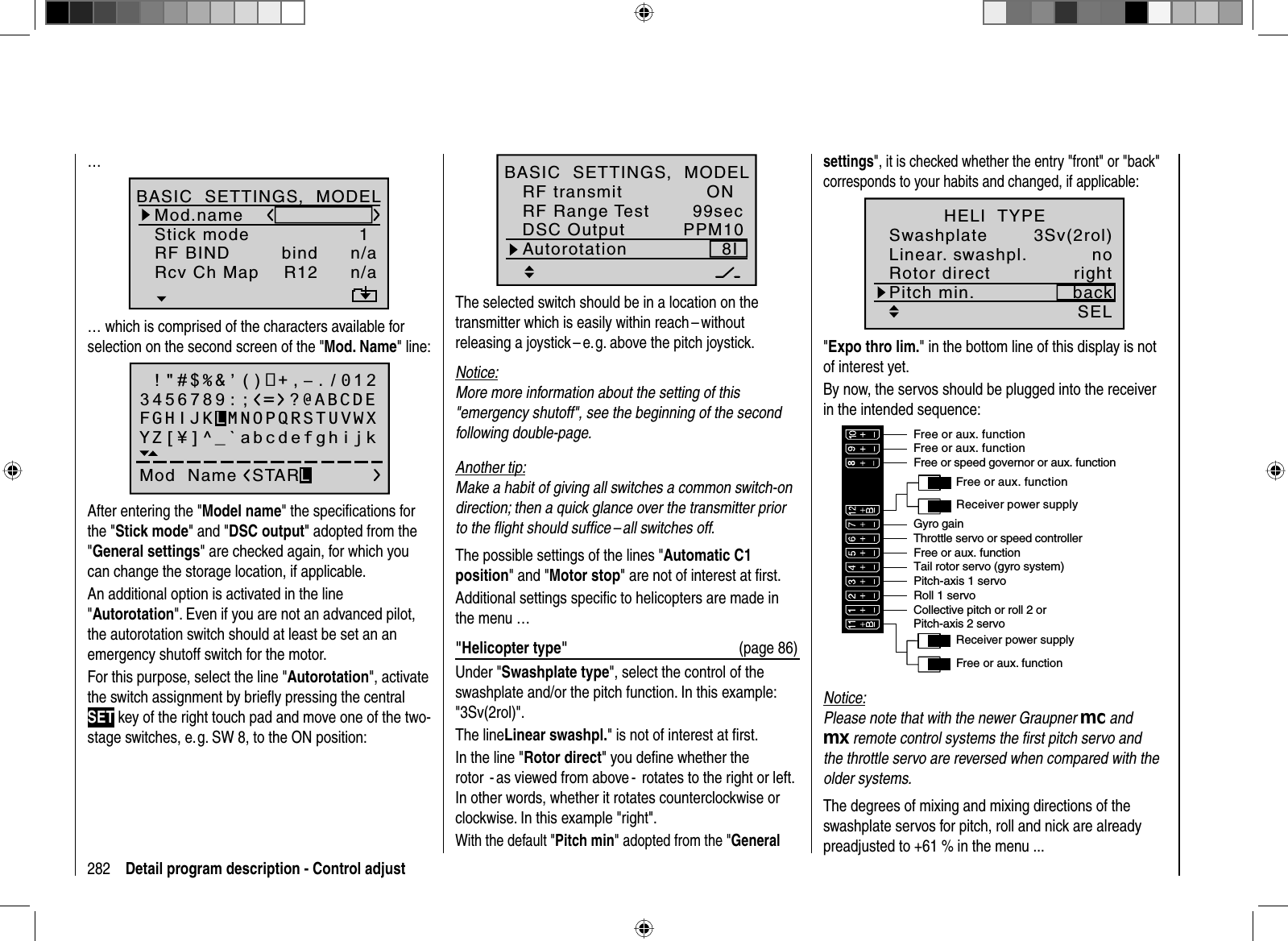 282 Detail program description - Control adjust99secPPM108IONDSC OutputAutorotationRF transmitBASIC  SETTINGS,  MODELRF Range TestThe selected switch should be in a location on the transmitter which is easily within reach – without releasing a joystick – e. g. above the pitch joystick.Notice:More more information about the setting of this &quot;emergency shutoff&quot;, see the beginning of the second following double-page.Another tip:Make a habit of giving all switches a common switch-on direction; then a quick glance over the transmitter prior to the ﬂ ight should sufﬁ ce – all switches off. The possible settings of the lines &quot;Automatic C1 position&quot; and &quot;Motor stop&quot; are not of interest at ﬁ rst.Additional settings speciﬁ c to helicopters are made in the menu …&quot;Helicopter type&quot;  (page 86)Under &quot;Swashplate type&quot;, select the control of the swashplate and/or the pitch function. In this example: &quot;3Sv(2rol)&quot;.The lineLinear swashpl.&quot; is not of interest at ﬁ rst.In the line &quot;Rotor direct&quot; you deﬁ ne whether the rotor  - as viewed from above -  rotates to the right or left. In other words, whether it rotates counterclockwise or clockwise. In this example &quot;right&quot;. With the default &quot;Pitch min&quot; adopted from the &quot;General…1n/abindBD2BD1n/aR12Mod.nameStick modeRF BINDBASIC  SETTINGS,  MODELRcv Ch Map… which is comprised of the characters available for selection on the second screen of the &quot;Mod. Name&quot; line: !&quot;#$%&amp;’()+,–./0123456789:;Mod  Name STARLFGHIJKLMNOPQRSTUVWXYZ[¥]^_`abcdefghijk?@ABCDEAfter entering the &quot;Model name&quot; the speciﬁ cations for the &quot;Stick mode&quot; and &quot;DSC output&quot; adopted from the &quot;General settings&quot; are checked again, for which you can change the storage location, if applicable.An additional option is activated in the line &quot;Autorotation&quot;. Even if you are not an advanced pilot, the autorotation switch should at least be set an an emergency shutoff switch for the motor. For this purpose, select the line &quot;Autorotation&quot;, activate the switch assignment by brieﬂ y pressing the central SET key of the right touch pad and move one of the two-stage switches, e. g. SW 8, to the ON position:settings&quot;, it is checked whether the entry &quot;front&quot; or &quot;back&quot; corresponds to your habits and changed, if applicable:3Sv(2rol)SELLinear. swashpl.SwashplatenoRotor direct rightHELI  TYPEPitch min. back&quot;Expo thro lim.&quot; in the bottom line of this display is not of interest yet.By now, the servos should be plugged into the receiver in the intended sequence:Receiver power supplyFree or aux. functionFree or aux. functionTail rotor servo (gyro system)Roll 1 servoPitch-axis 1 servoFree or speed governor or aux. functionReceiver power supplyCollective pitch or roll 2 or Pitch-axis 2 servoFree or aux. functionThrottle servo or speed controllerGyro gainFree or aux. functionFree or aux. functionNotice:Please note that with the newer Graupner mc and mx remote control systems the ﬁ rst pitch servo and the throttle servo are reversed when compared with the older systems.The degrees of mixing and mixing directions of the swashplate servos for pitch, roll and nick are already preadjusted to +61 % in the menu ...