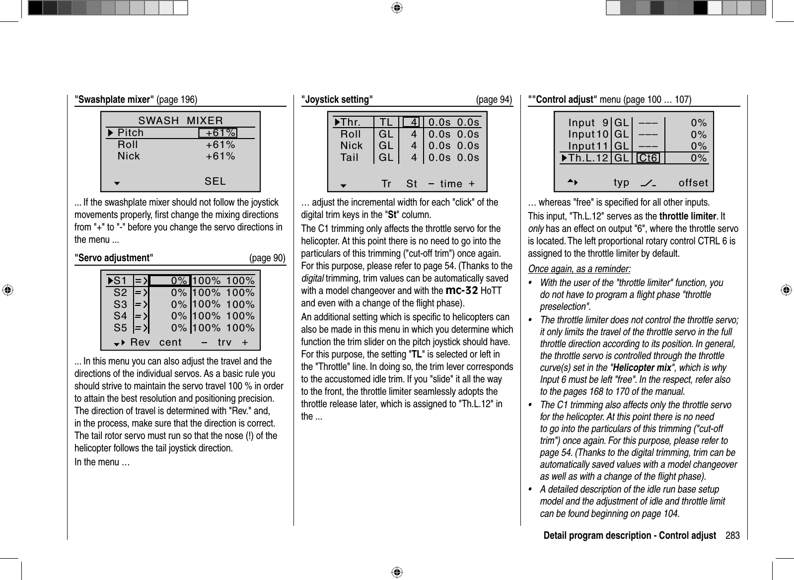 283Detail program description - Control adjust&quot;Swashplate mixer&quot; (page 196)SWASH  MIXERPitchRollNick+61%+61%+61%SEL... If the swashplate mixer should not follow the joystick movements properly, ﬁ rst change the mixing directions from &quot;+&quot; to &quot;-&quot; before you change the servo directions in the menu ...&quot;Servo adjustment&quot;   (page 90)S1S2S3Rev cent +trv0%0%0%100% 100%100% 100%100% 100%0%0%100% 100%100% 100%S4S5... In this menu you can also adjust the travel and the directions of the individual servos. As a basic rule you should strive to maintain the servo travel 100 % in order to attain the best resolution and positioning precision. The direction of travel is determined with &quot;Rev.&quot; and, in the process, make sure that the direction is correct. The tail rotor servo must run so that the nose (!) of the helicopter follows the tail joystick direction. In the menu …&quot;Joystick setting&quot;  (page 94)Thr.RollNickTr +time4440.0s0.0s0.0s40.0sTail0.0s0.0s0.0s0.0sTLGLGLGLSt… adjust the incremental width for each &quot;click&quot; of the digital trim keys in the &quot;St&quot; column. The C1 trimming only affects the throttle servo for the helicopter. At this point there is no need to go into the particulars of this trimming (&quot;cut-off trim&quot;) once again. For this purpose, please refer to page 54. (Thanks to the digital trimming, trim values can be automatically saved with a model changeover and with the mc-32 HoTT and even with a change of the ﬂ ight phase).An additional setting which is speciﬁ c to helicopters can also be made in this menu in which you determine which function the trim slider on the pitch joystick should have. For this purpose, the setting &quot;TL&quot; is selected or left in the &quot;Throttle&quot; line. In doing so, the trim lever corresponds to the accustomed idle trim. If you &quot;slide&quot; it all the way to the front, the throttle limiter seamlessly adopts the throttle release later, which is assigned to &quot;Th.L.12&quot; in the ...&quot;&quot;Control adjust&quot; menu (page 100 … 107)Input 9offset0%0%0%–––0%InputInputTh.L.12 Ct6––––––GLGLGLGLtypnormal1011… whereas &quot;free&quot; is speciﬁ ed for all other inputs.This input, &quot;Th.L.12&quot; serves as the throttle limiter. It only has an effect on output &quot;6&quot;, where the throttle servo is located. The left proportional rotary control CTRL 6 is assigned to the throttle limiter by default.Once again, as a reminder:W•  ith the user of the &quot;throttle limiter&quot; function, you do not have to program a ﬂ ight phase &quot;throttle preselection&quot;. The throttle limiter does not control the throttle servo; •it only limits the travel of the throttle servo in the full throttle direction according to its position. In general, the throttle servo is controlled through the throttle curve(s) set in the &quot;Helicopter mix&quot;, which is why Input 6 must be left &quot;free&quot;. In the respect, refer also to the pages 168 to 170 of the manual. The C1 trimming also affects only the throttle servo •for the helicopter. At this point there is no need to go into the particulars of this trimming (&quot;cut-off trim&quot;) once again. For this purpose, please refer to page 54. (Thanks to the digital trimming, trim can be automatically saved values with a model changeover as well as with a change of the ﬂ ight phase).A detailed description of the idle run base setup •model and the adjustment of idle and throttle limit can be found beginning on page 104.