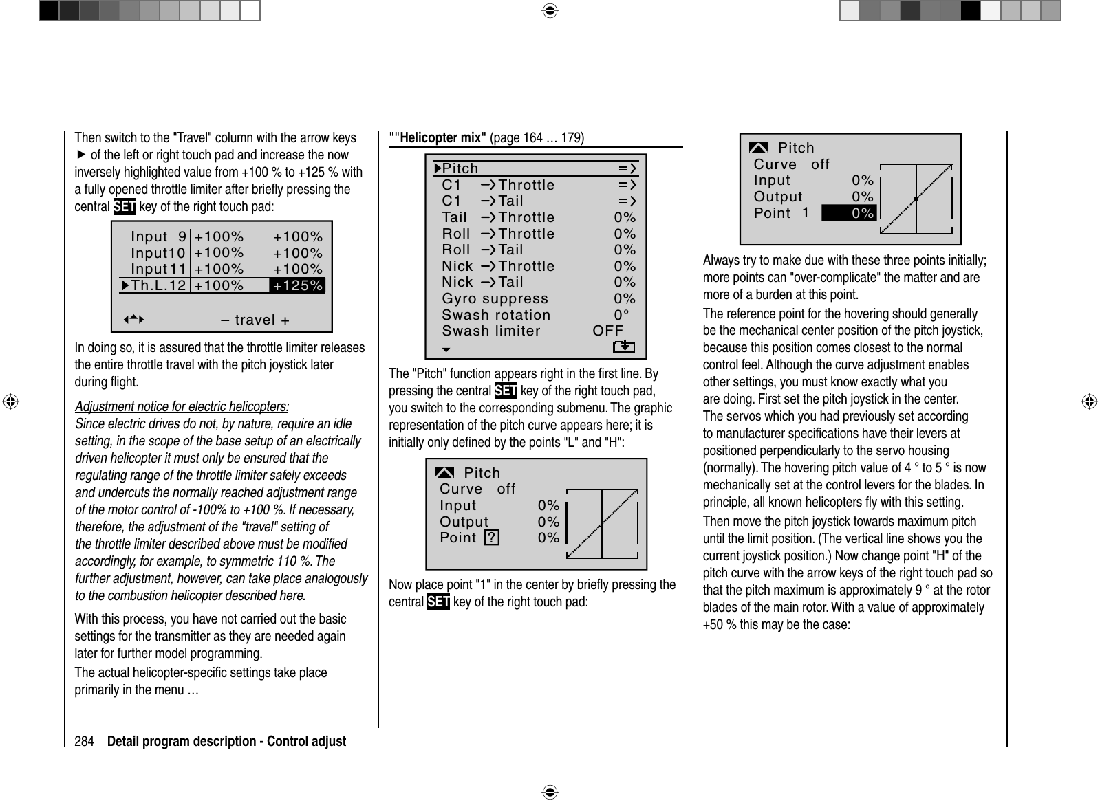 284 Detail program description - Control adjustThen switch to the &quot;Travel&quot; column with the arrow keys f of the left or right touch pad and increase the now inversely highlighted value from +100 % to +125 % with a fully opened throttle limiter after brieﬂ y pressing the central SET key of the right touch pad:– travel ++100%+100%+100%+100%+100%+100%+100%normalInput 9Input10InputTh.L.12 +125%11In doing so, it is assured that the throttle limiter releases the entire throttle travel with the pitch joystick later during ﬂ ight.Adjustment notice for electric helicopters:Since electric drives do not, by nature, require an idle setting, in the scope of the base setup of an electricallydriven helicopter it must only be ensured that the regulating range of the throttle limiter safely exceeds and undercuts the normally reached adjustment range of the motor control of -100% to +100 %. If necessary, therefore, the adjustment of the &quot;travel&quot; setting of the throttle limiter described above must be modiﬁ ed accordingly, for example, to symmetric 110 %. The further adjustment, however, can take place analogously to the combustion helicopter described here.With this process, you have not carried out the basic settings for the transmitter as they are needed again later for further model programming. The actual helicopter-speciﬁ c settings take place primarily in the menu …&quot;&quot;Helicopter mix&quot; (page 164 … 179)C1C1PitchThrottleTailTail 0%Roll 0%ThrottleRollThrottleTailNickNickThrottleTailSwash rotationSwash limiter0%0%0%0°OFFNormalGyro suppress 0%The &quot;Pitch&quot; function appears right in the ﬁ rst line. By pressing the central SET key of the right touch pad, you switch to the corresponding submenu. The graphic representation of the pitch curve appears here; it is initially only deﬁ ned by the points &quot;L&quot; and &quot;H&quot;:InputOutputPoint ?0%0%0%PitchnormalCurve offNow place point &quot;1&quot; in the center by brieﬂ y pressing the central SET key of the right touch pad:InputOutputPoint 10%0%PitchnormalCurve off0%Always try to make due with these three points initially; more points can &quot;over-complicate&quot; the matter and are more of a burden at this point.The reference point for the hovering should generally be the mechanical center position of the pitch joystick, because this position comes closest to the normal control feel. Although the curve adjustment enables other settings, you must know exactly what you are doing. First set the pitch joystick in the center. The servos which you had previously set according to manufacturer speciﬁ cations have their levers at positioned perpendicularly to the servo housing (normally). The hovering pitch value of 4 ° to 5 ° is now mechanically set at the control levers for the blades. In principle, all known helicopters ﬂ y with this setting. Then move the pitch joystick towards maximum pitch until the limit position. (The vertical line shows you the current joystick position.) Now change point &quot;H&quot; of the pitch curve with the arrow keys of the right touch pad so that the pitch maximum is approximately 9 ° at the rotor blades of the main rotor. With a value of approximately +50 % this may be the case: