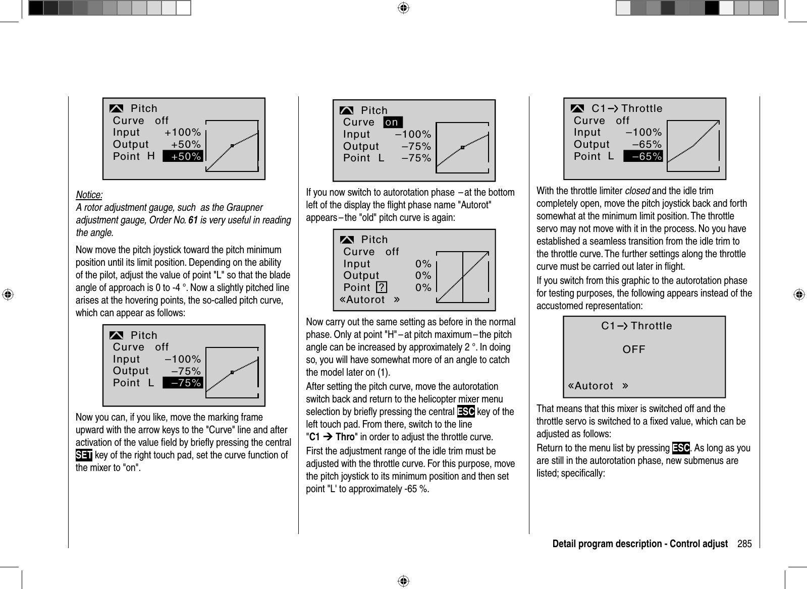 285Detail program description - Control adjustH+100%+50%Pitchnormal+50%InputOutputPointCurve offNotice:A rotor adjustment gauge, such  as the Graupner adjustment gauge, Order No. 61 is very useful in reading the angle. Now move the pitch joystick toward the pitch minimum position until its limit position. Depending on the ability of the pilot, adjust the value of point &quot;L&quot; so that the blade angle of approach is 0 to -4 °. Now a slightly pitched line arises at the hovering points, the so-called pitch curve, which can appear as follows: L–100%–75%Pitchnormal–75%InputOutputPointCurve offNow you can, if you like, move the marking frame upward with the arrow keys to the &quot;Curve&quot; line and after activation of the value ﬁ eld by brieﬂ y pressing the centralSET key of the right touch pad, set the curve function of the mixer to &quot;on&quot;.L–100%–75%Pitchnormal–75%onInputOutputPointCurveIf you now switch to autorotation phase  – at the bottom left of the display the ﬂ ight phase name &quot;Autorot&quot; appears – the &quot;old&quot; pitch curve is again:?0%0%0%PitchAutorotInputOutputPointCurve offNow carry out the same setting as before in the normal phase. Only at point &quot;H&quot; – at pitch maximum – the pitch angle can be increased by approximately 2 °. In doing so, you will have somewhat more of an angle to catch the model later on (1).After setting the pitch curve, move the autorotation switch back and return to the helicopter mixer menu selection by brieﬂ y pressing the central ESC key of the left touch pad. From there, switch to the line &quot;C1 ¼Thro&quot; in order to adjust the throttle curve.First the adjustment range of the idle trim must be adjusted with the throttle  curve. For this purpose, move the pitch joystick to its minimum position and then set point &quot;L&apos; to approximately -65 %. –100%–65%C1 ThrottlenormalL–65%InputOutputPointCurve offWith the throttle limiter closed and the idle trim completely open, move the pitch joystick back and forth somewhat at the minimum limit position. The throttle servo may not move with it in the process. No you have established a seamless transition from the idle trim to the throttle curve. The further settings along the throttle curve must be carried out later in ﬂ ight. If you switch from this graphic to the autorotation phase for testing purposes, the following appears instead of the accustomed representation:OFFC1 ThrottleAutorotThat means that this mixer is switched off and the throttle servo is switched to a ﬁ xed value, which can be adjusted as follows: Return to the menu list by pressing ESC. As long as you are still in the autorotation phase, new submenus are listed; speciﬁ cally: