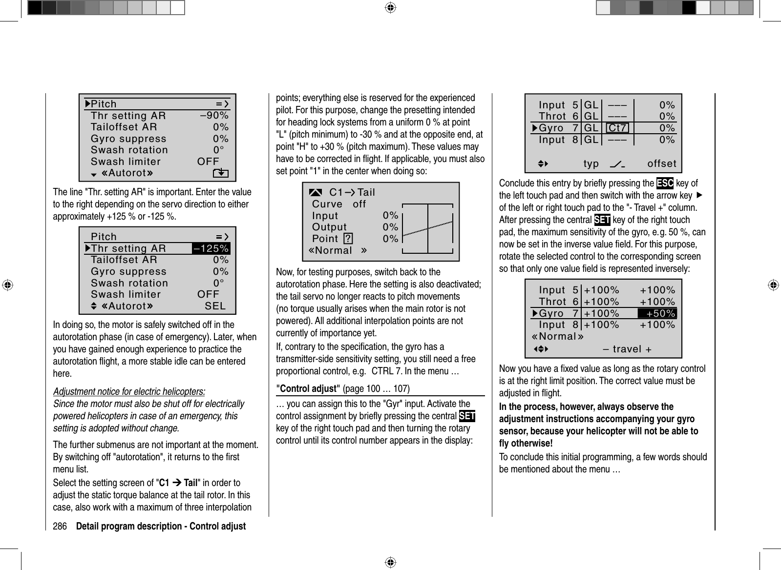 286 Detail program description - Control adjustPitchThr setting ARTailoffset ARGyro suppress 0%Swash rotation 0°OFFAutorot–90%0%Swash limiterThe line &quot;Thr. setting AR&quot; is important. Enter the value to the right depending on the servo direction to either approximately +125 % or -125 %. 0%0°Autorot0%SEL–125%PitchThr setting ARTailoffset ARGyro suppressSwash rotationOFFSwash limiterIn doing so, the  motor is safely switched off in the autorotation phase (in case of emergency). Later, when you have gained enough experience to practice the autorotation ﬂ ight, a more stable idle can be entered here.Adjustment notice for electric helicopters:Since the motor must also be shut off for electrically powered helicopters in case of an emergency, this setting is adopted without change. The further submenus are not important at the moment. By switching off &quot;autorotation&quot;, it returns to the ﬁ rst menu list.Select the setting screen of &quot;C1 ¼ Tail&quot; in order to adjust the static torque balance at the tail rotor. In this case, also work with a maximum of three interpolation points; everything else is reserved for the experienced pilot. For this purpose, change the presetting intended for heading lock systems from a uniform 0 % at point &quot;L&quot; (pitch minimum) to -30 % and at the opposite end, at point &quot;H&quot; to +30 % (pitch maximum). These values may have to be corrected in ﬂ ight. If applicable, you must also set point &quot;1&quot; in the center when doing so:0%0%0%TailC1InputOutputPointNormalCurve off?Now, for testing purposes, switch back to the autorotation phase. Here the setting is also deactivated; the tail servo no longer reacts to pitch movements (no torque usually arises when the main rotor is not powered). All additional interpolation points are not currently of importance yet.If, contrary to the speciﬁ cation, the gyro has a transmitter-side sensitivity setting, you still need a free proportional control, e.g.   CTRL 7. In the menu …&quot;Control adjust&quot; (page 100 … 107)… you can assign this to the &quot;Gyr&quot; input. Activate the control assignment by brieﬂ y pressing the central SETkey of the right touch pad and then turning the rotary control until its control number appears in the display: Input  5offset0%0%0%–––0%ThrotGyroInput  8 ––––––GLGLGLGLtypnormal67Ct7Conclude this entry by brieﬂ y pressing the ESC key of the left touch pad and then switch with the arrow key fof the left or right touch pad to the &quot;- Travel +&quot; column. After pressing the central SET key of the right touch pad, the maximum sensitivity of the gyro, e. g. 50 %, can now be set in the inverse value ﬁ eld. For this purpose,rotate the selected control to the corresponding screen so that only one value ﬁ eld is represented inversely:– travel ++100%+100%+100%+100%+100%+100%+100%NormalInput  5ThrotGyroInput  867+50%Now you have a ﬁ xed value as long as the rotary control is at the right limit position. The correct value must be adjusted in ﬂ ight. In the process, however, always observe the adjustment instructions accompanying your gyro sensor, because your helicopter will not be able to ﬂ y otherwise!To conclude this initial programming, a few words should be mentioned about the menu …