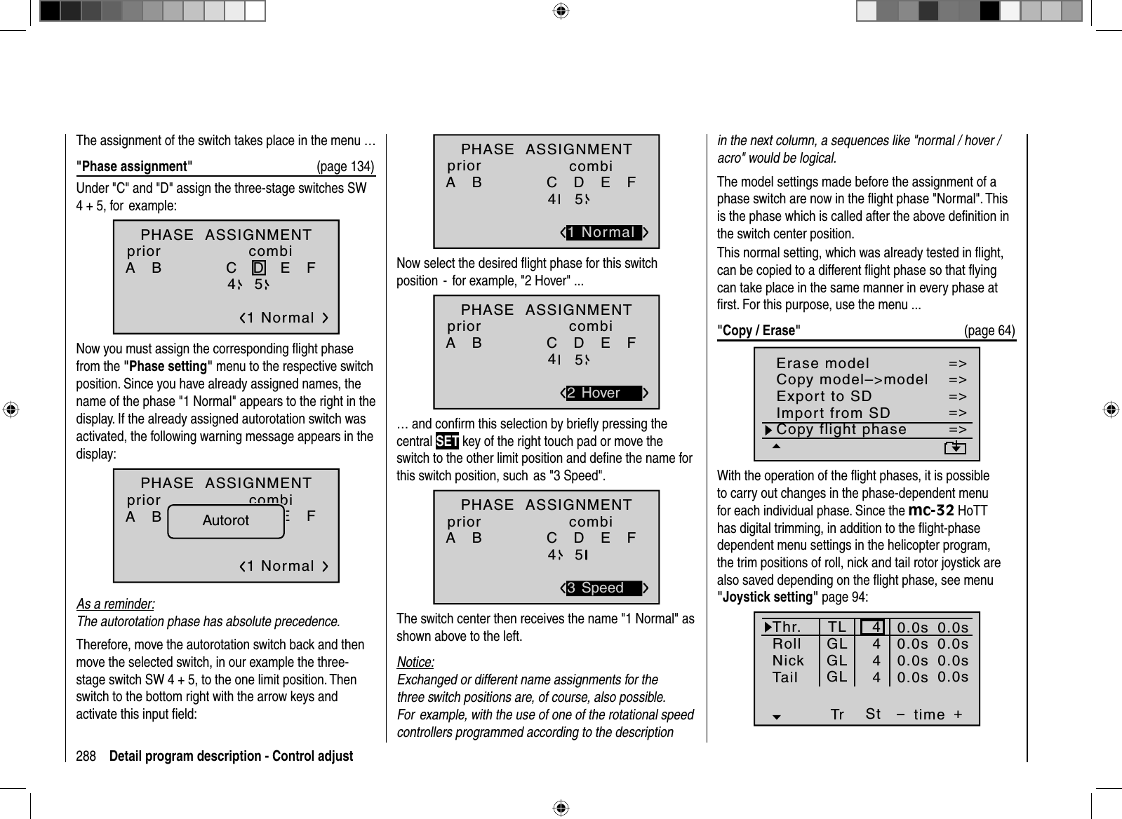 288 Detail program description - Control adjustThe assignment of the switch takes place in the menu …&quot;Phase assignment&quot;  (page 134)Under &quot;C&quot; and &quot;D&quot; assign the three-stage switches SW 4 + 5, for  example:PHASE  ASSIGNMENTA   B C   D   E   F 1 Normal245priorcombiNow you must assign the corresponding ﬂ ight phase from the &quot;Phase setting&quot; menu to the respective switch position. Since you have already assigned names, the name of the phase &quot;1 Normal&quot; appears to the right in the display. If the already assigned autorotation switch was activated, the following warning message appears in the display:PHASE  ASSIGNMENTA   B C   D   E   F 1 Normal245priorcombiAutorotAs a reminder:The autorotation phase has absolute precedence.Therefore, move the autorotation switch back and then move the selected switch, in our example the three-stage switch SW 4 + 5, to the one limit position. Then switch to the bottom right with the arrow keys and activate this input ﬁ eld:A   B C   D   E   F 2451 NormalPHASE  ASSIGNMENTpriorcombiNow select the desired ﬂ ight phase for this switch position  -  for example, &quot;2 Hover&quot; ...A   B C   D   E   F 2452 HoverPHASE  ASSIGNMENTpriorcombi… and conﬁ rm this selection by brieﬂ y pressing the central SET key of the right touch pad or move the switch to the other limit position and deﬁ ne the name for this switch position, such  as &quot;3 Speed&quot;. A   B C   D   E   F 2453 SpeedPHASE  ASSIGNMENTpriorcombiThe switch center then receives the name &quot;1 Normal&quot; as shown above to the left. Notice:Exchanged or different name assignments for the three switch positions are, of course, also possible. For  example, with the use of one of the rotational speed controllers programmed according to the description in the next column, a sequences like &quot;normal / hover / acro&quot; would be logical.The model settings made before the assignment of a phase switch are now in the ﬂ ight phase &quot;Normal&quot;. This is the phase which is called after the above deﬁ nition in the switch center position.This normal setting, which was already tested in ﬂ ight, can be copied to a different ﬂ ight phase so that ﬂ ying can take place in the same manner in every phase at ﬁ rst. For this purpose, use the menu ...&quot;Copy / Erase&quot;  (page 64) =&gt;=&gt;=&gt;=&gt;=&gt;=&gt;=&gt;Copy flight phaseErase modelCopy model–&gt;modelExport to SDImport from SDWith the operation of the ﬂ ight phases, it is possible to carry out changes in the phase-dependent menu for each individual phase. Since the mc-32 HoTT has digital trimming, in addition to the ﬂ ight-phase dependent menu settings in the helicopter program, the trim positions of roll, nick and tail rotor joystick are also saved depending on the ﬂ ight phase, see menu &quot;Joystick setting&quot; page 94: Thr.RollNickTr +time4440.0s0.0s0.0s40.0sTail0.0s0.0s0.0s0.0sTLGLGLGLSt