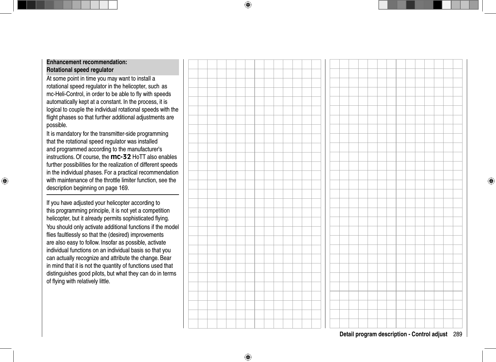 289Detail program description - Control adjustEnhancement recommendation: Rotational speed regulatorAt some point in time you may want to install a rotational speed regulator in the helicopter, such  as mc-Heli-Control, in order to be able to ﬂ y with speeds automatically kept at a constant. In the process, it is logical to couple the individual rotational speeds with the ﬂ ight phases so that further additional adjustments are possible.It is mandatory for the transmitter-side programming that the rotational speed regulator was installed and programmed according to the manufacturer&apos;s instructions. Of course, the mc-32 HoTT also enables further possibilities for the realization of different speeds in the individual phases. For a practical recommendation with maintenance of the throttle limiter function, see the description beginning on page 169.If you have adjusted your helicopter according to this programming principle, it is not yet a competition helicopter, but it already permits sophisticated ﬂ ying. You should only activate additional functions if the model ﬂ ies faultlessly so that the (desired) improvements are also easy to follow. Insofar as possible, activate individual functions on an individual basis so that you can actually recognize and attribute the change. Bear in mind that it is not the quantity of functions used that distinguishes good pilots, but what they can do in terms of ﬂ ying with relatively little. 