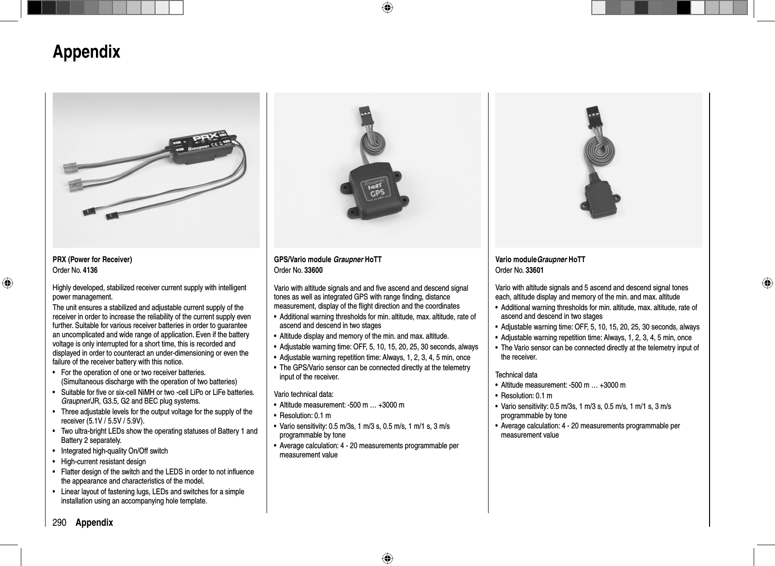 290 AppendixVario moduleGraupner HoTTOrder No. 33601Vario with altitude signals and 5 ascend and descend signal tones each, altitude display and memory of the min. and max. altitudeAdditional warning thresholds for min. altitude, max. altitude, rate of •ascend and descend in two stagesAdjustable warning time: OFF, 5, 10, 15, 20, 25, 30 seconds, always•Adjustable warning repetition time: Always, 1, 2, 3, 4, 5 min, once•The Vario sensor can be connected directly at the telemetry input of •the receiver.Technical dataAltitude measurement: -500 m … +3000 m•Resolution: 0.1 m•Vario sensitivity: 0.5 m/3s, 1 m/3 s, 0.5 m/s, 1 m/1 s, 3 m/s •programmable by toneAverage calculation: 4 - 20 measurements programmable per •measurement valuePRX (Power for Receiver)Order No. 4136Highly developed, stabilized receiver current supply with intelligent power management. The unit ensures a stabilized and adjustable current supply of the receiver in order to increase the reliability of the current supply even further. Suitable for various receiver batteries in order to guarantee an uncomplicated and wide range of application. Even if the battery voltage is only interrupted for a short time, this is recorded and displayed in order to counteract an under-dimensioning or even the failure of the receiver battery with this notice.•  For the operation of one or two receiver batteries. (Simultaneous discharge with the operation of two batteries)•  Suitable for ﬁ ve or six-cell NiMH or two -cell LiPo or LiFe batteries. Graupner/JR, G3.5, G2 and BEC plug systems.•  Three adjustable levels for the output voltage for the supply of the receiver (5.1V / 5.5V / 5.9V).•  Two ultra-bright LEDs show the operating statuses of Battery 1 and Battery 2 separately.•  Integrated high-quality On/Off switch•  High-current resistant design•  Flatter design of the switch and the LEDS in order to not inﬂ uence the appearance and characteristics of the model.•  Linear layout of fastening lugs, LEDs and switches for a simple installation using an accompanying hole template.GPS/Vario module Graupner HoTTOrder No. 33600Vario with altitude signals and and ﬁ ve ascend and descend signal tones as well as integrated GPS with range ﬁ nding, distance measurement, display of the ﬂ ight direction and the coordinatesAdditional warning thresholds for min. altitude, max. altitude, rate of •ascend and descend in two stagesAltitude display and memory of the min. and max. altitude.•Adjustable warning time: OFF, 5, 10, 15, 20, 25, 30 seconds, always•Adjustable warning repetition time: Always, 1, 2, 3, 4, 5 min, once•The GPS/Vario sensor can be connected directly at the telemetry •input of the receiver.Vario technical data:Altitude measurement: -500 m … +3000 m•Resolution: 0.1 m•Vario sensitivity: 0.5 m/3s, 1 m/3 s, 0.5 m/s, 1 m/1 s, 3 m/s •programmable by toneAverage calculation: 4 - 20 measurements programmable per •measurement value  Appendix