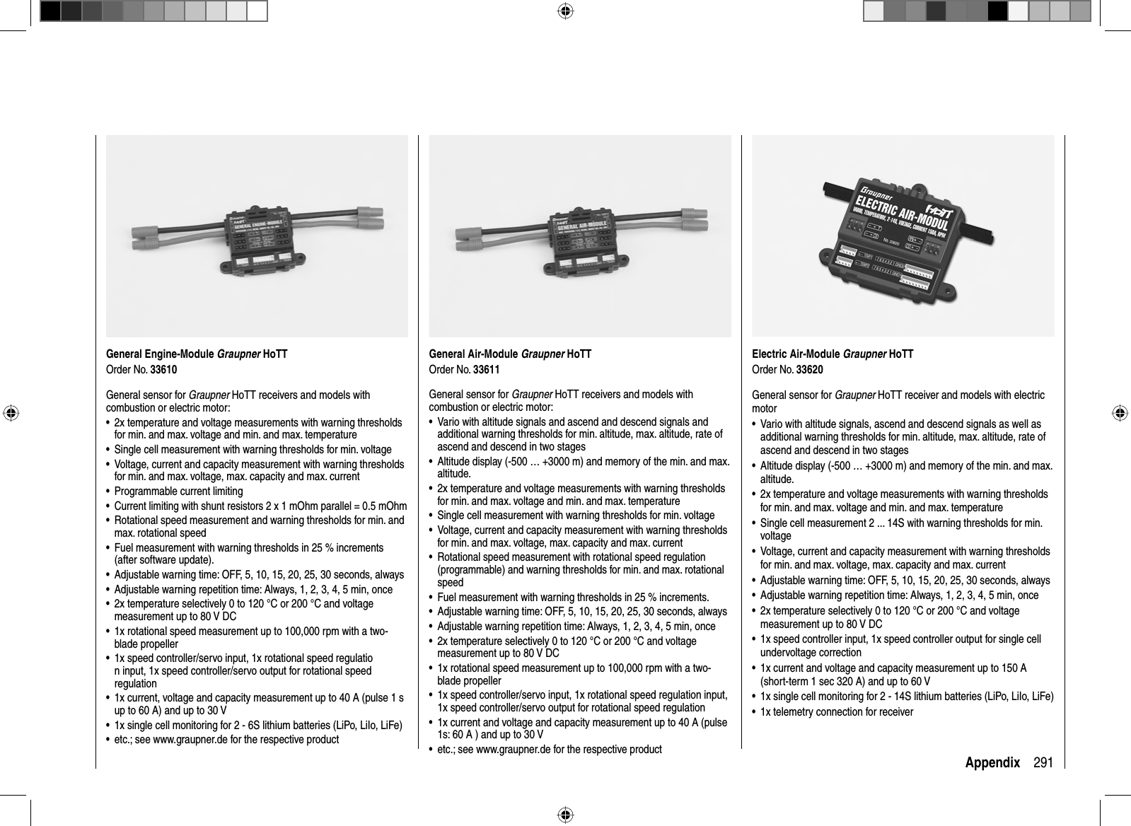 291AppendixGeneral Engine-Module Graupner HoTTOrder No. 33610General sensor for Graupner HoTT receivers and models with combustion or electric motor:2x temperature and voltage measurements with warning thresholds •for min. and max. voltage and min. and max. temperatureSingle cell measurement with warning thresholds for min. voltage•Voltage, current and capacity measurement with warning thresholds •for min. and max. voltage, max. capacity and max. currentProgrammable current limiting•Current limiting with shunt resistors 2 x 1 mOhm parallel = 0.5 mOhm•Rotational speed measurement and warning thresholds for min. and •max. rotational speedFuel measurement with warning thresholds in 25 % increments •(after software update).Adjustable warning time: OFF, 5, 10, 15, 20, 25, 30 seconds, always•Adjustable warning repetition time: Always, 1, 2, 3, 4, 5 min, once•2x temperature selectively 0 to 120 °C or 200 °C and voltage •measurement up to 80 V DC1x rotational speed measurement up to 100,000 rpm with a two-•blade propeller1x speed controller/servo input, 1x rotational speed regulatio•n input, 1x speed controller/servo output for rotational speed regulation1x current, voltage and capacity measurement up to 40 A (pulse 1 s •up to 60 A) and up to 30 V1x single cell monitoring for 2 - 6S lithium batteries (LiPo, LiIo, LiFe) •etc.; see www.graupner.de for the respective product•General Air-Module Graupner HoTTOrder No. 33611General sensor for Graupner HoTT receivers and models with combustion or electric motor:Vario with altitude signals and ascend and descend signals and •additional warning thresholds for min. altitude, max. altitude, rate of ascend and descend in two stagesAltitude display (-500 … +3000 m) and memory of the min. and max. •altitude.2x temperature and voltage measurements with warning thresholds •for min. and max. voltage and min. and max. temperatureSingle cell measurement with warning thresholds for min. voltage•Voltage, current and capacity measurement with warning thresholds •for min. and max. voltage, max. capacity and max. currentRotational speed measurement with rotational speed regulation •(programmable) and warning thresholds for min. and max. rotational speedFuel measurement with warning thresholds in 25 % increments.•Adjustable warning time: OFF, 5, 10, 15, 20, 25, 30 seconds, always•Adjustable warning repetition time: Always, 1, 2, 3, 4, 5 min, once•2x temperature selectively 0 to 120 °C or 200 °C and voltage •measurement up to 80 V DC1x rotational speed measurement up to 100,000 rpm with a two-•blade propeller1x speed controller/servo input, 1x rotational speed regulation input, •1x speed controller/servo output for rotational speed regulation1x current and voltage and capacity measurement up to 40 A (pulse •1s: 60 A ) and up to 30 Vetc.; see www.graupner.de for the respective product•Electric Air-Module Graupner HoTTOrder No. 33620General sensor for Graupner HoTT receiver and models with electric motorVario with altitude signals, ascend and descend signals as well as •additional warning thresholds for min. altitude, max. altitude, rate of ascend and descend in two stagesAltitude display (-500 … +3000 m) and memory of the min. and max. •altitude.2x temperature and voltage measurements with warning thresholds •for min. and max. voltage and min. and max. temperatureSingle cell measurement 2 ... 14S with warning thresholds for min. •voltageVoltage, current and capacity measurement with warning thresholds •for min. and max. voltage, max. capacity and max. currentAdjustable warning time: OFF, 5, 10, 15, 20, 25, 30 seconds, always•Adjustable warning repetition time: Always, 1, 2, 3, 4, 5 min, once•2x temperature selectively 0 to 120 °C or 200 °C and voltage •measurement up to 80 V DC1x speed controller input, 1x speed controller output for single cell •undervoltage correction1x current and voltage and capacity measurement up to 150 A •(short-term 1 sec 320 A) and up to 60 V1x single cell monitoring for 2 - 14S lithium batteries (LiPo, LiIo, LiFe)•1x telemetry connection for receiver•