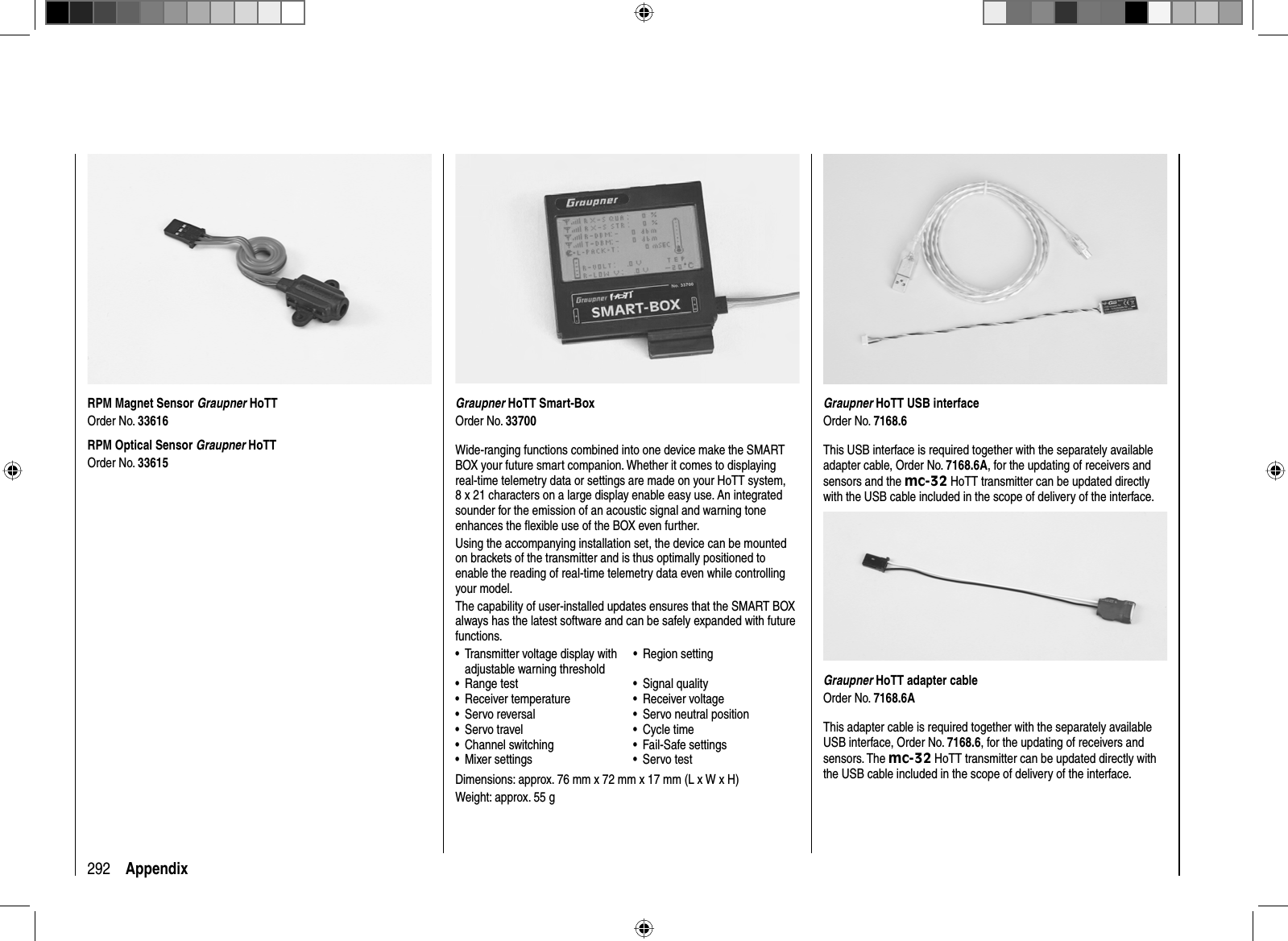 292 AppendixGraupner HoTT Smart-BoxOrder No. 33700Wide-ranging functions combined into one device make the SMART BOX your future smart companion. Whether it comes to displaying real-time telemetry data or settings are made on your HoTT system, 8 x 21 characters on a large display enable easy use. An integrated sounder for the emission of an acoustic signal and warning tone enhances the ﬂ exible use of the BOX even further.Using the accompanying installation set, the device can be mounted on brackets of the transmitter and is thus optimally positioned to enable the reading of real-time telemetry data even while controlling your model.The capability of user-installed updates ensures that the SMART BOX always has the latest software and can be safely expanded with future functions. Transmitter voltage display with •adjustable warning thresholdRegion setting•Range test• Signal quality•Receiver temperature • Receiver voltage•Servo reversal• Servo neutral position•Servo travel• Cycle time•Channel switching• Fail-Safe settings•Mixer settings• Servo test•Dimensions: approx. 76 mm x 72 mm x 17 mm (L x W x H)Weight: approx. 55 gRPM Magnet Sensor Graupner HoTTOrder No. 33616RPM Optical Sensor Graupner HoTTOrder No. 33615Graupner HoTT USB interfaceOrder No. 7168.6This USB interface is required together with the separately available adapter cable, Order No. 7168.6A, for the updating of receivers and sensors and the mc-32 HoTT transmitter can be updated directly with the USB cable included in the scope of delivery of the interface. Graupner HoTT adapter cableOrder No. 7168.6AThis adapter cable is required together with the separately available USB interface, Order No. 7168.6, for the updating of receivers and sensors. The mc-32 HoTT transmitter can be updated directly with the USB cable included in the scope of delivery of the interface.